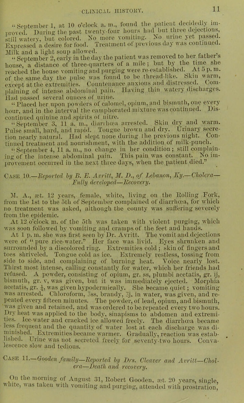 CLIMCAL IIISTOKV. ‘‘Soi)teinbei’1, at 10 o’clock a. ni., I'oniul tlie patient (lecidedly iin- Dioved. During tlie past twenty-four lionrs had but three dejections, still watery, but colored. Isb) more vomitiii{>-. No urine yet passed. ICxju'essed a desire for food. Treatment of jirevious day was coutiuued. 31ilk and a light soup allowed. r , “ September 2, early in the day the patient was removed to her lather s house, a distance of three-quarters of a mile; but by the time she reached the house vomiting and purging were re-established. ^ At o p. m. of the same day the juilse was found to be thread-like. Skin warm, except at the extremities. Countenance anxious and distressed. C/Om- jilaining of intense abdominal pain. IlaA'ing thin watery discharges, llad jiassed several ounces of urine. “Placed her ujion jiowders of calomel, ojuunpand bismuth,one every hour, and in the interval the (;ami)horated mixture was continued, llis- continued quinine and spirits of nitre. “September 3, 11 a. m., diarrluea arrested. Skin dry and warm. Pulse small, hard, and rapid. Tongue bmwn and dry. Urinary secre- tion nearly natural. Had slept none during the jirevious night. Con- tinued treatment and nourishment, with the addition of milk-punch. “September 4, 11 a. m., no change in her condition; still complain- ing of the intense abdominal pain. This pain was constant. No im- ju'ovement occurred in the next three days, when the patient died.” Case 10.—Reported by Z>. E. Avritt^ M. ./)., of Lebanon^ Ky.—Cholera— Fully developed—Recovery. M. A., mt. 12 years, female, white, living on the Polling Fork, from the 1st to the 5th of September com|>lained of diarrhoea, for which no treatojent was asked, although the county was suffering severely from the epidemic. At 12 o’clock m. of the 5th was taken with violent purging, which was soon followed by vomiting and cramps of the feet and hands. At 1 p. m. she was first seen by Dr. Avritt. The vomit and dejections M ere of “ pure rice-water.” Her face was livid. Eyes shrunken and surroundecl by a discolored ring. Extremities cold ; skin of fingers and toes shriveled. Tongue cold as ice. Extremely restless, tossing from side to side, and complaining of burning heat. Voice nearly lost. Thirst most intense, calling constantly for water, which her friends had refused. A poM cler, consisting of opium, gr. ss, plumbi acetatis, gr. ij, bismuth, gr. v, was given, but it was immediately ejected. Morphia acetatis, gr. U was given hypodermically. She became quiet; vomiting was arrested. Chloroform, 3ss, brandy, 3j, in wmter, M'as given, and re- peated every fifteen minutes. The powder, of lead, opium, and bismuth, 'Avas given and retained, and was ordered to be repeated every two hours. Dry heat was applied to the bodj’, sinapisms to abdomen and extremi- ties. Ice-M’ater and cracked ice alloM^ed freely. The diarrhoea became less frequent and the quantity of water lost at each discharge was di- minished. Extremities became M'armer. Gradually, reaction Avas estab- lished. Urine was not secreted freely for seventy-two hours. Conva- lescence sloM’ and tedious. Case 11. Gooden family—Reported by Drs. Cleaver and Avritt—Chol- era—Death and recovery. On the morning of August 31, Pobert Gooden. a3t. 20 years, single, Mhite, A\as taken with vomiting and purging, atteuoled M’ith prostration,