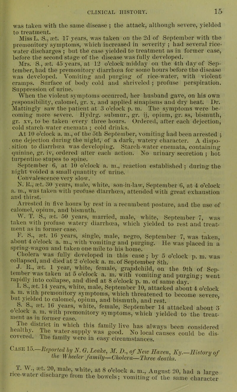 was taken with the same disease ; the attack, although severe, yielded to treatment. Miss L. S., mt. 17 years, was taken on the 2d of September with the premonitory S3-mptoms, which increased in severity ; had several rice- Avater discharges ; but the case yielded to treatment as in former case, before the second stage of the disease was fully developed. Mrs. S., set. 45 years, at 12 o’clock midday on the 4th day of Sep- tember, had the premonitory diarrhoea for some hours before the disease was developed. Vomiting and purging of rice-water, with violent cramps. Surface of body cold and shriveled ; profuse perspiration. Suppression of urine. When tlie violent sj'mptoms occurred, her husband gave, on his own Responsibility, calomel, gr. x, and applied sinapisms and dry heat. Dr. Mattingly saw the patient at 3 o’clock p. m. Tlie symptoms were be- coming more severe. Hydrg. submur., gr. ij, opium, gr. ss, bismuth, gr. XV, to be taken ever^’- three hours. Ordered, after each dejection, cold starch-water enemata ; cold drinks. At 10 o’clock a. m., of the 5th September, vomiting had been arrested j one dejection during the night, of a dark, watery character. A dispo- sition to diarrhoea was developing. Starch-water enemata, containing quinine, gr, iv, ordered after each action. No urinary secretion ; hot turpentine stupes to spine. September 6, at 10 o’clock a. m., reaction established; during the night voided a small quantity of urine. Convalescence veiy slow. N. IL, ait. 30 years, male, white, son-in-law, September G, at 4 o’clock a. m., was taken with profuse diarrhoea, attended with great exhaustion and thirst. Arrested in five hours by rest in a recumbent posture, and the use of calomel, opium, and bismuth. W. T. S., ait. 50 years, married, male, white, September 7, was taken with profuse watery diarrhoea, which yielded to rest and treat- ment as in former case. F. S., ait. IG years, single, male, negro, September 7, was taken, about 4 o’clock a. m., with vomiting and purging. He was placed in a spring-wagon and taken one mile to his home. Cholera was fully developed in this case ; by 5 o’clock p. m. was collapsed, and died at 2 o’clock a. m. of September 8th. J. R, ait. 1 year, white, female, grandchild, on the 9th of Sep- tember was taken at 5 o’clock a. m. with vomiting and purging* went rapidlj' into collapse, and died at 8 o’clock p. m. of same day. I. S., ait. 14 years, white, male, September 10, attacked about 4 o’clock a. m. with premonitory symptoms, which threatened to become severe, but yielded to calomel, opium, and bismuth, and rest. ^ S. S., ait. IG years, white, female, September 14 attacked about 3 o c ock a. 111. with premonitory symptoms, which yielded to the treat- ment as in former case. h Juhalways been considered pnvmvm’ was SooA. No local causes could be dis- co\tica. ibe family were in eas^ circumstances. Case lo. Reported by N. O. Leajce, M. B., of Neic Eaven, Ky.—History of he \\ heeler family—Cholera—Three deaths. tlI’ ‘It 8 o’clock a. 111., August 20, had a lar^-e iite-vater discharge from the bowels; vomiting of the same character