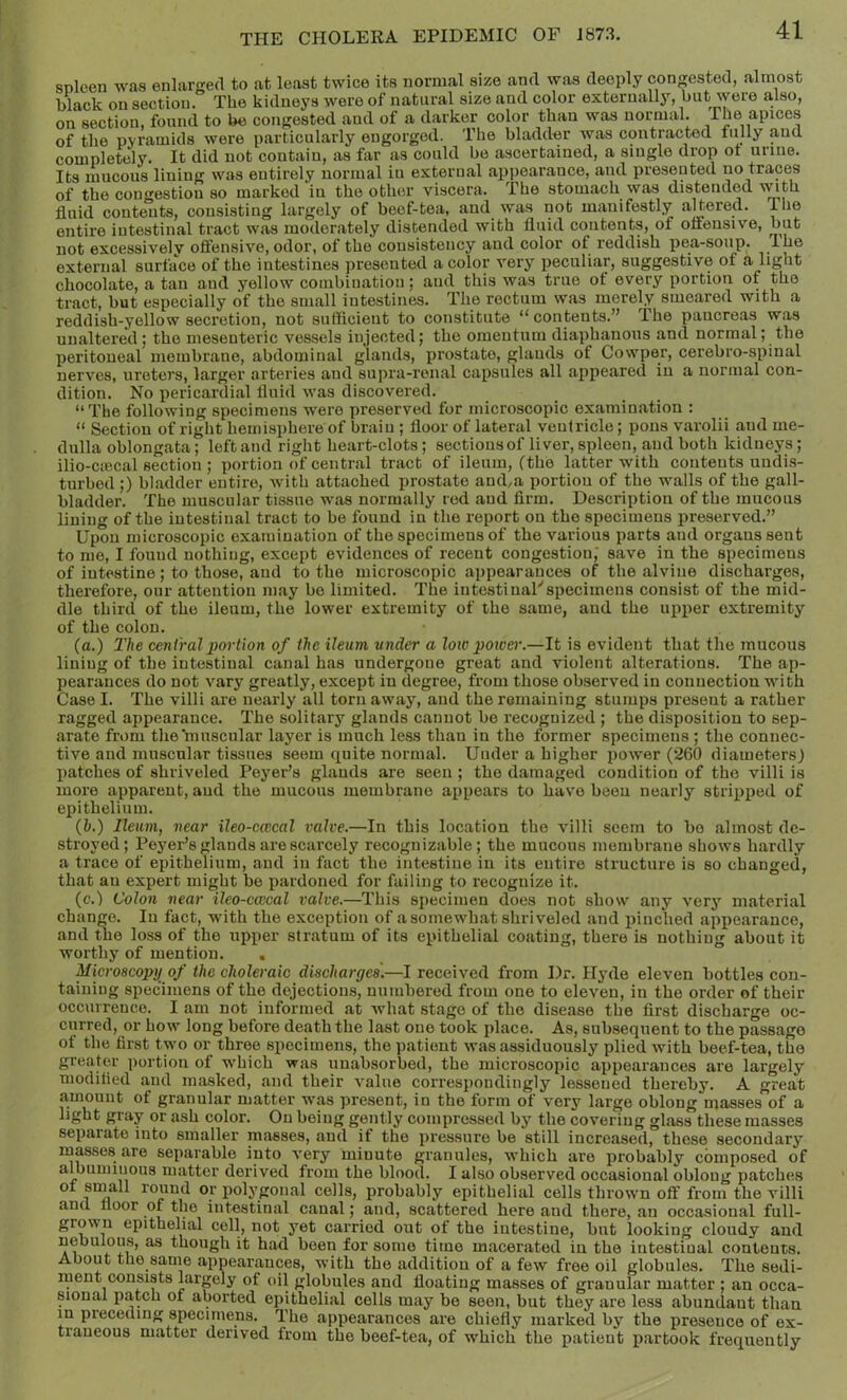 snleen was enlarged to at least twice its normal size and was deeply congested, almost black on section. The kidneys were of natural size and color externally, but were a,lso, on section, found to be conjjested and of a darker color than was normal, rhe apices of the pyramids were particularly engorged. The bladder was contracted fully aud completely. It did not contain, as far as could be ascertained, a single drop ot urine. Its mucous liniug was entirely normal in external appearance, and presented no traces of the congestion so marked in the other viscera. The stomach was distended fluid contents, consisting largely of beef-tea, and was not manifestly altered. The entire intestinal tract was moderately distended with fluid contents, of offensive, but not excessively offensive, odor, of the consistency aud color of reddish pea-soiip. /o® external surface of the intestines presented a color very peculiar, suggestive of a liglit chocolate, a tan aud yellow combination; and this was true of every portion of the tract, but especially of the small intestines. The rectum was merely smeared with a reddish-yellow secretion, not sufficient to constitute “contents.” The pancreas was unaltered; the mesenteric vessels injected; the omentum diaphanous and normal; the peritoneal membrane, abdominal glands, prostate, glands of Cowper, cerebro-spinal nerves, ureters, larger arteries and supra-renal capsules all appeared in a normal con- dition. No pericardial fluid was discovered. “The following specimens were preserved for microscopic examination : “ Section of right hemisphere of brain ; floor of lateral ventricle; pons varolii aud me- dulla oblongata; left and right heart-clots; sections of liver, spleen, and both kidneys ; ilio-ctecal section ; portion of central tract of ileum, (the latter with contents undis- turbed ;) bladder entire, with attached prostate and,a portion of the walls of the gall- bladder. The muscular tissue was normally red and firm. Description of the mucous lining of the intestinal tract to be found in the report on the specimens preserved.” Upon microscopic examination of the specimens of the various parts and organs sent to me, I found nothing, except evidences of recent congestion, save in the specimens of intestine; to those, and to the microscopic appearances of the alvine discharges, therefore, our attention may bo limited. The intestinal'specimens consist of the mid- dle third of the ileum, the lower extremity of the same, and the upi^er extremity of the colon. (a.) The centralporlion of the ileum under a loiv poioer.—It is evident that the mucous lining of the intestinal canal has undergone great and violent alterations. The ap- pearances do not vary greatly, except in degree, from those observed in connection with Case I. The villi are nearly all torn away, and the remaining stumps present a rather ragged appearance. The solitary glands cannot bo recognized ; the disposition to sep- arate from the muscular layer is much less than in the former specimens ; the connec- tive and muscular tissues seem quite normal. Under a higher power (260 diametersj patches of shriveled Payer’s glands are seen ; the damaged condition of the villi is more apparent, and the mucous membrane appears to have been nearly stripped of epithelium. (&.) Ileum, near ileo-cwcal valve.—In this location the villi seem to bo almost de- stroyed; Payer’s glands are scarcely recognizable; the mucous membrane shows hardly a trace of epithelium, and in fact the intestine in its entire structure is so changed, that an expert might be pardoned for failing to recognize it. (c.l Colon near ileo-cwcal valve.—This specimen does not show any very material change. In fact, with the exception of a somewhat shriveled and pinched appearance, and the loss of the upper stratum of its epithelial coating, there is nothing about it worthy of mention. . Microscopy of the choleraic discharges'.—I received from Dr. Hyde eleven bottles con- taining specimens of the dejections, numbered from one to eleven, in the order of their occurrence. I am not informed at Avhat stage of the disease the first discharge oc- curred, or how long before death the last one took place. As, subsequent to the passage of the first two or throe specimens, the patient was assiduously plied with beef-tea, the greater portion of w'hich was uuabsorbed, the microscopic appearances are largely modified aud masked, and their value correspondingly lessened thereby, A great amount of granular matter w'as present, in the form of very large oblong masses of a light gray or ash color. On being gently compressed by the covering glass these masses separate into smaller masses, and if the pressure be still increased, these secondary inasses are separable into very minute granules, which are probably composed of albuminous matter derived from the blood. I also observed occasional oblong patches of sniall round or iiolygonal cells, probably epithelial cells thrown off from the villi and floor of the intestinal canal; and, scattered here and there, an occasional full- grown epithelial cell, not yet carried out of the intestine, but looking cloudy aud nebulous, as though it had been for some time macerated in the intestinal contents. About the same appearances, with the addition of a few free oil globules. The sedi- riient consists larply of oil globules and floating masses of granular matter ; an occa- sional patch of aborted epithelial cells may be seen, but they are less abundant than in preceding specimens. The appearances are chiefly marked by the presence of ex- traneous matter derived from the beef-tea, of which the patient partook frequently