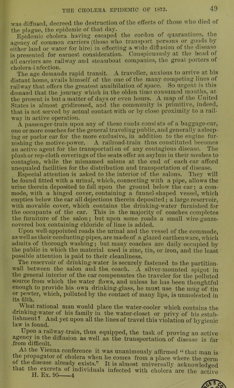 was diffused, decreed the destruction of the effects of those who died of the plague, the epidemic of that day. Epidemic cholera having escaped the cordon of quarantines, tlie agency of common carriers (those who transport persons or goods by either'land or water for hire) in effecting a wide diffusion of the disease is presented for earnest consideration. Conspicuously at the head of all carriers are railway and steamboat companies, the great porters of cholera-infection. The age demands rapid transit. A traveller, anxious to arrive at his distant home, avails himself of the one of the many competing lines of railway that offers the greatest annihilation of space. So urgent is this demand that the journey which in the olden time consumed months, at the present is but a matter of days or even hours. A map of the United States is almost gridironed, and the community is primitive, indeed, that is not served by actual contact with or by close proximity to a rail- way in active operation. A passenger-train upon any of these roads consists of a baggage-car, one or more coaches for the general traveling public, and generally asleep- ing or parlor car for the more exclusive, in addition to the engine fur- nishing the motive-power. A railroad-train thus constituted becomes an active agent for the transportation of any contagious disease. The plush or rep-cloth coverings of the seats offer an asylum in their meshes to contagion, while the misnamed salons at the end of each car afford unequaled facilities for the distribution and transportation of disease. . Especial attention is asked to the interior of the salons. They will be found fitted with a urinal, which, connecting with a pipe, allows the urine therein deposited to fall upon the ground below the car; a com- mode, with a hinged cover, containing a funnel-shaped vessel, which empties below the car all dejections therein deposited; a large reservoir, with movable cover, which contains the drinking-water furnished for the occupants of the car. This in the majority of coaches completes the furniture of the salon; but upon some roads a small wire-gauze- covered box containing chloride of lime is added. Upon well-appointed roads the urinal and the vessel of the commode, as well as their conducting-pipes, are made of a glazed earthenware, which admits of thorough washing; but many coaches are daily occupied by the public in which the material used is zinc, tin, or iron, and the least possible attention is paid to their cleanliness. The reservoir of drinking-water is securely fastened to the partition- wall between the salon and tha coach. A silver-mounted spigot in the general interior of the car compensates the traveler for the polluted source from which the water flows, and unless he has been thoughtful enough to provide his own drinking-glass, he must use the mug of tin or pewter, which, polluted by the contact of many lips, is unmolested in its filth. What rational man would place the water-cooler which contains the drinking-water of his family in the water-closet or privy of his estab- lishment ? And yet upon all the lines of travel this violation of hvffienic law IS found. Upon a railway-train, thus equipped, the task of proving an active agency m the diffusion as well as the transportation of disease is far from difficult. At the Vienna conference it was unanimously affirmed “that man is the propagator ot cholera when he comes from a place where the germ or the disease already exists.” It is almost universally acknowledged that the excreta of individuals infected with cholera are the active