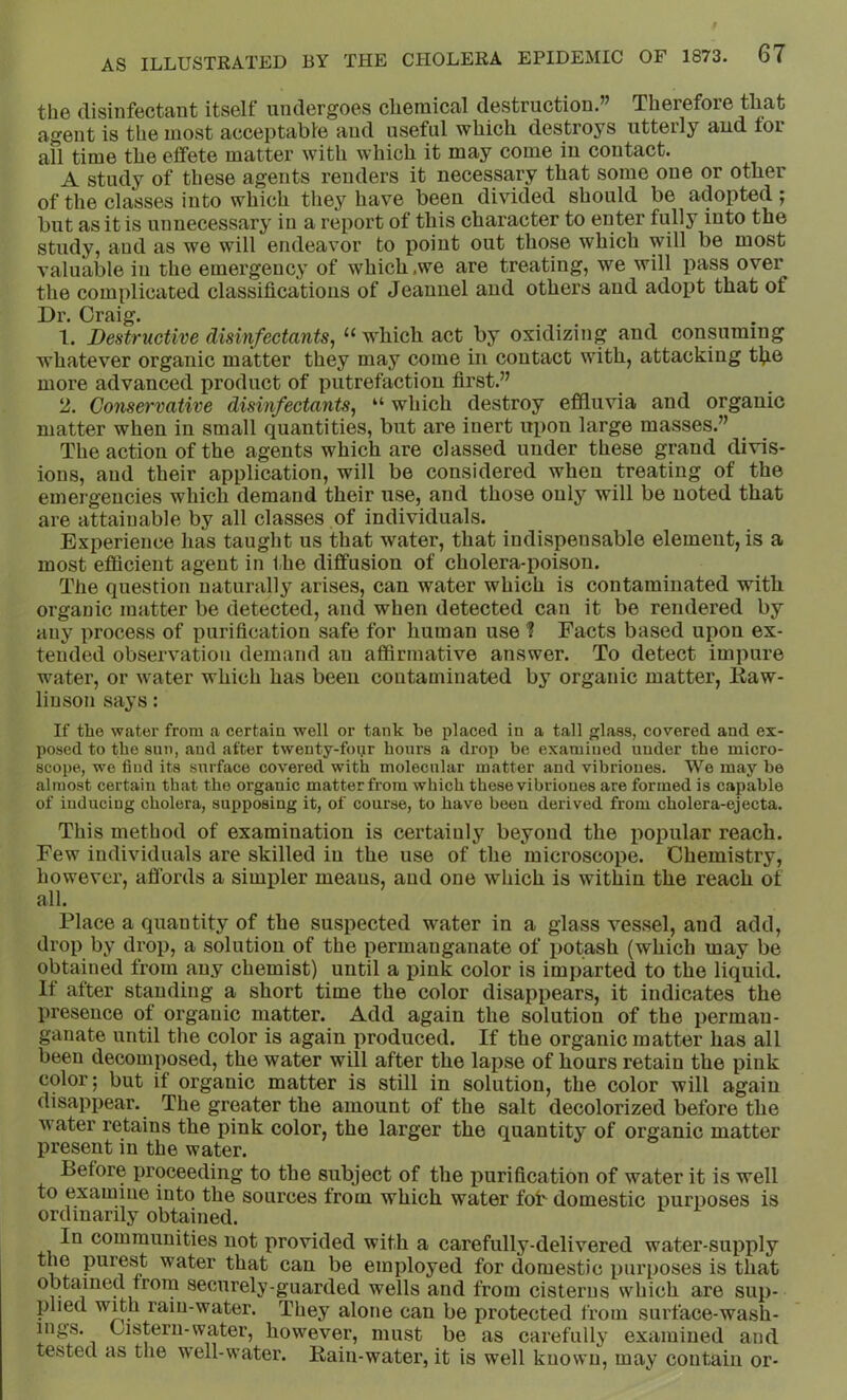 the disinfectant itself undergoes chemical destruction.” Therefore that agent is the most acceptable and useful which destroys utterly aud tor all time the effete matter with which it may come in contact. A study of these agents renders it necessary that some one or other of the classes into which they have been divided should be adopted; but as it is unnecessary in a report of this character to enter fully into the study, and as we will endeavor to point out those which will be most valuable in the emergency of which.we are treating, we will j)ass over the complicated classifications of Jeaunel and others and adopt that of Dr. Craig. 1. Destructive disinfectants^ “ which act by oxidizing and consuming whatever organic matter they may come in contact with, attacking t^ie more advanced product of putrefaction first.” 2. Conservative disinfectants^ “ which destroy effluvia and organic matter when in small quantities, but are inert uiion large masses.” The action of the agents which are classed under these grand divis- ions, and their application, will be considered when treating of the emergencies which demand their use, and those only will be noted that are attainable by all classes of individuals. Experience has taught us that water, that indispensable element, is a most efficient agent in the diffusion of cholera-poison. The question naturally arises, can water which is contaminated with organic matter be detected, and when detected can it be rendered by any process of purification safe for human use t Facts based upon ex- tended observation demand an affirmative answer. To detect impure water, or water which has been contaminated by organic matter, liaw- linson says: If the water from a certain well or tank be placed in a tall glass, covered and ex- posed to the sun, and after twenty-fopr hours a drop be examined under the micro- scope, we find its surface covered with molecular matter and vibrioues. We may be almost certain that the organic matter from which these vibrioues are formed is capable of inducing cholera, supposing it, of course, to have been derived from cholera-ejecta. This method of examination is certainly beyond the popular reach. Few individuals are skilled in the use of the microscope. Chemistry, however, affords a simifier meaus, aud one which is within the reach of all. Place a quantity of the suspected water in a glass vessel, and add, drop by drop, a solution of the permanganate of potash (which may be obtained from any chemist) until a pink color is imparted to the liquid. It after standing a short time the color disappears, it indicates the presence of organic matter. Add again the solution of the perman- ganate until the color is again produced. If the organic matter has all been decomposed, the water will after the lapse of hours retain the pink color; but if organic matter is still in solution, the color will agaiu disappear. The greater the amount of the salt decolorized before the water retains the pink color, the larger the quantity of organic matter present in the water. Before proceeding to the subject of the purification of water it is well to examine into the sources from which water fob domestic purposes is ordinarily obtained. In communities not provided with a carefully-delivered water-supply the purest water that can be employed for domestic purposes is that obtained from securely-guarded wells and from cisterns which are sup- plied wffh rain-water. They alone can be protected from surface-wash- ings. Cistern-water, however, must be as carefully examined and tested as the well-water. Rain-water, it is well known, may contain or-