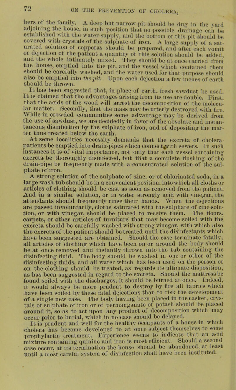 bers of tlie A deep but narrow i>it should be dug in the yaid adjoining the house, in such position that no possible drainage can be established with the water supply, and the bottom of this pit should be co\eied with crystals ot the sul])liate ot iron. A large suj)ply of a sat- urated solution of eoi)peras should be prepared, and after each vomit or dejection of the patient a quantity of this solution should be added, and the whole intimately mixed. They should be at once carri<sl from the house, emptied into the pit, and the vessel which contained them should be carefully washed, and the water used for that purpose should also be emptied into the pit. Upon each dejection a few inches of earth should be thrown. It has been suggested that, in place of earth, fresh sawdust be used. It is claimed that the advantages arising from its use are double. First, that the acids of the wood will arrest the decomposition of the molecu- lar matter. Secondly, that the mass may be utterly destroyed with Are. While in crowded communities some advantage may be derived from the use of sawdust, we are decidedly in favor of the absolute and instan- taneous disinfection by the sulphate of iron, and of depositing the mat- ter thus treated below the earth. At some localities necessity demands that the excreta of cholera- patients be emptied into drain-pipes which conuect^ith sewers. In such instances it is of vital importance, not only that each vessel containing excreta be thoroughly disinfected, but that a complete flushing of the drain-pipe be frequently made with a concentrated solution of the sul- phate of iron. A strong solution of the sulphate of zinc, or of chlorinated soda, in a large wash-tub should be iu a convenient position, into which all cloths or articles of clothing should be cast as soon as removed from the patient. And in a similar solution, or in water strongly acid with vinegar, the attendants should frequently rinse their hands. When the dejections are passed involuntarily, cloths saturated with the sulphate of zinc solu- tion, or with vinegar, should be placed to I’eceive them. The floors, carpets, or other articles of furniture that may become soiled with the excreta should be carefully washed with strong vinegar, with which also the excreta of the patient should be treated until the disinfecta,nts which have been suggested are olxtaiued. Should the case termiuate fatally, all articles of clothing which have been on or around the body should be at once removed and instantly thrown into the tub coutaiuing the disinfecting fluid. The body should be washed iu one or other of the disinfecting fluids, and all water which has been used on the person or on the clothing should be treated, as regards its ultimate disposition, as has been suggested iu regard to the excreta. Should the mattress be found soiled with the discharges, it should be burned at once. Indeed, it would always be more prudent to destroy by fire all fabrics which have been soiled by these fatal dejections than to risk the development of a single new case. The body having been placed in the casket, crys- tals of suli^hate of iron or of permanganate of potash should be placed around it, so as to act upon any product of decomposition which may occur prior to burial, which in no case should be delayed. It is prudent and well for the healthy occupants of a house in which cholera has become developed to at once subject themselves to some prophylactic treatment. Experience seems to indicate that an acid mixture containing quinine and iron is most efficient. Should a second case occur, at its termination the house should be abandoned, at least until a most careful system of disinfection shall have been instituted.