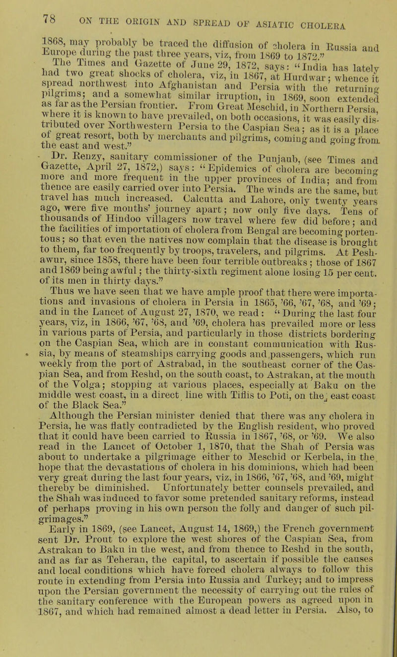 1SG8, may probably be traced tlie diffusion of ?diolera in llussia and Europe during the ]iast tliree years, viz, fi-oin 1SG9 to 1872.’^ limes and Gazette of June 29, 1872, says: “India has latelv had two groat shocks of cholera, viz,i„ 1807, aUlurCi; wLl,4 S spread northwest into Afghanistan and Persia with tlie returning pilgrims; and a sonmwhat similar irruption, in 18G9, soon extended as far as the 1 ersian frontier. From Great Meschid, in Northern Persia where it is known to have prevailed, on both occasions, it was easily dis- tributed over Northwestern Persia to the Caspian Sea; as it is a place o great resort, both by merchants and pilgrims, coming and going from, the east and west.” ° - Br. Eenzy, sanitary commissioner of the Punjaub, (see Times and Gazette, April 27, 1872,) says: “Epidemics of cholera are becoming more and more frequent in the upper provinces of India; and from thence are easily carried over into Persia. The winds are the same, but travel has much increased. Calcutta and Lahore, only twenty years ago, were five mouths’ journey apart; now only five days. Tens of thousands of Hindoo villagers now travel where few did before; and the facilities of importation of cholera from Bengal are becoming porten- tous ; so that even the natives now complain that the disease is brought to them, far too frequently by troops, travelers, and pilgrims. At Pesh- awur, since 1858, there have been four terrible outbreaks; those of 18G7 and 1869 being awful; the thirty-sixth regiment alone losing 15 per cent, of its men in thirty days.” Thus we have seen that we have ample proof that there were importa- tions and invasions of cholera in Persia in 1865, ’66, ’67, ’68, and ’69; and in the Lancet of August 27, 1870, we read: “ During the last four years, viz, in 1866, ’67, ’68, and ’69, cholera has prevailed more or less in various parts of Persia, and particularly iu those districts bordering on the Caspian Sea, which are iu constant communication with Rus- sia, by means of steamships carrying goods and passengers, which run weekly from the port of Astrabad, iu the southeast corner of the Cas- pian Sea, and from Eeshd, on the south coast, to Astrakan, at the mouth of the Volga; stopping at various places, especially at Baku on the middle west coast, iu a direct line with Tiflis to Poti, on the. east coast of the Black Sea.” Although the Persian minister denied that there was any cholera iu Persia, he was flatly contradicted by the English resident, who proved that it could have been carried to Russia iu 1867, ’68, or ’69. We also read in the Lancet of October 1, 1870, that the Shah of Persia was about to undertake a i3ilgrimage either to Meschid or Kerbela, in the. hope that the devastations of cholera in his dominions, which had been very great during the last four years, viz, iu 1866, ’67, ’68, and ’69, might thereby be diminished. Unfortunately better counsels prevailed, and the Shah was induced to favor some pretended sanitary reforms, instead of perhaps proving iu his own person the folly and danger of such i)il- grimages.” Early in 1869, (see Lancet, August 14, 1869,) the French government sent Dr. Prout to explore the west shores of the Caspian Sea, from Astrakan to Baku in the west, and from thence to Eeshd iu the south, and as far as Teheran, the capital, to ascertain if possible the causes and local conditions which have forced cholera always to follow this route in extending from Persia into Russia and Turkey; and to impress upon the Persian government the necessity of carrying out the rules of the sanitary conference with the European powers as agreed upon iu 1867, and which had remained almost a dead letter iu Persia. Also, to