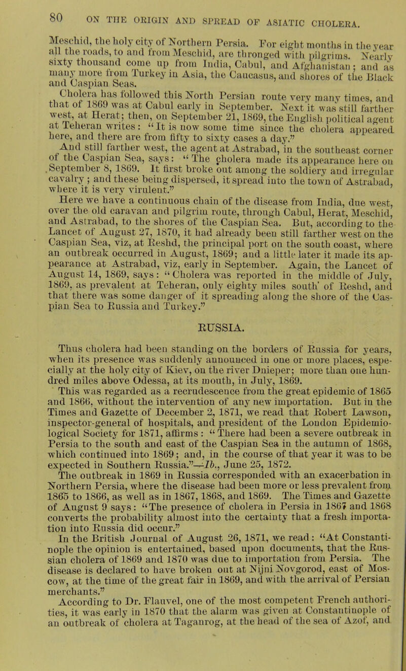 Mescliid, the holy city of Northern Persia. For eiglit months in the year all the roads, to and from Meschid, are thronged with pilgrims. Nearly sixty thousand come up from India, Cabul, and Afghanistan ; and as many more from Turkey in Asia, the Caucasus, and shores of the lilack and Caspian Seas. Cholera Inis followed this North Persian route very many times, and that of 1809 was at Cabul early in September. Next'it was still farther Heiat j then, on September 21,1809, the English iiolitical agent at leherau writes: “ It is now some time since the cholera appeared here, and there are from fifty to sixty cases a day.” And still farther west, the agent at Astrabad, in the southeast corner of the Caspian Sea, says: “ The cholera made its appearance here on .September 8, 1809. It first broke out among the soldiery and irregular cavalry ; and these being dispersed, it spread into the town of Astrabad, where it is very virulent.” Here we have a continuous chain of the disease from India, due west, over the old caravan and pilgrim route, through Cabul, Herat, Meschid, and Astrabad, to the shores of the Caspian Sea. But, according to the Lancet of August 27, 1870, it had already been still farther west on the Caspian Sea, viz, at Eeshd, the principal port on the south coast, where an outbreak occurred in August, 1869; and a little later it made its ap- pearance at Astrabad, viz, early in September. Again, the Lancet of August 14, 1869, says : “ Cholera was reported in the middle of July, 1869, as prevalent at Teheran, only eighty miles south' of lleshd, and that there was some danger of it spreading along the shore of the Cas- pian Sea to Eussia and Turkey.” EHSSIA. Thus cholera had been standing on the borders of Eussia for years, when its presence was suddenly announced in one or more places, espe- cially at the holy city of Kiev, on the river Dnieper; more than one hun- dred miles above Odessa, at its mouth, in July, 1869. This was regarded as a recrudescence from the great epidemic of 1865 and 1866, withont the intervention of any new importation. But in the Times and Gazette of December 2, 1871, we read that Eobert Lawson, inspector-general of hospitals, and president of the Loudon Epidemio- logical Society for 1871, affirms : “ There had been a severe outbreak in Persia to the south and east of the Caspian Sea in the autumn of 1868, which continued into 1869; and, in the course of that year it was to be expected in Southern Eussia.”—June 25, 1872. The outbreak in 1869 in Eussia corresponded with an exacerbation in Northern Persia, where the disease had been more or less prevalent from 18d5 to 1866, as well as in 1867,1868, and 1869. The Times and Gazette of Angust 9 says: “The presence of cholera in Persia in 1867 and 1868 converts the probability almost into the certainty that a fresh importa- tion into Eussia did occur.” In the British Journal of August 26, 1871, we read : “At Constanti- noide the opinion is entertained, based upon documents, that the Eus- sian cholera of 1869 and 1870 was due to importation from Persia. The disease is declared to have broken out at Nijni Novgorod, east of Mos- cow, at the time of the great fair in 1869, and with the arrival of Persian merchants.” According to Dr. Flauvel, one of the most competent French authori- ties, it was early in 1870 that the alarm was given at Constantinople of an outbreak of cholera at Taganrog, at the head of the sea of Azof, and