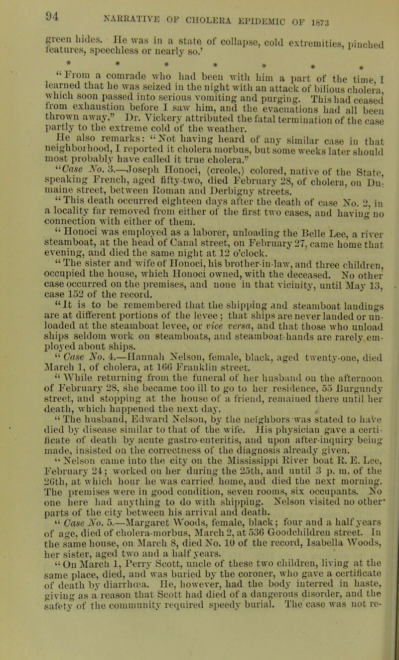 ftToen hides. lie was in a state of collapse, cold extremities, pinched features, speechless or nearly so.’ # “From a comrade who had been with him a part of the time I learned that ho was seized in the night with an attack of bilious cholera, which soon passed into serious vomiting and purging. This had ceased from exhaustion before I saAV him, and the evacuations had all been thrown away.” ])r. Vickery attributed the fatal termination of the case jiartly to the extreme cold of the weather. Ue also remarks: “Not having heard of any similar case in that neighborhood, I reported it cholera morbus, but some weeks later should most probably have called it true cholera.” “Case i\h. 3.—Joseph Honoci, (creole,) colored, native of the State speaking French, aged fifty-two, died February 28, of cholera, on Du- maine street, between Homan and Derbigny streets. “ This death occurred eighteen days after the death of case No. 2 in a locality far removed from either of the first two cases, and haviu no connection with either of them. “ “ Honoci was employed as a laborer, unloading the Belle Lee, a river steamboat, at the head of Canal street, on February 27, came home that evening, and died the same night at 12 o’clock. “ The sister and wife of Honoci, his brother-in-law, and three children, occupied the house, which Honoci owned, with the deceased. No other case oecurred on the premises, and none in that vicinity, until May 13, case 152 of the record. “It is to be remembered that the shipping and steamboat landings are at different portions of the levee; that ships are never lauded or un- loaded at the steamboat levee, or vice versa, and that those who unload ships seldom work on steamboats, and steamboat-hands are rarely em- ployed about ships. “ Case No. 4.—Hannah Nelson, female, black, aged tweutj'-one, died March 1, of cholera, at 166 Franklin street. “ While returning from the funeral of her husband on the afternoon of February 28, she became too ill to go to her residence, 55 Burgundy street, and stopping at the house of a friend, remained there until her death, which happened the next day. “The husband, Edward Nelson, by the neighbors was stated to have died by disease similar to that of the wife. His physician gave a certi- ficate of death by acute gastro enteritis, and upon after-inquiry beiug made, insisted on the correctness of the diagnosis already given. “ Nelson came into the city on the Mississippi Eiver boat R. E. Lee, February 24; worked on her during the 25th, and until 3 p. m. of the 26th, at which hour he was carried, home, aud died the next morning. The premises were in good condition, seven rooms, six occupants. No one here had anything to do with shipping. Nelson visited no other* parts of the city between his arrival and death. “ Case No. 5.—Margaret Woods, female, black; four aud a half j'ears of age, died of cholera-morbus, March 2, at 536 Goodchildreu street, lu the same house, on March 8, died No. 10 of the record, Isabella Woods, her sister, aged two and a half years. “ On March 1, Perry Scott, uncle of these two children, living at the same place, died, and was buried by the coroner, who gave a certificate of death by diarrhoea. He, however, had the body interred in haste, giving as a reason that Scott had died of a dangerous disorder, and the safety of the community required speedy burial. The case was not re-