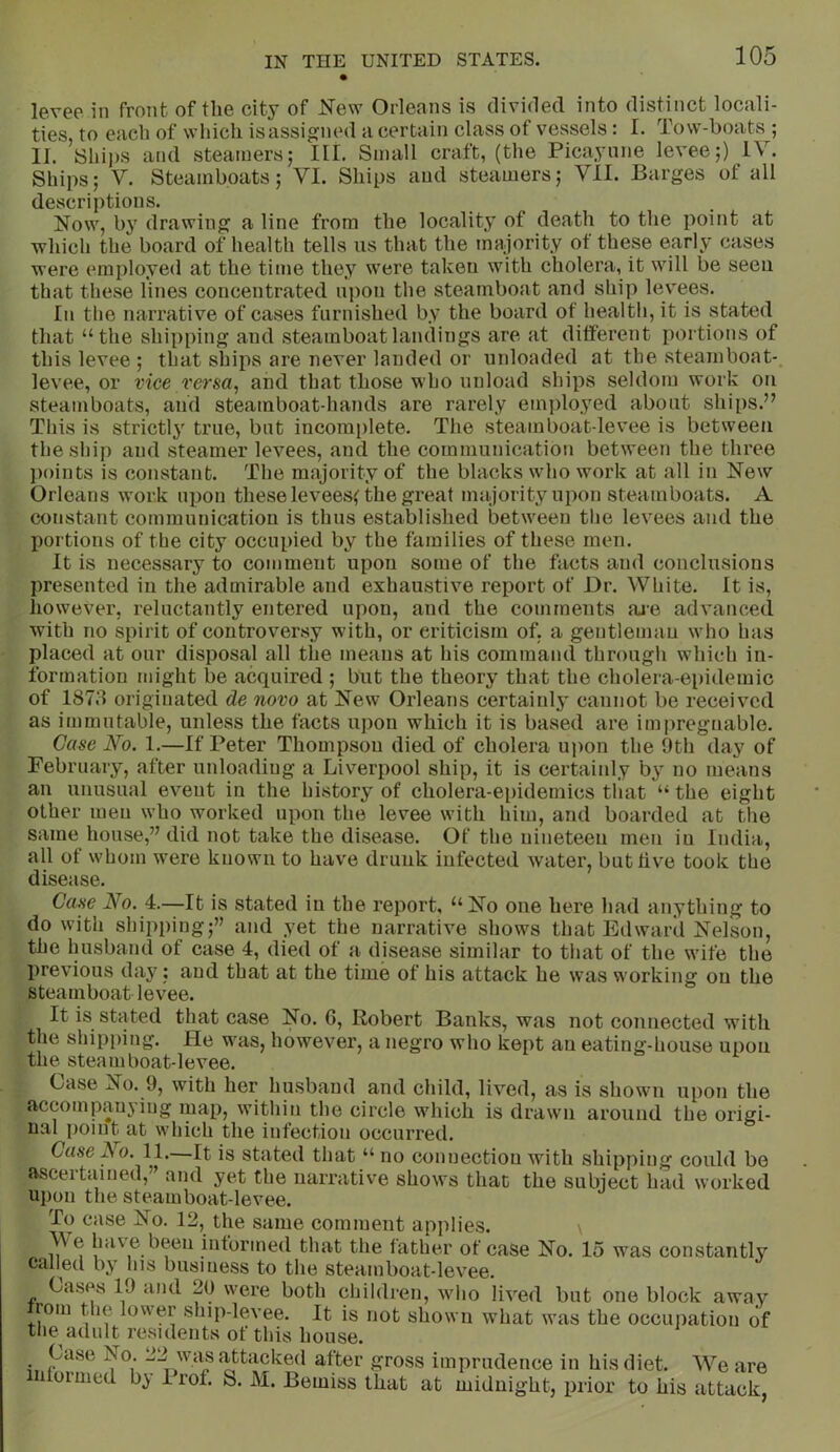 levee in front of the city of New Orleans is divided into distinct locali- ties, to each of which is assigned a certain class of vessels: I. Tow-boats ; II. [Ships and steamers; III. Small craft, (the Picayune levee;) IV. Ships; V. Steamboats; VI. Ships and steamers; VII. Barges of all descriptions. Now, by drawing a line from the locality of death to the point at which the board of health tells us that the majority of these early cases were employed at the time they were taken with cholera, it will be seen that these lines concentrated upon the steamboat and ship levees. In the narrative of cases furnished by the board of health, it is stated that “the shipping and steamboat landings are at different portions of this levee ; that shij)s are never landed or unloaded at the steamboat-, levee, or vice verm^ and that those who unload ships seldom work on steamboats, and steamboat-hands are rarely employed about ships.” This is strictlj' true, but incomi)lete. The steamboat-levee is between the ship and steamer levees, and the communication between the three ])oints is constant. The majority of the blacks who work at all in New Orleans work m)on these levees( the great majority upon steamboats. A constant communication is thus established between the levees and the portions of the city occupied by the families of these men. It is necessary to comment upon some of the facts and conclusions presented in the admirable and exhaustive report of Dr. White. It is, liowever, reluctantly entered upon, and the comments aie advanced with no spirit of controversy with, or criticism of, a gentleman who has placed at our disposal all the means at his command through which in- formation might be acquired ; but the theory that the cholera-epidemic of 187d originated de novo at New Orleans certainly cannot be received as immutable, unless the facts upon which it is based are imjiregnable. Case No. 1.—If Peter Thompson died of cholera upon the 9th day of February, after unloading a Liverpool ship, it is certainly by no means an unusual event in the history of cholera-ei)idemics that “ the eight other men who worked upon the levee with him, and boarded at the same house,” did not take the disease. Of the nineteen men in India, all of whom were known to have drunk infected water, butliv^e took the disease. Gam No. 4.—It is stated in the report, “No one here had anything to do with shipping;” and yet the narrative shows that Edward Nelson, the husband of case 4, died of a disease similar to that of the wife the previous day; and that at the time of his attack he was working on the steamboat levee. It is stated that case No. 6, Robert Banks, was not connected with the shipping. He was, however, a negro who kept an eating-house upon the steamboat-levee. Case No. 9, with her husband and child, lived, as is shown upon the accompanying map, within the circle which is drawn around the origi- nal point at which the infection occurred. Case ^0. 11. It is stated that “ no connection with shipping could bo ascertained,” and yet the narrative shows that the subiect had worked upon the steamboat-levee. To case No. 12, the same comment applies. \ V e have been informed that the father of case No. 15 was constantly called by his business to the steamboat-levee. Cases 19 and 20 were both cliildren, who lived but one block away roin the lower ship-levee. It is not shown what was the occujiation of the adult residents of this house. • -J-^ wa^s attacked after gross imprudence in his diet. We are 1 oimed b^ Irof. S. M. Bemiss that at midnight, prior to his attack,