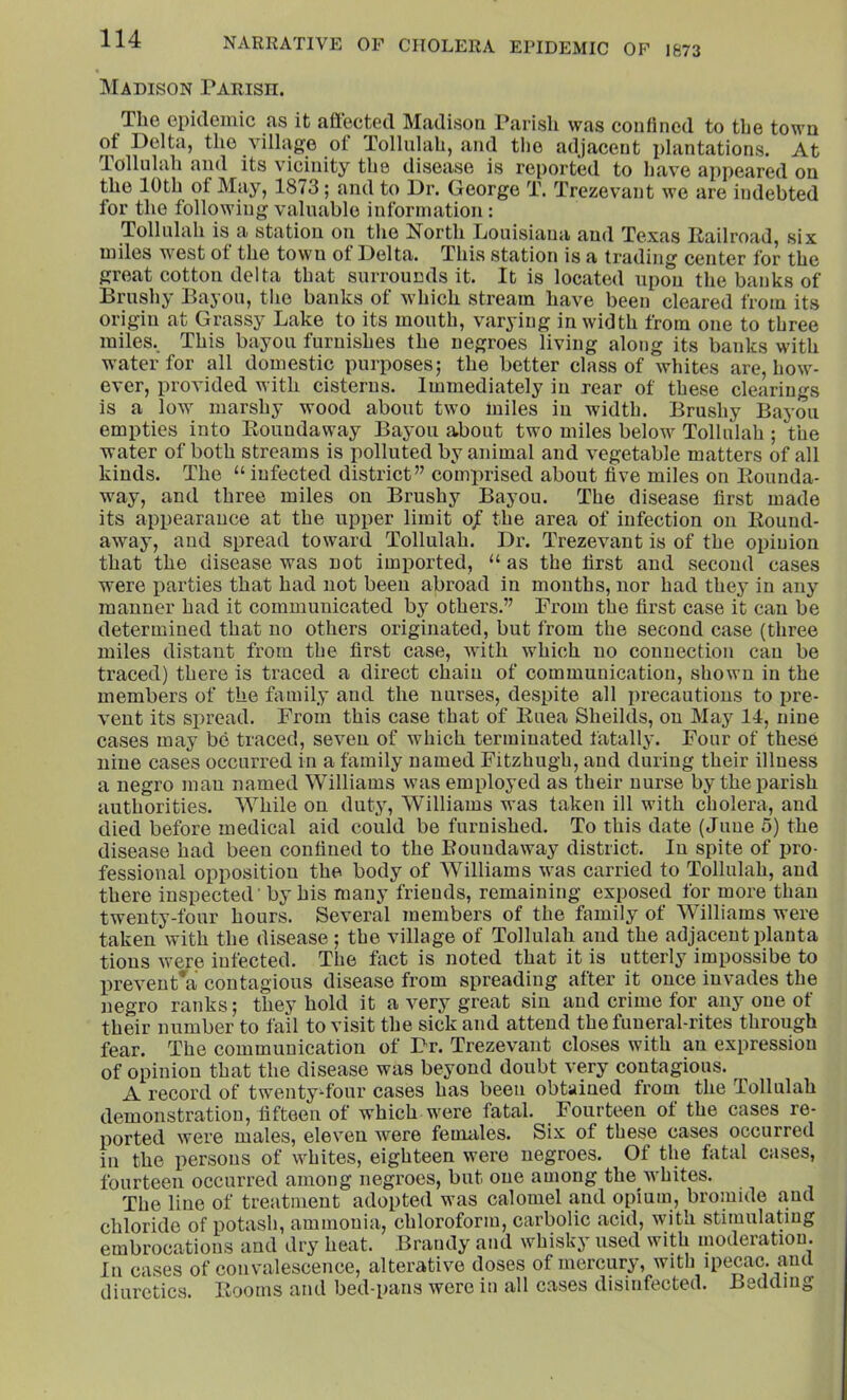 jNFADISON PARISn. The epidemic as it affected Madison Parish was confined to the town of Delta, the village ot Tollulah, and tlie adjacent plantations. At Tollulah and its vicinity the disease is reported to have appeared on the 10th of May, 1873; and to Dr. George T. Trezevant we are indebted for the following valuable information: Tollulah is a station on the i7orth Douisiana and Texas Railroad, six miles west of the town of Delta. This station is a trading center for the great cotton delta that surrounds it. It is located upon the banks of Brushy Bayou, the banks of which stream have been cleared from its origin at Grassy Lake to its mouth, varying in width from one to three miles.. This bayou furnishes the negroes living along its banks with water for all domestic purposes; the better class of whites are, how- ever, provided with cisterns. Immediately in rear of these clearings is a low marshy wood about two miles in width. Brushy Bayou empties into Roundaway Bayou about two miles below Tollulah ; the water of both streams is polluted by animal and vegetable matters of all kinds. The “ infected district” comprised about five miles on Rounda- way, and three miles on Brushy Bayou. The disease first made its appearance at the upper limit o/ the area of infection on Round- away, and spread toward Tollulah. Dr. Trezevant is of the opinion that the disease was not imported, “ as the first and second cases were parties that had not been abroad in months, nor had they in any manner had it communicated by others.” From the first case it can be determined that no others originated, but from the second case (three miles distant from the first case, with which no connection can be traced) there is traced a direct chain of communication, shown in the members of the family and the nurses, despite all precautions to pre- vent its spread. From this case that of Ruea Sheilds, on May 14, nine cases may be traced, seven of which terminated fatally. Four of these nine cases occurred in a family named Fitzhugh, and during their illness a negro man named Williams was employed as their nurse by the parish authorities. While on dut.y, Williams was taken ill with cholera, and died before medical aid could be furnished. To this date (June 5) the disease had been confined to the Roundaway district. In spite of pro- fessional opposition the body of Williams was carried to Tollulah, and there inspected ’ by his many friends, remaining exposed for more than twenty-four hours. Several members of the family of Williams were taken with the disease ; the village of Tollulah and the adjacent planta tions were infected. The foct is noted that it is utterly impossibe to prevent^a contagious disease from spreading after it once invades the negro ranks; they hold it a very great sin and crime for any one of their number to fail to visit the sick and attend the funeral-rites through fear. The communication of Dr. Trezevant closes with an expression of opinion that the disease was beyond doubt very contagious. A record of twentyffour cases has been obtained from the Tollulah demonstration, fifteen of which were fatal. Fourteen ot the cases re- ported were males, eleven wmre feundes. Six of these cases occurred in the persons of whites, eighteen were negroes. Of the fatal cases, fourteen occurred among negroes, but one among the whites. The line of treatment adopted was calomel and opium, bromide and chloride of potash, ammonia, chloroform, carbolic acid, with stimulating embrocations and dry heat. Brandy and whisky used with moderation. In cases of convalescence, alterative doses of mercury, with ipecac, and diuretics. Rooms and bed-pans were in all cases disinfected. Bedding