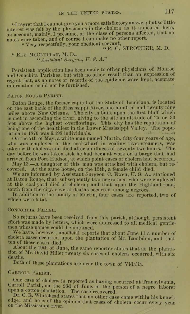 “I regret that I cannot give you a more satisfactory answer; but so little- interest was felt by the physicians in the cholera as it appeared here, on account, mainly, I presume, of the class of persons affected, that no notes were taken, and of course I c<an make no other rei)ort. “ Very respectfulh', your obedient servant, ^ “ E. C. STROTHER, M. D. “ Ely McClellan, M. D.,. “ Assistant Surgeon^ U. S. A.” Persistent application has been made to other physicians of iVIonroe and Ouachita Parishes, but with no other result than an expression of regret that, as no notes or records of the epidemic were kept, accurate information could not be furnished. Baton Rouge Parish. Baton Rouge, the former capital of the State of Louisiana, is located on the east bank of the Mississippi River, one hundred and twenty-nine miles above l^ew Orleans. The city is built upon the first bluff which is met in ascending the river, giving to the site an altitude of 25 or 30 feet above the highest overflowings. This city has the reputation of being one of the healthiest in the Lower Mississippi Valley. The popu- lation in 1870 was 6,498 individuals. .-‘i On the 7th of May, a white man named Martin, fifty-four years of age, who was employed at the coal-wharf in coaling river-steamers, was taken with cholera, and died after an illness of seventy-two hours. The day before he was taken sick he had been at work on a barge that had arrived from Port Hudson, at which point cases of cholera had occurred. May 13.—A daughter of this man was attacked with cholera, but re- covered. At the same house, on the 15th, a female child died. We are informed by Assistant Surgeon G. Ewen, U. S. A., stationed at Baton Rouge, that subsequently two negro men who were employed at this coal-yard died of cholera; and that upon the Highland road, south from the city, several deaths occurred among negroes. In addition to the family of Martin, four cases are rej)orted, two of which were fatal. Concordia Parish. No returns have been received from this parish, although persistent effort was made by letters, which were addressed to all medical gentle- men whose names could be obtained. We have, however, unofficial reports that about June 11 a number of cholera cases occurred upon the plantation of Mr. Lambdon, and that ten of these cases died. About the 19th of June, the same reporter states that at the iffanta- tion of Mr. David Miller twenty-six cases of cholera occurred, with six Cl0tltllS. Both of these plantations are near the town of Vidalia. Carroll Parish. One case of cholera is reported as having occurred at Transylvania, Carroll lansh, on the 23d of June, in the person of a negro laborer upon a^cotton plantation. The case recovered. Dr. C. R. Whitehead states that no other case came within his knowl- edge; and he is ot the oi)iuion that cases of cholera occur every year on the Mississippi river. ‘