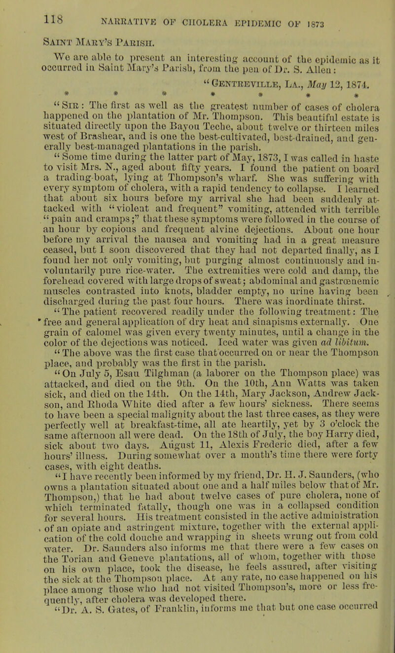 Saint IMary’s rAiiisir. We are able to present an interesting account of the epidemic as it occurred in Saint Mary’s Parish, from the pen of J)r. S. Allen: “ Gentreville, La., May 13, 1874. #***#*# “ Sir : The first as well as the greatest number of cases of cholera happened on the plantation of Mr. Thompson. This beautiful estate is situated directly upon the Bayou Teche, about twelve or thirteen miles west of Brashear, and is one the best-cultivated, best-drained, and geu- erally best-managed plantations in the parish. “ Some time during the latter part of May, 1873,1 was called in haste to visit Mrs. N., aged about fifty years. I found the patient on board a trading-boat, lying at Thompson’s wharf. She was suffering with every symptom of cholera, with a rapid tendency to collapse. I learned that about six hours before my arrival she had been suddenly at- tacked with “violent and frequent” vomiting, attended with terrible “ pain and crampsthat these symptoms were followed in the course of an hour by copious and frequent alvine dejections. About one hour before my arrival the nausea and vomiting had in a great measure ceased, but I soon discovered that they had not departed finall}*, as I found her not only vomiting, but purging almost continuously and in- voluntarily pure rice-water. Tbe extremities were cold and damp, the forehead covered with large drops of sweat; abdominal and gastrcenemic muscles contrasted into knots, bladder empty, no urine having been discharged during the past four hours. There was inordinate thirst. “The patient recovered readily under the following treatment: The * free and general application of dry heat and sinapisms externally. One grain of calomel was given every twenty minutes, until a change in the color of the dejections was noticed. Iced water was given ad libitum. “ The above was the first case that occurred on or near the Thompson place, and iirobably was the first in the parish. “ On July 5, Esau Tilghman (a laborer on the Thomp.sou place) was attacked, and died on the 9th. On the 10th, Ann Watts was taken sick, and died on the 14th. On the 14th, Mary Jackson, Andrew Jack- son, and Ehoda White died after a few hours’ sickness. There seems to have been a special malignity about the last three cases, as they were perfectly well at breakfast-time, all ate heartily, yet by 3 o’clock the same afternoon all were dead. On the 18th of July, the boy Harry died, sick about two days. August 11, Alexis Frederic died, after a few hours’ illness. During somewhat over a mouth’s time there were forty cases, with eight deaths. “I have recently been informed by my friend, Dr. H. J. Saunders, (who owns a plantation situated about one and a half miles below that of Mr. Thompson,) that he had about twelve cases of pure cholera, none of which terminated fatally, though one was iu a collapsed condition for several hours. His treatment consisted iu the active administration . of an opiate and astringent mixture, together Avith the external appli- cation of the cold douche and wrapping in sheets wrung out from cold water. Dr. Saunders also informs me that there were a few cases on the Torian and G-eneve plantations, all of whom, together with those on his own place, took the disease, he feels assured, after visiting the sick at the Thompson place. At any rate, no case happened on his place among those Avho had not A’isited Thompson’s, more or less fie- quently, after cholera was dcAmloped there. “Dr. A. S. Gates, of Franklin, informs me that but one case occurred