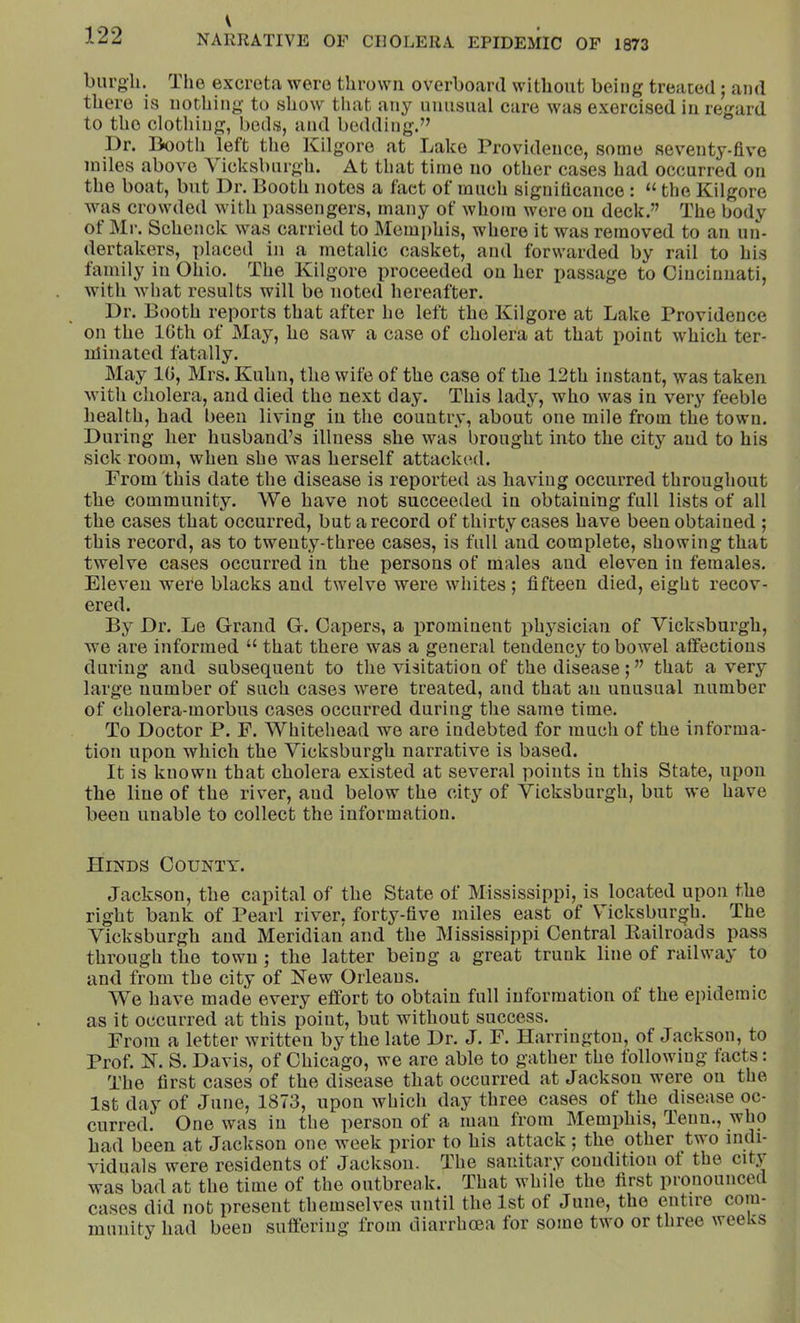 bui'gli. The excreta were thrown overboard without being treated; and there is nothing to show that any unusual care was exorcised in regard to the clothing, beds, and bedding.” Dr. liooth left the Kilgore at Lake Providence, some sev’enty-five miles above Vicksburgh. At that time no other cases had occurred on the boat, but Dr. Booth notes a fact of much signilicanco : “ the Kilgore was crowded with passengers, many of whom were on deck.” The body of Mr. Schenck was carried to Memphis, where it was removed to an un- dertakers, placed in a metalic casket, and forwarded by rail to his family in Ohio. The Kilgore proceeded on her passage to Giuciniiati, with what results will be noted hereafter. Dr. Booth reports that after he left the Kilgore at Lake Providence on the IGth of May, he saw a case of cholera at that point which ter- nlinated fatally. May IG, Mrs. Kuhn, the wife of the case of the 12th instant, was taken with cholera, and died the next day. This lady, who was in very feeble health, had been living in the country, about one mile from the town. During her husband’s illness she was brought into the city and to his sick room, when she was herself attacked. From this date the disease is reported as having occurred throughout the community. We have not succeeded in obtaining full lists of all the cases that occurred, but a record of thirty cases have been obtained ; this record, as to twenty-three cases, is full and complete, showing that twelve cases occurred in the persons of males and eleven in females. Eleven were blacks and twelve were whites ; fifteen died, eight recov- ered. By Dr. Le Grand G. Capers, a prominent physician of Vicksburgh, we are informed “ that there was a general tendency to bowel affections during and subsequent to the visitation of the disease; ” that a very large number of such cases were treated, and that an unusual number of cholera-morbus cases occurred during the same time. To Doctor P. F. Whitehead we are indebted for much of the informa- tion upon which the Vicksburgh narrative is based. It is known that cholera existed at several points in this State, upon the line of the river, and below the city of Vicksburgh, but we have been unable to collect the information. Hinds County. Jackson, the capital of the State of Mississippi, is located upon the right bank of Pearl river, forty-five miles east of Vicksburgh. The Vicksburgh and Meridian and the Mississippi Central Railroads pass through the town; the latter being a great trunk line of railway to and from the city of Kew Orleans. We have made every effort to obtain full information of the epidemic as it occurred at this point, but without success. From a letter written by the late Dr. J. F. Harrington, of Jackson, to Prof. K. S. Davis, of Chicago, we are able to gather the following facts: The first cases of the disease that occurred at Jackson were on the 1st day of June, 1873, upon which day three cases of the disease oc- curred. One was in the person of a man from Memphis, Tenn., who had been at Jackson one week prior to his attack ; the other two indi- viduals were residents of Jackson. The sanitary condition of the city was bad at the time of the outbreak. That while the first pronounced cases did not present themselves until the 1st of June, the entire com- munity had been suffering from diarrhoea for some two or three weeks