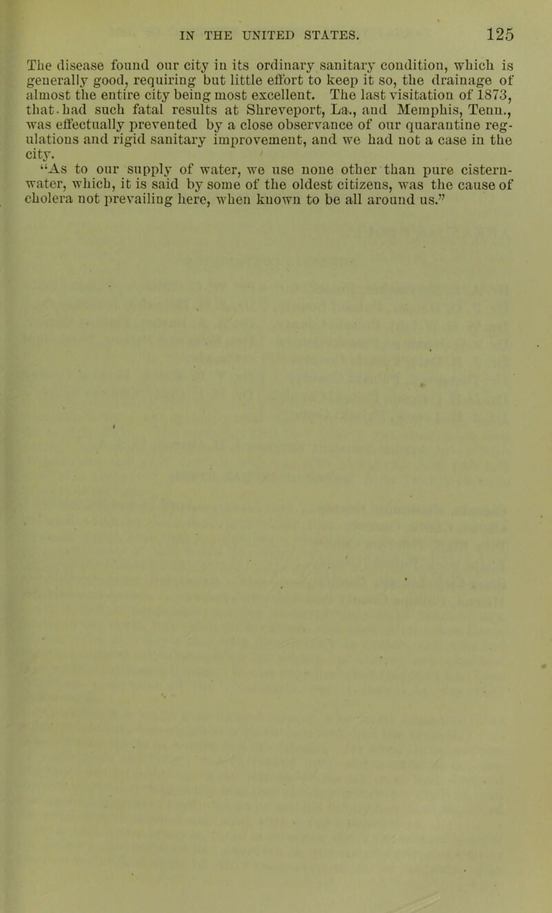 The disease found our city iu its ordinary sanitary condition, which is generally good, requiring but little effort to keep it so, the drainage of almost the entire city being most excellent. The last visitation of 1873, that.had such fatal results at Shreveport, La., and Memphis, Tenu., w'as effectually prevented by a close observance of our quarantine reg- ulations and rigid sanitary improvement, and we had not a case in the city. “As to our supply of water, we use none other than pure cistern- water, which, it is said by some of the oldest citizens, was the cause of cholera not prevailing here, when known to be all around us.”