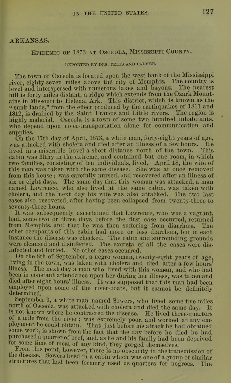 ARKANSAS. Epidemic of 1873 at Osceola, Mississippi County. IMPORTED BY DRS. FELTS AND PALMER. The town of Osceola is located upon the -west bank of the Mississippi river, eighty-seven miles above the city of Memphis. The country is level and interspersed with numerous lakes and bayous. The nearest hill is forty miles distant, a ridge which extends from the Ozark Mount- ains in Missouri to Helena, Ark. This district, w'hich is known as the “ sunk lands,” from the effect produced by the earthquakes of 1811 and 1812, is drained by the Saint Francis and Little rivers. The region is highly malarial. Osceola is a town of some two hundred inhabitants, who depend upon river-transportation alone for communication and supplies. On the 17th day of April, 1873, a white man, forty-eight years of age, was attacked with cholera and died after an illness of a few hours. He lived in a miserable hovel a short distance north of the town. This cabin was filthy in the extreme, and contained but one room, in w’hich two fiimilies, consisting of ten individuals, lived. April 18, the wife of this man Avas taken with the same disease. She wns at once removed from this house; was carefully nursed, and recovered after an illness of six or eight days. The same day that this woman was attacked, a man named Lawrence, who also lived at the same cabin, was taken with cholera, and the next day his wife was also attacked. The two last cases also recovered, after having been collapsed from tw’enty-three to seventy-three hours. It was subsequently ascertained that Lawrence, who was a vagrant, had, some two or three days before the first case occurred, returned from Memphis, and that he was then suffering from diarrhoea. The other occupants of this cabin had more or less diarrhoea, but in each instance the disease was checked. 'The cabin and surrounding grounds were cleansed and disinfected. The excreta of all the cases were dis- infected and buried. No other cases occurred. On the 8th of September, a negro woman, twenty-eight years of age, living in the town, was taken with cholera and died after a few hours’ illness. The next day a man who lived with this woman, and who had been in constant attendance upon her during her illness, was taken and died after eight hours’ illness. It was supposed that this man had been employed upon some of the river-boats, but it cannot be definitely determined. September 9, a wLite man named Sowers, who lived some five miles north of Osceola, was attacked with cholera and died the same day. It IS not Ipown where he contracted the disease. He lived three-quarters of a mde from the river; was extremely poor, and Avorked at any em- ployment he could obtain. That just before his attack he had obtained some work, is shown from the fact that the day before he died he had purchased a quarter of beef, and, as he and his family had been depriA'ed for some time of meat ot any kind, they gorged themseh^es. From this point, however, there is no obscurity in the transmission of the disease. Sowers lived in a cabin which was one of a group of similar structures that had been formerly used as quarters for negroes. The