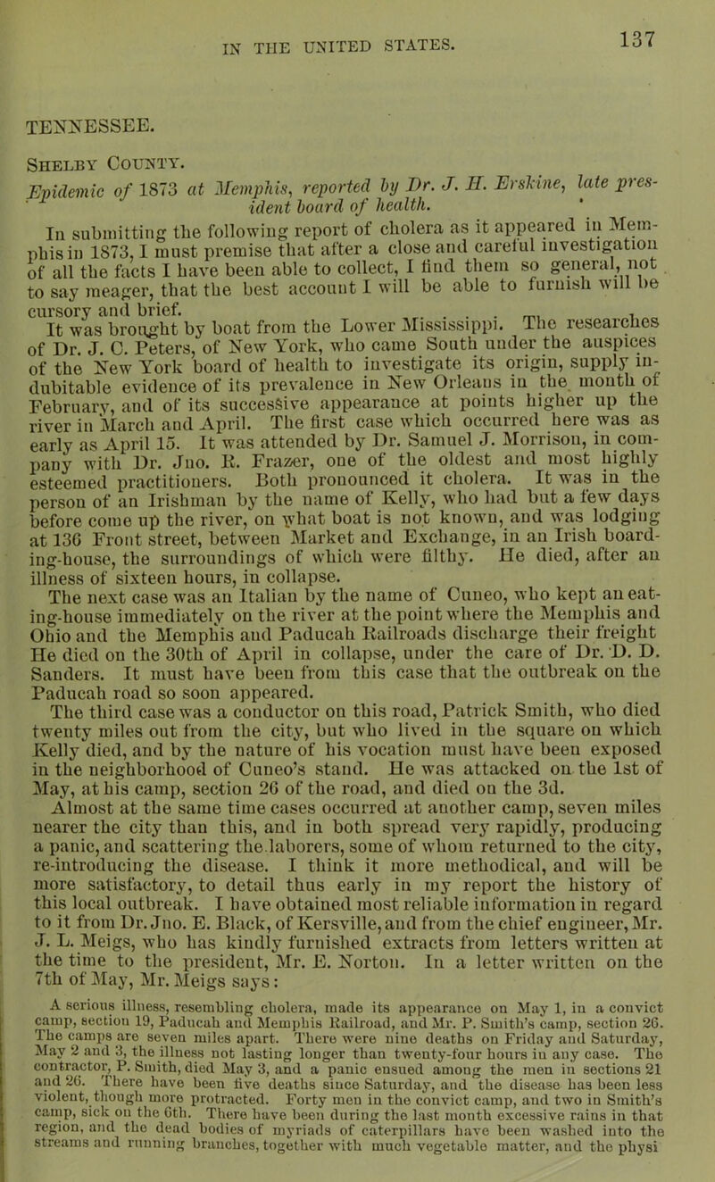 TENNESSEE. Shelby County. Upidemic 0/ 1873 at 2IempJiis, reported hy I)r. J. H. Ersl'ine, late pres- ident board of health. In submitting the following report of cholera as it appeared in Mem- phis in 1873,1 must premise that after a close and carelul investigation of all the facts I have been able to collect, 1 find them so general, not to say meager, that the best account I will be able to furnish w'lll be cursory and brief. ...... m. ^ „ It was broiight by boat from the Lower Mississippi. The researches of Dr. J. C. Peters, of New York, who came South under the auspices of the New York board of health to investigate its origin, supply in- dubitable evidence of its prevalence in New Orleaus in the mouth of Eebruarv, and of its successive appearance at points higher up the river in March and April. The first case which occurred here was as early as April 15. It was attended by Dr. Samuel J. Morrison, in com- pany with Dr. Juo. K. Frazer, one of the oldest and most highly esteemed practitioners. Both pronounced it cholera. It was in the person of an Irishman by the name of Kelly, who had but a tew days before come up the river, on \vhat boat is not known, and was lodging at 136 Front street, between Market and Exchange, in an Irish board- ing-house, the surroundings of which were filthy. He died, after an illness of sixteen hours, in collapse. The next case was an Italian by the name of Cuneo, who kept an eat- ing-house immediately on the river at the point where the Memphis and Ohio and the Memphis and Paducah Railroads discharge their freight He died on the 30th of April in collapse, under the care of Dr. D. D. Sanders. It must have been from this case that the outbreak on the Paducah road so soon appeared. The third case was a conductor on this road, Patrick Smith, who died twenty miles out from the city, but who lived in the square on which Kelly died, and by the nature of his vocation must have been exposed in the neighborhood of Cuueo’s stand. He was attacked on the 1st of May, at his camp, section 26 of the road, and died on the 3d. Almost at the same time cases occurred at another camp, seven miles nearer the city than this, and in both spread verj rapidly, producing a panic, and scattering the.laborers, some of whom returned to the city, re-introducing the disease. I think it more methodical, and will be more satisfactory, to detail thus early in my report the history of this local outbreak. I have obtained most reliable information in regard to it from Dr. Jno. E. Black, of Kersville,and from the chief engineer, Mr. J. L. Meigs, who has kindly furnished extracts from letters written at the time to the president, Mr. E. Norton. In a letter written on the 7th of May, Mr. Meigs says: A serious illness, resembling cholera, made its appearance on May 1, iu a convict camp, section 19, Paducah and Memjjhis llailroad, and Mr. P. Smith’s camp, section 26. The camps are seven miles apart. There were nine deaths on Friday and Saturday, May 2 and 3, the illness not lasting longer than twenty-four hours iu any case. The contractor, P. Smith, died May 3, and a panic ensued among the men iu sections 21 and 26. There have been five deaths since Saturday, and the disease has been less violent, though more protracted. Forty men in the convict camp, and two in Smith’s camp, sick on the 6th. There have been during the last month excessive rains in that region, and the dead bodies of myriads of caterpillars have been washed into the streams and running branches, together with much vegetable matter, and the physi