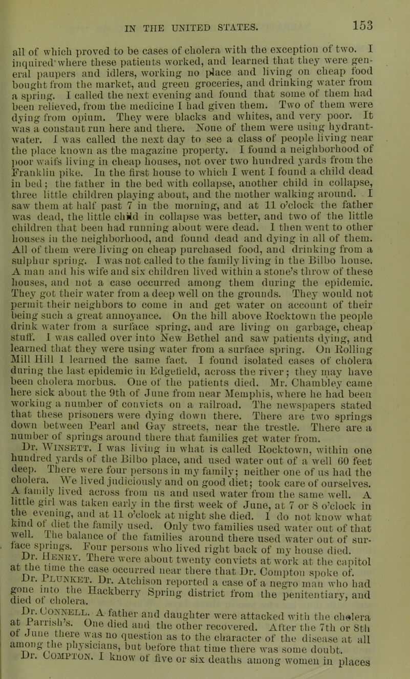 all of which proved to be cases of cholera with the exception of two. I inquired*where these patients worked, and learned that they were gen- eral paupers and idlers, w^orking no idace and living on cheap food bought from the market, and green groceries, and drinking water from a spring. I called the next evening and found that some of them had been relieved, from the medicine I had given them. Two of them were dying from opium. They were blacks and whites, and very poor. It was a constant run here and there. None of them were using hydrant- water. I was called the next day to see a class of people living near the place known as the magazine property. I found a neighborhood of ])oor waifs living in cheap houses, not over two hundred yards from the Franklin pike. lu the first house to w'hich I went I found a child dead in bed; the father in the bed with collapse, another child in collapse, three little children playing about, and the mother walking around. I saw them at half past 7 in the morning, and at 11 o’clock the father wais dead, the little chMd in collapse was better, and two of the little children tliat been had running about were dead. 1 then went to other houses in the neighborhood, and found dead and dying in all of them. All of them were living on cheap purchased food, and drinking from a sulphur spring. I was not called to the family living in the Bilbo house. A man and his wife and six children lived within a stone’s throw' of these houses, and not a case occurred among them during the epidemic. They got their wmter from a deep well on the grounds. They would not l)ermit their neighbors to come in and get water on account of their being such a great annoyance. On the hill above Kocktowm the people drink water from a surface spring, and are living on garbage, cheap stuff. 1 was called over into New Bethel and saw^ patients dying, and learned that they were using water from a surface spring. On Bolling Mill Hill 1 learned the same facd. I found isolated cases of cholera during the last epidemic in Edgefield, across the river; they may have been cholera morbus. One of the patients died. Mr. Chambley came here sick about the 9th of June from near Memphis, where he had been working a number of convicts on a railroad. The newspapers stated that these prisoners were dying down there. There are two springs down between Pearl and Gay streets, near the trestle. There are a number of si)rings around there that families get w’ater from. Dr. WiNSETT. I wnis living in what is called Rocktowni, within one hundred yards of the Bilbo place, and used water out of a w'ell GO feet deep. There were four persons in my family; neither one of us had the cholera. \Ve lived judiciously and on good diet; took care of ourselves. A family lived across from us and used water from the same well. A little girl was taken early in the first week of June, at 7 or 8 o’clock in 11 o’clock at night she died. 1 do not know' w'hat used. Only two families used wmter out of that well, llie balance of the families around there used wmter out of sur- lace springs. ^ Four persons who lived right back of my house died. HENRY. There were about twenty convicts at work at the capitol at the time the case occurred near there that Dr. Compton spoke of. Hr. i LUNKEa\ Dr. Atchison reported a case of a negro man who had diwf of*cholei\ Spring district from the penitentiary, and ^ ^^1^‘er and daughter were attacked with the cholera at 1 aiiish s. One died and the other recovered. After the 7th or 8tli question as to the character of the disease at all ainong the physicians, but before that time there wms some doubt. 1. COMP'ioN. I know' ot five or six deaths among wmmeii in r places