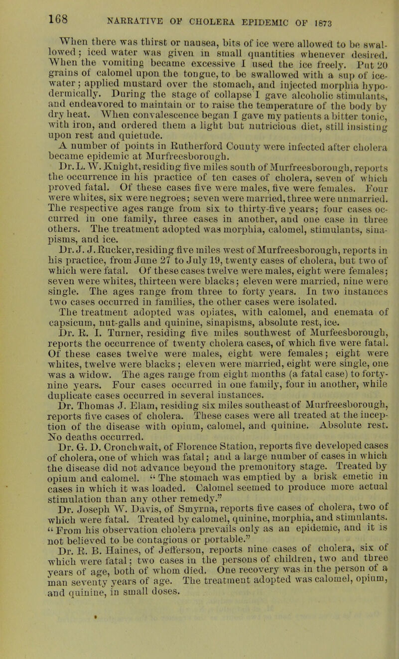 When there was thirst or nausea, bits of ice were allowed to be swal- lowed ; iced water was given in small quantities whenever desired. When the vomiting became excessive 1 used the ice freel3'. Put 20 grains of calomel upon the tongue, to bo swallowed with a sup of ice- water ; applied mustard over the stomach, and injected morphia hypo- dermically. During the stage of collapse 1 gave alcoholic stimulants, and endeavored to maintain or to raise the temperature of the body by dry heat. When convalescence began I gave my patients a bitter tonic, with iron, and ordered them a light but uutricious diet, still insisting upon rest and quietude. A number of points in Rutherford Couuty were infected after cholera became epidemic at Murfreesborough. Dr.L. W. Knight, residing five miles south of Murfreesborough, reports the occurrence in his practice of ten cases of cholera, seven of which proved fatal. Of these cases five were males, five were females. Four were whites, six were negroes; seven were married, three were unmarried. The respective ages range from six to thirty-five years; four cases oc- curred in one family, three cases in another, and one case in three others. The treatment adopted was morphia, calomel, stimulants, sina- pisms, and ice. Dr, J. J. Rucker, residing five miles west of Murfreesborough, reports in bis practice, from June 27 to July 19, twenty cases of cholera, but two of which were fatal. Of these cases twelve were males, eight were females; seven were whites, thirteen were blacks; eleven were married, nine were single. The ages range from three to forty years. In two instances two cases occurred in families, the other cases were isolated. The treatment adopted was opiates, with calomel, and euemata of capsicum, nut-galls and quinine, sinapisms, absolute rest, ice. Dr. R. I. Turner, residing five miles southwest of Murfeesborough, reports the occurrence of twenty cholera cases, of which five were fatal. Of these cases twelve were males, eight were females; eight were whites, twelve were blacks; eleven were married, eight were single, one was a widow. The ages range from eight months (a fatal case) to forty- nine years. Four cases occurred in one famil}’, four in another, while duplicate cases occurred in several instances. Dr. Thomas J. Elam, residing six miles southeast of Murfreesborough, reports five cases of cholei’a. These cases were all treated at the incep- tion of the disease with opium, calomel, and quinine. Absolute rest. FTo deaths occurred. Dr. G. D. Oronch wait, of Florence Station, reports five developed cases of cholera, one of which was fatal; and a large number of cases in which the disease did not advance beyond the premonitory stage. Treated by opium and calomel. “ The stomach was emptied by a brisk emetic in cases in which it was loaded. Calomel seemed to produce more actual stimulation than any other remedy.” Dr. Joseph W. Davis, of Smyrna, reports five cases of cholera, two of which were fatal. Treated by calomel, quinine, morphia, and stimulants. “ From his observation cholera prevails only as an epidemic, and it is not believed to be contagious or portable.” Dr. K. B. Haines, of Jefferson, reports nine cases of cholera, six ot which were fatal; two cases in the persons of children, two and three years of age, both of whom died. One recovery was in the person of a man seventy years of age. The treatment adopted was calomel, opium, and quinine, in small doses.