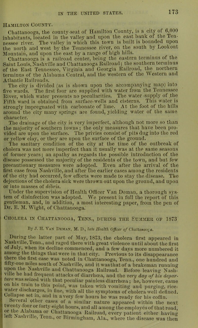 Hamilton County. Chattanooga, the county-seat of Hamilton County, is a city ot 6,000 inhabitants, located in the valley and upon the east bank of the Ten- nessee river. The valley in which this town is built is bounded upon the north and west by the Tennessee river, on the south by Lookout Mountain, and upon the east by a range of high hills. Chattanooga is a railroad center, being the eastern terminus of the Saint Louis, S'ashville and Chattanooga Railroad; the southern terminus of the East Tennessee, Virginia and Georgia Railroad, the northern terminus of the Alabama Central, aud the western of the Western and Atlantic Railroads. The city is divided (as is shown upon the accompanying map) into five wards. The first four are supplied with water from the Tennessee River, which water presents no peculiarities. The water-supply of the Fifth ward is obtained from surface-wells and cisterns. This water is strongly impregnated with carbonate of lime. At the foot of the hills arouud the city many springs are found, yielding water of the same character. The drainage of the city is very imperfect, although not more so than the majority of southern towns ; the only measures that have been pro- vided are upon the surface. The privies consist of pits dug into the red or yellow clay, or they are upon the surface of the ground. The sanitary condition of the city at the time of the outbreak of cholera was not more imperfect than it usually was at the same seasons of former years; an apathy as regards the possible introduction of the disease possessed the majority of the residents of the town, and but few precautionary measures were adopted. Even after the arrival of the first case from Nashville, aud after the earlier cases among the residents of the city had occurred, few efforts were made to stay the disease. The dejections of the cbolera-sick were thrown out upon the ground, and upon or into masses of debris. Under the supervision of Health Officer Van Deman, a thorough sys- tem of disinfection was adopted. We present in full the report of this gentleman, and, in addition, a most interesting paper, from the pen of Dr. E. M. Wight, of Chattanooga. Cholera in Chattanooga, Tenn., during the £u3imer of 1873 By J. n. Van Deman, M. D., late Health Officer of ChaiianooQa. During the latter part of May, 1873, the cholera first appeared in Nashville, Tenn., and raged there with great violence until about the first of July, when its decline commenced, and a few days more numbered it among the things that were in that city. Previous to its disappearance there the first case was noted in Chattanooga, Tenn., one hundred and fifty-one iniles south of Nashville, aud it was that of a brakeman running upon the Nashville and Chattanooga Railroad. Before leaving Nash- ville he had frequent attacks of diarrhoea, aud the very day of his depar- tuie was seized with that peculiar painless diarrhoea; he, however, came on his tram to this point, was taken with vomiting and purging, rice- water discharges, in tine, with all the symptoms of cholera well defined. Oollapse set m, and in a very few hours he was ready for his coffin. beyeral other cases of a similar nature appeared within the next twenty-tour or forty-eight hours, and all among the employes of that road, XT Chattanooga Railroad, every patient either having ett Nashville, Tenn., or Rinningham, Ala., where the disease was then