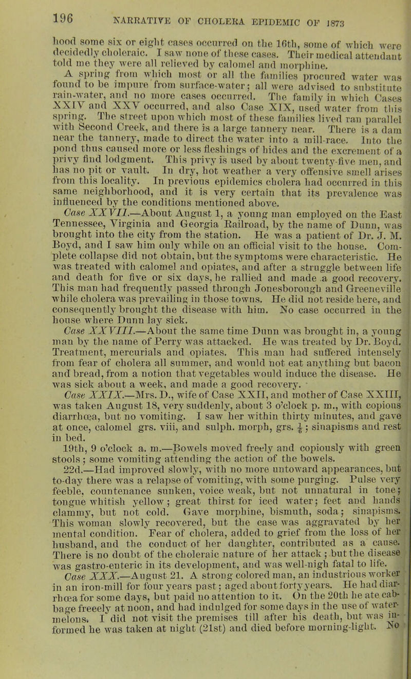 liood some six or eight cases occurred on tlie Ifith, some of which were decidedly choleraic. I saw none of these ca.ses. Their medical attendcint told mo they were all relieved by calomel and morphine. A spring from which most or all the families procured water was tonnd to be im])nre from surface-water; all were advi.sed to substitute rain-water, and no more cases occurred. The family in which Cases XXIV and XXV occurred, and also Case XIX, used water from tliis spring. The street upon which most of these families lived ran parallel Avith Second Creek, and there is a large tannery near. There is a darn near the tannery, made to direct the Avater into a mill-race. Into the pond thus caused more or less fleshings of hides and the excrement of a privy find lodgment. This privy is used by about twenty-five men, and has no pit or vault. In dry, hot weather a very offensive smell arises fi’oin this locality. In previous epidemics cholera had occurred in this same neighborhood, and it is very certain that its prcAmlence was influenced by the conditions mentioned aboA’^e. Case XXVIl.—About AngUvSt 1, a young man employed on the East Tennessee, AHrgiuia and Georgia Eailroad, by the name of Dunn, was brought into the city from the station. He Avas a patient of Dr. J. M. Boyd, and I saw him only while on an official visit to the house. Com- plete collapse did not obtain, but the symptoms were characteristic. He was treated with calomel and opiates, and after a struggle between life and death for five or six days, he rallied and made a good recoA^ry. This man had frequently passed through Jonesborough and Greeneville while cholera was prevailing in those towns. He did not reside here, and consequently brought the disease with him. Xo case occurred in the house where Dunn la3^ sick. Case XXVIII.—About the same time Dunn was brought in, a young man by the name of Perry Avas attacked. He was treated by Dr. Boyd. Treatment, mercurials and opiates. This man had suffered intensely from fear of cholera all summer, and would not eat anything but bacon and bread, from a notion that vegetables would induce the disease. He was sick about a week, and made a good recovery. Case XXIX.—Mrs. D., wife of Case XXII, and mother of Case XXIII, was taken August 18, very suddenly, about 3 o’clock p. m., with copious diarrhoea, but no vomiting. I saw her Avithin thirty’ minutes, and gave at once, calomel grs. viii, and sulph. morph, grs. ^; sinapisms and rest in bed. 19th, 9 o’clock a. m.—Bowels moved freely and copiously with green stools ; some vomiting attending the action of the bowels. 22d.—Had improved sloAvly, with no more untOAvard appearances, but to-day there Avas a relapse of vomiting, with some purging. Pulse A^ery feeble, countenance sunken. Amice weak, but not unnatural in tone; tongue whitish yellow; great thirst for iced Avater; feet and hands clammy, but not cold. Gave morphine, bismuth, soda; sinapisms. This woman slowly I’ecovered, but the case Avas aggravated by her mental condition. Fear of cholera, added to grief from the loss of her husband, and the conduct of her daughter, contributed as a cause. There is no doubt of the choleraic nature of her attack ; but the disease W'as gastro-enteric in its development, and Avas well-nigh fatal to life. Case XXX.—August 21. A strong colored man, an industrious worker in an iron-mill for four years past; aged about forty years. Ho had diar- rhoea for some days, but paid no attention to it. On the 20th he ate cab- bage freeelj' at noon, and had indulged for some days in the use of Avater- melonst I did not visit the premises till after his death, but was m- formed he was taken at night (21st) and died before morning-light. Xo