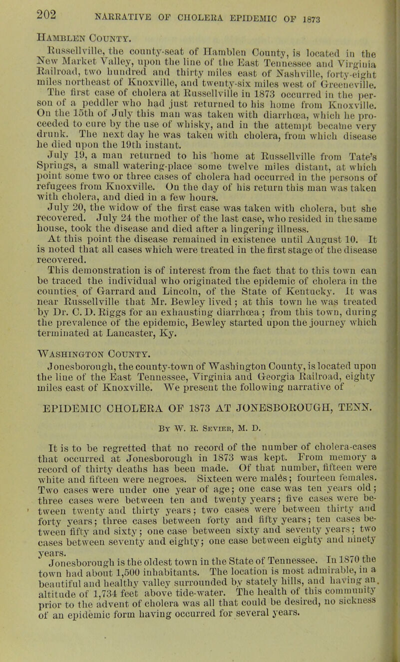 Uamblen County. linssellvillo, the coimty-seat of Hamblen County, is located in the New Market Valley, upon the line of tlie East Tennessee and Virf,dnia Kailroad, two hundred and thirty miles east of Nashville, forty-eight miles northeast of Knoxville, and twenty-six miles west of Greejieville. The first case of cholera at Russellville iu 1873 occurred in the per- son of a peddler who had just returned to his home from Knoxville. On the 15th ot July this man was taken with diarrhoea, which he pro- ceeded to cure by the use of whisky, and iu the attempt becalne very drunk. The next da}^ he was taken with cholera, from which disease he died upon the 19th iustaut. July 19, a mau returned to his home at Russellville from Tate’s Springs, a small watering-place some twelve miles distant, at which point some two or three cases of cholera had occurred in the persons of refugees from Knoxville. Ou the day of his return this man was taken with cholera, and died in a few hours. July 20, the widow of the first case was taken with cholera, but she recovered. July 24 the mother of the last case, who resided in the same house, took the disease and died after a lingering illness. At this point the disease remained in existence until August 10. It is noted that all cases which were treated iu the first stage of the disease recovered. This demonstration is of interest from the fact that to this town can bo traced the individual who originated the epidemic of cholera iu the counties, of Garrard and Lincoln, of the State of Kentucky. It was near Russellville that Mr. Bewley lived; at this town he was treated by Dr. 0. D. Riggs for an exhausting diarrhoea; from this town, during the prevalence of the epidemic, Bewley started upon the journey which terminated at Lancaster, Ky. Washington County. Jonesborough, the county-town of Washington County, is located upon the line of the East Tennessee, Virginia and Georgia Railroad, eighty miles east of Knoxville. We present the following narrative of EPIDEMIC CHOLERA OF 1873 AT JONESBOROUGH, TENN. By W. R. Sevier, M. D. It is to be regretted that no record of the number of cholera-cases that occurred at Jonesborough in 1873 was kept. From memory a record of thirty deaths has been made. Of that number, fifteen were white and fifteen were negroes. Sixteen were mal^s; fourteen females. Two cases were under one year of age; one case was ten years old; three cases were between ten and twenty years; five cases were be- ’ tween twenty and thirty years; two cases were between thirty and forty years; three cases between forty and fifty years; ten cases be- tween fifty and sixty; one case between sixty and seventy j'ears; two cases between seventy and eighty; one case between eighty and ninety years. ^ Jonesborough is the oldest town in the State of Tennessee. In 18/0 tne town had about 1,500 inhabitants. The location is most admirable, in a beautiful and healthy valley surrounded by stately hills, and having an. altitude of 1,734 feet above tide-water. The health of this cominunit^j' prior to the advent of cholera was all that could be desired, no sickness of an epidemic form having occurred for several years.