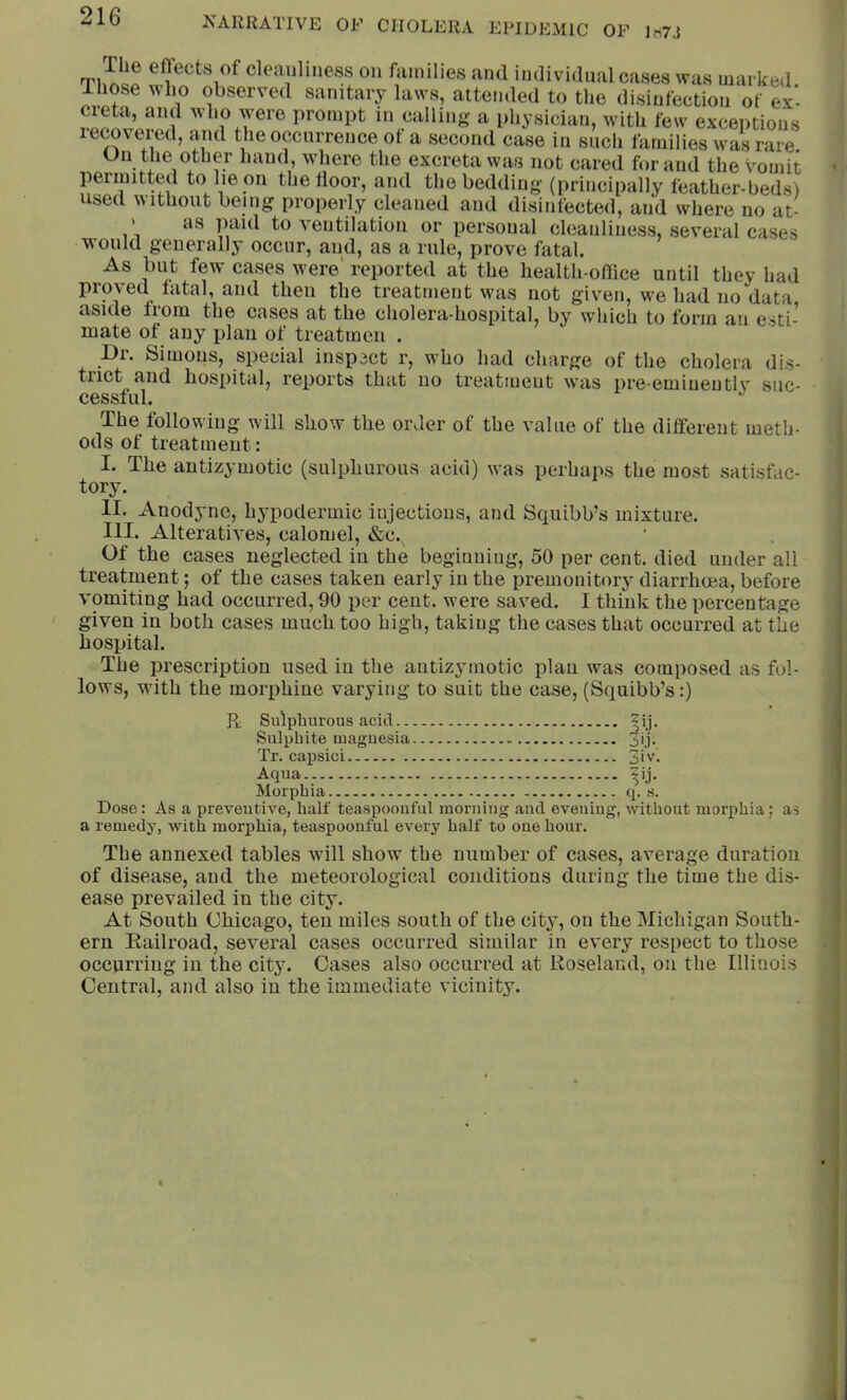 would generally occur, and, as a rule, prove fatal. ’ As but few cases were' reported at the health-oflice until they had proved fatal, and then the treatment was not given, we had no data aside from the cases at the cholera-hospital, by which to form an esti- mate of any plan of treatmcn . Dr. Simous, special inspect r, who had charge of the cholera dis- tiict and hospital, reports that no treatment was i)re-emiuentlv suc- cessful. The following will show the order of the value of the different meth- ods of treatment: I. The antizymotic (sulphurous acid) was perhaps the most satisfac- tory. II. Anodyne, hj^iodermic injections, and Squibb’s mixture. III. Alteratives, calomel, &c.^ Of the cases neglected in the begiuuiug, 50 per cent, died under all treatment; of the cases taken early in the premonitory diarrhoea, before vomiting had occurred, 90 per cent, were saved. I think the percentage given in both cases much too high, taking the cases that occurred at the hospital. The prescription used in the antizymotic plan was composed as fol- lows, with the morphine varying to suit the case, {Squibb’s;) Dose: As a preventive, half teaspoonful morning and evening, without morphia; as a remedy, with morphia, teaspoonful every half to one hour. The annexed tables will show the number of cases, average duration of disease, and the meteorological conditions during the time the dis- ease prevailed in the city. At South Chicago, ten miles south of the city, on the Michigan South- ern Eailroad, several cases occurred similar in every respect to those occurring in the city. Oases also occurred at Roseland, on the Illinois Central, and also in the immediate vicinity. R Sulphurous acid.. Sulphite magnesia Tr. capsici Aqua Morphia 3iv, Vi- q. s.