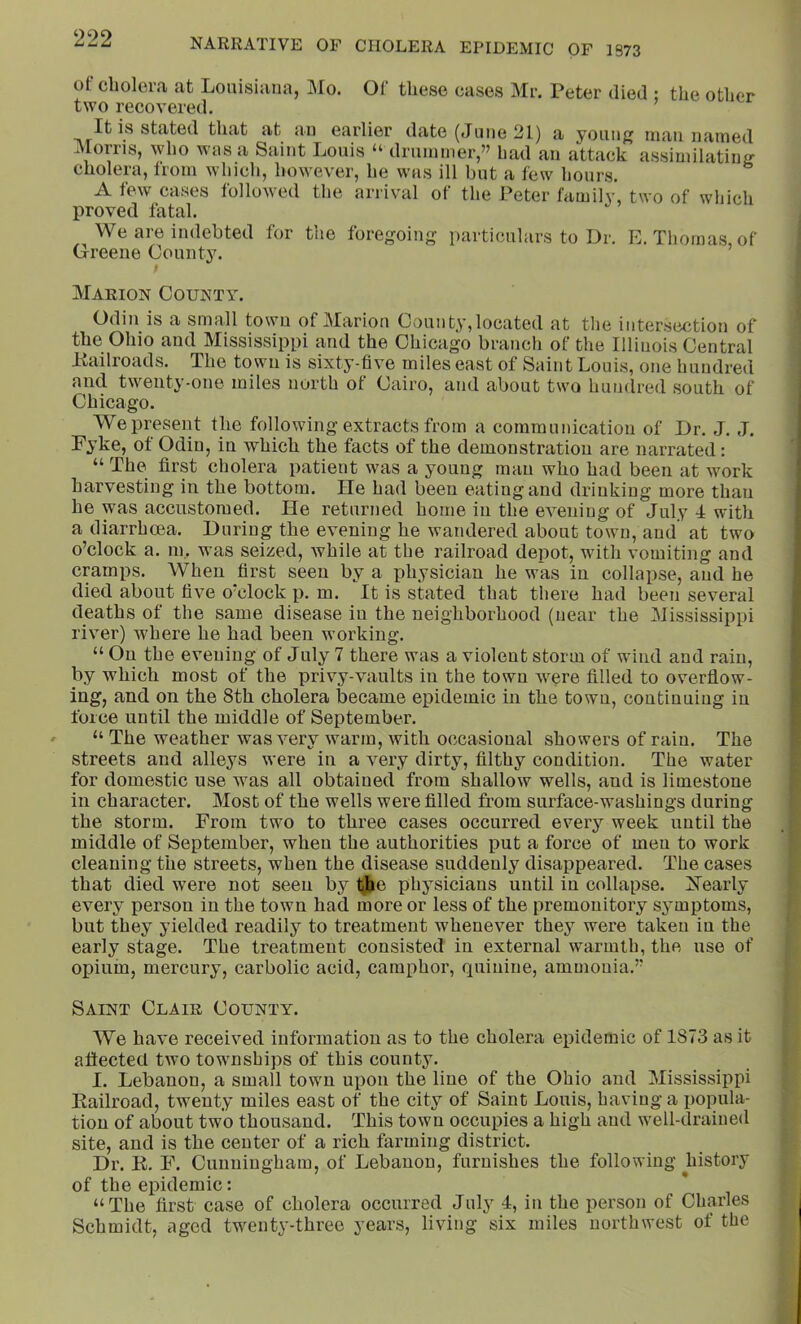 of Cholei’a at Louisiana, Mo. Of these cases Mr. Peter died ; the other two recovered. It is stated that at an earlier date (June 21) a young man named Morris, who was a Saint Louis “ drummer,” had an attack assimilating cholera, Irom which, however, he whs ill but a few hours. A few cases followed the arrival of the Peter family, two of which liroved fatal. We are indebted for the foregoing particulars to Dr. E. Thomas, of Greene County. ; Marion County. Odin is a small town of Marion County, located at the intersection of the Ohio and Mississippi and the Chicago branch of the Illinois Central Itailroads. The town is sixty-five miles east of Saint Louis, one hundred and twenty-one miles north of Cairo, and about two hundred south of Chicago. We present the following extracts from a communication of Dr. J. J. Fyke, of Odin, in which the facts of the demonstration are narrated: “ The first cholera patient was a young man who had been at work harvesting in the bottom. He had been eating and drinking more than he was accustomed. He returned home in the evening of July I with a diarrhoea. During the evening he wandered about town, and at two o’clock a. m. was seized, while at the railroad depot, with vomiting and cramps. When first seen by a physician he was in collapse, and he died about five o’clock p. m. It is stated that there had been several deaths of the same disease in the neighborhood (near the Mississippi river) where he had been working. “ On the evening of July 7 there was a violent storm of wind and rain, by which most of the privy-vaults in the town were filled to overflow- ing, and on the 8th cholera became epidemic in the town, continuing in force until the middle of September. “ The weather was very warm, with occasional showers of rain. The streets and alleys were in a very dirty, filthy condition. The water for domestic use was all obtained from shallow wells, and is limestone in character. Most of the wells were filled from surface-washings during the storm. From two to three cases occurred every week until the middle of September, when the authorities put a force of men to work cleaning the streets, when the disease suddenly disappeared. The cases that died were not seen by t^he physicians until in collapse. ISTearly every person in the town had more or less of the premonitory symptoms, but they yielded readily to treatment whenever they were taken in the early stage. The treatment consisted in external warmth, the use of opium, mercury, carbolic acid, camphor, quinine, ammonia.” Saint Clair County. We have received information as to the cholera ei^ideraic of 1873 as it aflected two townships of this county. I. Lebanon, a small town upon the line of the Ohio and Mississippi Eailroad, twenty miles east of the city of Saint Louis, having a popula- tion of about two thousand. This town occupies a high and well-draine<l site, and is the center of a rich farming district. Dr. K. F. Cunningham, of Lebanon, furnishes the following history of the epidemic: “The first case of cholera occurred July 4, in the person of ChtWles Schmidt, aged twenty-three years, living six miles northwest of the