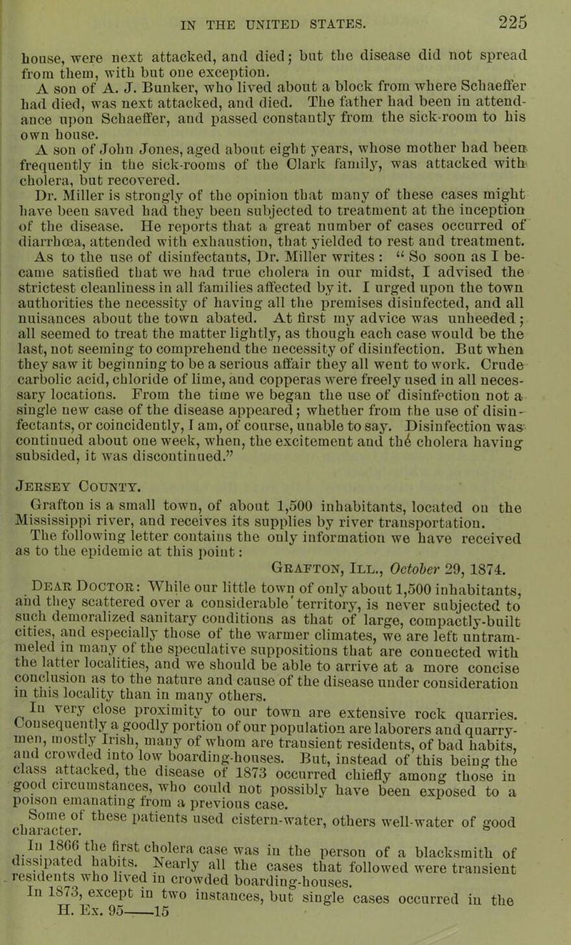 bouse, were uext attacked, and died; but tbe disease did not spread from them, with but one exception. A son of A. J. Bunker, who lived about a block from where Schaeffer had died, was next attacked, and died. The father had been in attend- ance upon Schaeffer, and passed constantly from the sick-room to his own house. A son of John Jones, aged about eight years, whose mother had been frequently in the sick-rooms of the Clark family, was attacked with cholera, but recovered. Dr. Miller is strongly of the opinion that many of these cases might have been saved had they been subjected to treatment at the inception of the disease. He reports that a great number of cases occurred of diarrhcea, attended with exhaustion, that yielded to rest and treatment. As to the use of disinfectants. Dr. Miller writes : “ So soon as I be- came satisfied that we had true cholera in our midst, I advised the strictest cleanliness in all families affected by it. I urged upon the town authorities the necessity of having all the premises disinfected, and all nuisances about the town abated. At lirst my advice was unheeded; all seemed to treat the matter lightly, as though each case would be the last, not seeming to comprehend the necessity of disinfection. But when they saw it beginning to be a serious affair they all went to work. Crude carbolic acid, chloride of lime, and copperas w'ere freely used in all neces- sary locations. From the time we began the use of disinfection not a single new case of the disease appeared; whether from the use of disin- fectants, or coincidently, I am, of course, unable to say. Disinfection was continued about one week, when, the excitement and th4 cholera having subsided, it Avas discontinued.” Jersey County. Grafton is a small town, of about 1,500 inhabitants, located on the Mississippi river, and receives its supplies by river transportation. The following letter contains the only information we have received as to the epidemic at this point: Grafton, III., October 29,1874. Dear Doctor: While our little town of only about 1,500 inhabitants, and they scattered over a considerable‘territory, is never subjected to such demoralized sanitary conditions as that of large, compactly-built cities, and especially those of the warmer climates, we are left untram- meled in many of the speculative suppositions that are connected with the latter localities, and we should be able to arrive at a more concise conclusion as to the nature and cause of the disease under consideration in this locality than in many others. In very close proximity to our town are extensive rock quarries. Gonsequently a goodly portion of our population are laborers and quarry- men, mostly Irish, many of whom are transient residents, of bad habits, and crowded into low boarding-houses. But, instead of this being the class attacked, the disease of 1873 occurred chiefly among those in good circumstances, who could not iiossibly have been exposed to a poison emanating from a previous case. char^ter^ Pi^tients used cistern-water, others well-water of good In 1800 the first cholera case was in the person of a blacksmith of 1 issipated pearly all the cases that followed were transient residents who li\ed iu crowded boarding-houses. In 1873, except in two instances, but single cases occurred iu the H. Ex. 95 15