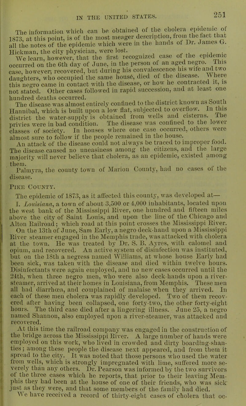 The iiiformatioii wliich can be obtained of the cholera epideiiiic of 1873, at this point, is of the most meager description, froiu thelact that all the notes of the epidemic which were in the hands ot I)r. James G. Hickman, the city physician, were lost. We learn, however, that the first recognized case of the epidemic occurred on the 6th day of June, in the person of an aged negro, ll^is case, however, recovered, but during his convalescence his wife and two daughters, who occupied the same hous6, died of the disease, w here this negro came in contact with the disease, or how he contracted it, is not stated. Other cases followed in rapid succession, aud at least one hundred deaths occurred. _ . , a The disease was almost entirely confined to the district know n as ooutn Hannibal, which is built upon a low flat, subjected to overflow. In this district the water-supply is obtained from wells and cisterns, ihe privies were in bad condition. The disease was confined to the lovei classes of society. In houses where one case occurred, otheis uere almost sure to follow if the peojfle remained in the house. An attack of the disease could not always be traced to improper food. The disease.caused no uneasiness among the citizens, and the large majority will never believe that cholera, as an epidemic, existed among them. Palmyra, the county town of Marion County, had no cases ot the disease. i Pike County. The epidemic of 1873, as it affected this county, was developed at— I. Louisiana, a town of about 3,500 or 4,000 inhabitants, located upon i the west bank of the Mississippi River, one hundred and fifteen miles I above the city of Saint Louis, and upon the line of the Chicago and I Alton Railroad; which road at this point crosses the Mississippi River, j On the 13th of June, Sam Early, a negro deck-hand upon a Mississippi I River steamer engaged in the Memphis trade, was attacked with cholera I at the town. He was treated by Dr. S. R. Ayres, with calomel and j opium, and recovered. An active system of disinfection was instituted, 1 but on the 18th a negress named Williams, at whose house Early had \ been sick, was taken with the disease and died within twelve hours, j Disinfectants were again employed, and no new cases occurred until the i 24th, when three negro men, who were also deck-hands upon a river- «; steamer, arrived at their homes in Louisiana, from Memphis. These men ! all had diarrhoea, and complained of malaise when they arrived. In 1 each of these men cholera was rapidly developed. Two of them recov- '■ ered after having been collapsed, one forty-two, the other forty-eight i; hours. The third case died after a lingering illness. June 25, a negro f named Shannon, also employed upon a river-steamer, was attacked and recovered. At this time the railroad company was engaged in the construction of I the bridge across the Mississippi River. A large number of hands were employed on this work, who lived in crowded and dirty boarding-shan- ' ties; among these people the disease next appeared, and from them it spread to the city. It was noted that those persons who used the water from wells, which is strongly impregnated with lime, suffered more se- verely than any others. Dr. Pearson was informed by the two survivors i of the three cases which he reports, that prior to their leaving Mem- phis they had been at the house of one of their friends, who was sick just as they were, and that some members of the family had died. AVe have received a record of thirty-eight cases of cholera that oc-