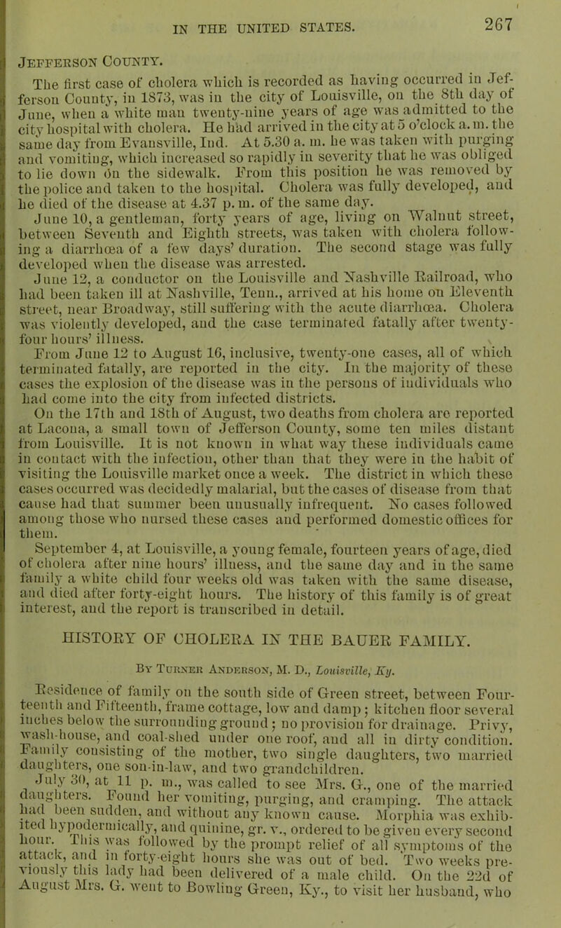 Jefferson County. The first case of cholera which is recorded as having occurred in Jef- ferson County, in 1873, was in the city of Louisville, on the 8th day of June, when a white mau twenty-nine years of age w'as^admitted to the city hospital with cholera. He had arrived in the city at 5 o’clock a. m. the saiue day from Evansville, lud. At 5.30 a. in. he was taken with purging and vomiting, which increased so rapidly iu severity that he was obliged to lie down On the sidewalk. From this position he was removed the police and taken to the hospital. Cholera was fully developed, and he died of the disease at 4.37 p. m. of the same day. June 10, a gentleman, forty years of age, living on Walnut street, between Seventh and Eighth streets, was taken with cholera follow- ing a diarrhoea of a lew days’ duration. The second stage was fully developed when the disease was arrested. June 12, a conductor on the Louisville and Nashville Railroad, who had been taken ill at Nashville, Tenn., arrived at his home on Eleventh street, near Broadway, still suffering with the acute diarrhoea. Cholera was violently developed, and the case terminated fatally after twenty- four hours’ illness. From June 12 to August IG, inclusive, twenty-one cases, all of which terminated fatally, are reported in the city. In the majority of these cases the explosion of the disease was in the persons of individuals who had come into the city from infected districts. On the 17th and 18th of August, two deaths from cholera are reported at Lacona, a small town of Jeflerson County, some ten miles distant from Louisville. It is not known in what way these individuals came in contact with the infection, other than that they were in the habit of visiting the Louisville market once a week. The district in which these cases occurred was decidedly malarial, but the cases of disease from that cause had that summer been unusually infrequent. No cases followed among those who nursed these cases and performed domestic offices for them. September 4, at Louisville, a young female, fourteen years of age, died of cholera after nine hours’ illness, and the same day and iu the same lamilj’ a white child four weeks old was taken with the same disease, and died after forty-eight hours. The history of this family is of great interest, and the report is transcribed iu detail. HISTORY OF CHOLERA IN THE BAUER FAMILY. By Turxeu Anderson, M. D., Louisville, Ey. Residetice^of family on the south side of Green street, between Four- teenth and Fifteenth, frame cottage, low and damp; kitchen floor several inches below the surrounding ground ; no provision for drainage. Privy, waslrhouse, and coal-shed under one roof, and all iu dirty condition. Family consisting of the mother, two single daughters, two married daughters, one son-in-law, and two grandchildren. July 30, fi't 11 p. m., was called to see Mrs. G., one of the married daughters. Found her vomiting, purging, and cramping. The attack had been sudden, and without any known cause. Morphia was exhib- ited hj poderniically, and quinine, gr. v., ordereil to be given every second lioiir. lliis was followed by the prompt relief of all .symptoms of the attach, and m forty-eight hours she was out of bed. Two weeks pre- A iously this lady had been delivered of a male child. On the 22d of August Mrs. G. went to Bowling Green, Ky., to visit her husband, who