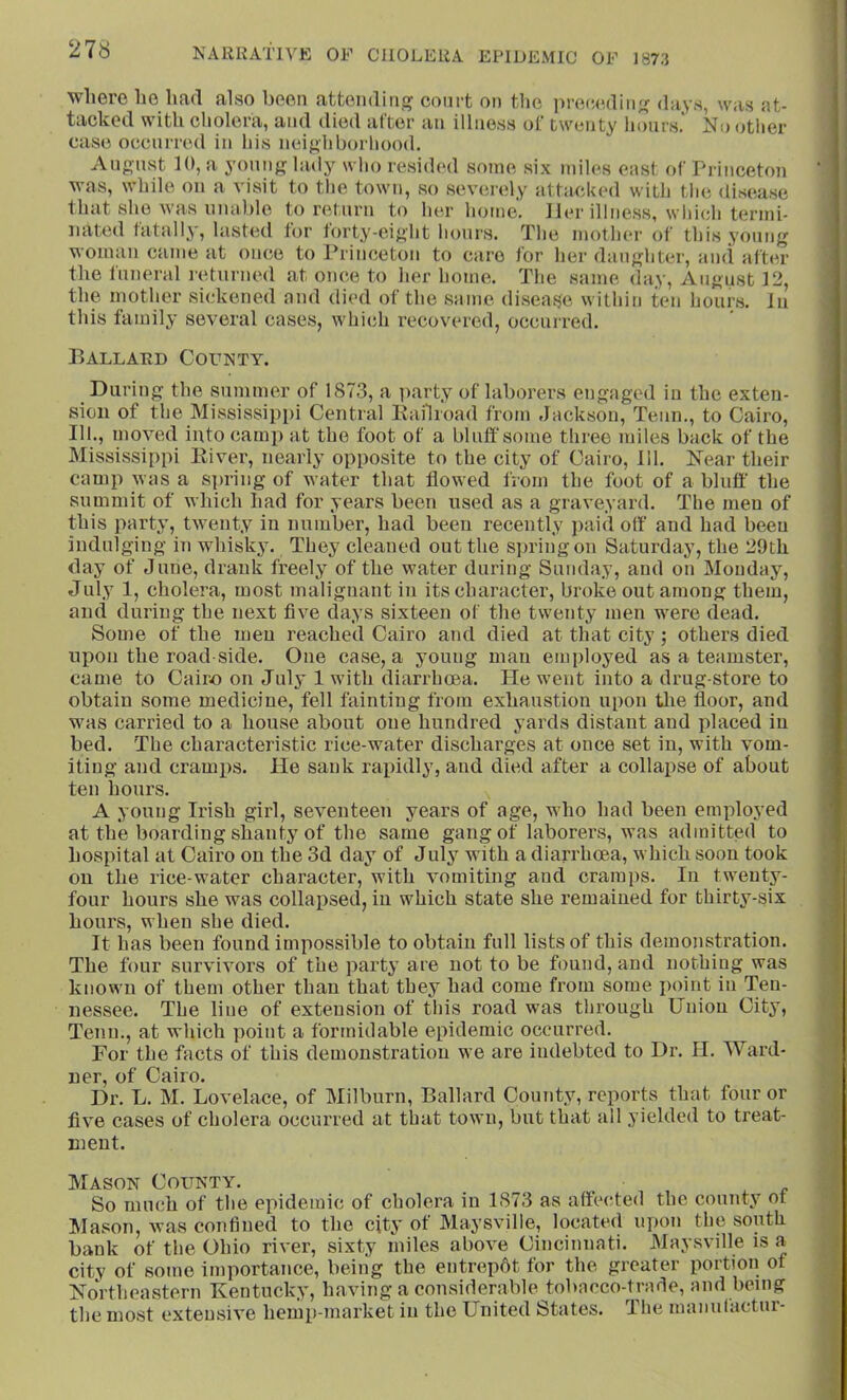 where he had also been attending court on the ])ro(5cdiii;( days, was at- tacked with cholera, and died alter au illness of twenty hours. No other case occinred in his neighborhood. August 10, a young lady who resided some six miles east of Princeton was, while on a visit to tlie town, so severely attacked with the disease that she was unable to return to her home. Her illness, wliich termi- nated tatally, lasted tor torty-eight hours. The mother of this young woman came at once to Princeton to care for her daughter, and after the funeral i-eturned at once to her home. The same day, August 12, the mother sickened and died of the same, di.seas^e within ten hours. In this family several cases, which recovered, occurred. Ballard County. During the summer of 1873, a ]uarty of laborers engaged in the exten- sion of the Mississippi Central liailioad from Jackson, Teun., to Cairo, 111., moved into camp at the foot of a bluff some three miles back of the Mississippi Eiver, nearly opposite to the city of Cairo, 111. Near their camp was a spring of water that flowed from the foot of a bluff' the summit of which had for years been used as a graveyard. The men of this party, twenty in number, had been recently paid off' and had been indulging in whisky. They cleaned out the sju'ingon Saturday, the 29th day of June, drank freely of the water during Sunday, and on Monday, July 1, cholera, most malignant in its character, broke out among them, and during the next five days sixteen of the twenty men were dead. Some of the men reached Cairo and died at that city ; others died upon the road side. One case, a young man employed as a teamster, came to Cairo on July 1 with diarrhoea. He went into a drug store to obtain some medicine, fell tainting from exhaustion upon tlie floor, and was carried to a house about one hundred yards distant and placed in bed. The characteristic rice-water discharges at once set in, with vom- iting and cramps, lie sank rapidly, and died after a collapse of about ten hours. A young Irish girl, seventeen years of age, who had been employed at the boarding shanty of the same gang of laborers, was admitted to hospital at Cairo on the 3d day of July with a diarrhoea, which soon took on the rice-water character, with vomiting and cramps. In twenty- four hours she was collapsed, in which state she remained for thirty-six hours, when she died. It has been found impossible to obtain full lists of this demonstration. The four survivors of the party are not to be found, and nothing was known of them other than that they had come from some jioint in Ten- nessee. The line of extension of this road was tlirough Union Cit^’, Tenn., at which point a formidable epidemic occurred. For the facts of this demonstration we are indebted to Dr. II. Ward- ner, of Cairo. Dr. L. M. Lovelace, of Milburn, Ballard County, reports that four or five cases of cholera occurred at that town, but that all yielded to treat- nmnt. Mason County. So much of the epidemic of cholera in 1873 as affe(ffed the county ot Mason, was confined to the city of Maysville, located upon the south bank of the Ohio river, sixty miles above Cincinnati. Maysville is a city of some importance, being the entrepdt for the greater portion of Northeastern Kentucky, having a consirlerable tobacco-trarie, and being the most extensive hemp-market in the United States. The maiiutactur-