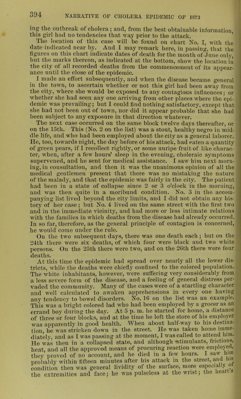 in the outbreak of cholera ; ami, from the best obtainable information this girl had no tendencies that Avay prior to the attack. ’ The location of this case will be found on chart ]S’o. I, with the date indicated near by. And I may remark here, in passing, that the figures on this chart indicate dates of death for the month of June only but the marks thereon, as indicated at the bottom, show the location in the city of all recorded deaths from the commencement of its appear- ance until the close of the epidemic. I made an effort subsequently, and when the disease became general in the town, to ascertain whether or not this girl had been away from the city, where she would be exposed to any contagious influences; or whether she had seen any one arriving from other places where the epi- demic was prevailing; but I could find nothing satisfactory, except that she had not been out of town, nor did it appear probable that she had been subject to any exposure in that direction whatever. The next case occurred on the same block twelve days thereafter, or on the 15th. This (No. 2 on the list) was a stout, healthy negro in mid- dle life, and who had been employed about the city as a general laborer. He, too, towards night, the day before of his attack, had eaten a quantity of green pears, if I recollect rightly, or some unripe fruit of like charac- ter, when, after a few hours’ sleep in the evening, choleraic symptoms supervened, and he sent for medical assistance. I saw him next morn- ing, in consultation, and then it was the unanimous opinion of all the medical gentlemen present that there was no mistaking the nature of the malady, and that the epidemic was fairly in the city. The patient had been in a state of collapse since 2 or 3 o’clock in the morning, and was then quite in a moribund condition. No. 3 in the accom- panying list lived beyond the city limits, and I did not obtain any his- tory of her case; but No. 4 lived on the same street with the first two and in the immediate vicinity, and had more or less intimate relations with the families in which deaths from the disease had already occurred. In so far, therefore, as the general principle of contagion is concerned, he would come under the rule. On the two subsequent days, there was one death each ; but on the 24th there were six deaths, of which four were black and two white persons. On the 25th there were two, and on the 26th there were four deaths. At this time the epidemic had spread over nearly all the lower dis- tricts, while the deaths were chiefly confined to the colored population. The white inhabitants, however, were suffering very considerably from a less severe form of the disease, and a feeling of general distress per- vaded the community. Many of the cases were of a startling character and well calculated to awaken apprehensions in every one having any tendency to bowel disorders. No. 16 on the list was an example. This was a bright colored lad who had been employed by a grocer as an errand boy during the day. At 5 p. m. he started for home, a distance of three or four blocks, and at the time he left the store of his employer was apparently in good health. When about half-way to his destina- tion, he was stricken down in the street. He was taken home imme- diately, and as I was passing at the moment, I was called to attend him. He was then in a collapsed state, and although ^stimulants, frictions, heat, and all the approved means of procuring reaction were emplo3-ed, they proved of no account, and he died in a few hours. I saw him probably within fifteen minutes after his attack in the street, iiiid his condition then was general lividity of the surface, more especially ot the extremities and face; he was pulseless at the wrist; the heai »