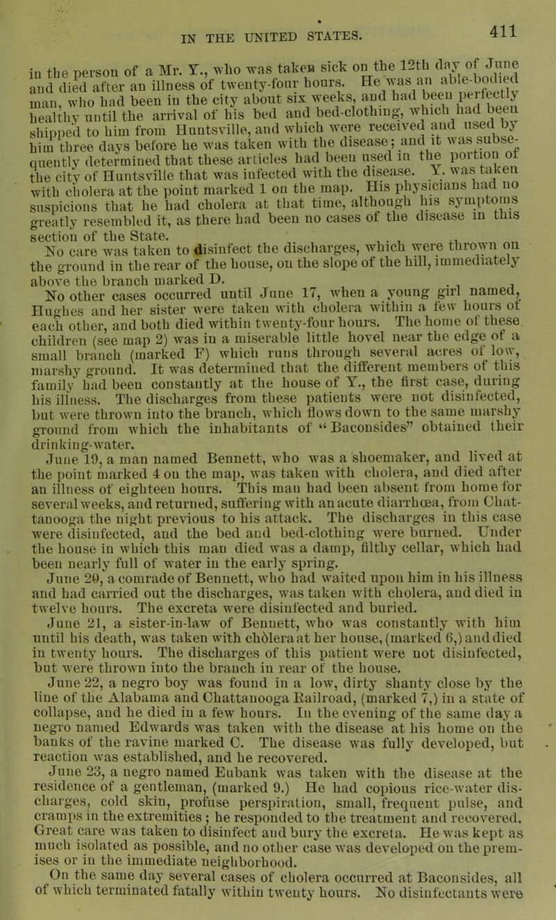 iu the person of a Mr. Y., who was taken sick on the l_th tiny of June and died after an illness of twenty-four hours. He was an man who had been in the city about six weeks, and had been perfectly healthy until the arrival of his bed and bed-clothing, which had been shipped to him from Huntsville, and which were received and «sed ^ him three days before he was taken with the disease; and it was subse- quently determined that these articles had been used in the poition ot the city of Huntsville that was infected with the disease. 1. was taken with ciiolera at the point marked 1 on the map. His physicians had no suspicions that he had cholera at that time, althoug'h his symp dms greatly resembled it, as there had been no cases of the disease in tins section of the State. , . , No care was taken to disinfect the discharges, which were thrown on the ground in the rear of the house, on the slope of the hill, immediately above the branch marked D. • i ^ No other cases occurred until June 17, when a young girl named, Hughes and her sister were taken with cholera within a few hours ot each other, and both died within twenty-four hours. The home of these children (see map 2) was iu a miserable little hovel near the edge of a small branch (marked F) which runs through several acres of low, marshy ground. It was determined that the different members of this family had been constantly at the house of Y., the first case, duiing his illness. The discharges from these patients were not disinfected, but were thrown into the branch, which flows down to the same marshy sTOiind from which the inhabitants of ‘‘ Bacousides” obtained their drinking-water. June 19, a man named Bennett, who was a shoemaker, and lived at the point marked 4 on the map, was taken with cholera, and died after an illness of eighteen hours. This man had been absent from home for several weeks, and returned, suffering with an acute diarrhoea, from Chat- tanooga the night previous to his attack. The discharges in this case were disinfected, and the bed and bed-clothing were burned. Under the house in which this man died was a damp, filthy cellar, which had been nearly full of water iu the early spring. June 20, a comrade of Bennett, who had waited upon him in liis illness and had carried out the discharges, was taken with cholera, and died in twelve hours. The excreta were disinfected and buried. June 21, a sister-in-law of Bennett, who was constantly with him until his death, was taken with chbleraat her house, (marked 6,) and died in twenty hours. The discharges of this patient were not disinfected, but were thrown into the branch iu rear of the house. June 22, a negro boy was found in a low, dirty shanty close by the line of the Alabama and Chattanooga Kailroad, (marked 7,) in a state of collapse, and he died iu a few hours. In the evening of the same day a negro named Edwards was taken with the disease at his home on the banks of the ravine marked C. The disease was fully developed, but reaction was established, and he recovered. June 23, a negro named Eubank was taken with the disease at the residence of a gentleman, (marked 9.) He had copious rice-water dis- charges, cold skin, profuse perspiration, small, frequent pulse, and cramps in the extremities ; he responded to the treatment and recovered. Great care was taken to disinfect and bury the excreta. He was kept as much isolated as possible, and no other case was developed on the prem- ises or iu the immediate neighborhood. On the same day several cases of cholera occurred at Baconsides, all of which terminated fatally within tw'enty hours. No disinfectants were