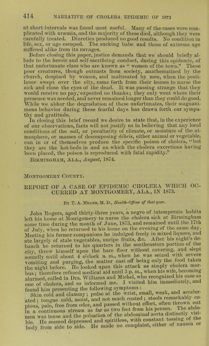 at short intervals was found most useful. Many of the cases were com- plicated with urmmia, and the majority of these died, although they were carefully treated. Diuretics produced no good results. No condition in life, sex, or age escaped. Tlie sucking babe and those of extreme age suffered alike from its ravages. Before closing this paper, justice demands that we should briefly al- lude to the heroic and self sacrificing conduct, during this epidemic, of that unfortunate class who are known as “ women of the town.” These Ijoor creatures, though outcasts from society, anathematized by the church, despised by women, and maltreated by men, when the pesti- lence swept over the city, came forth from their homes to nurse the sick and close the eyes of the dead. It was passing strange that they would receive no pay,*expected no thanks; they only went where their presence was needed, and never remained longer than they could do good. While we abhor the degradation of these unfortunates, their magnani- mous behavior during these fearful days has drawn forth our sympa- thy and gratitude. In closing this brief record we desire to state that, in the experience of our observations, facts will not justify us in believing that any local conditions of the soil, or peculiarity of climate, or moisture of the at- mosphere, or masses of decomposing debris, either animal or vegetable- can in or of themselves produce the specific poison of cholera, “but they are the hot-beds in and on which the cholera excretions having been placed, the poison is reproduced with fatal rapidity.” Birmingham, Ala., August, 1874. Montgomery County. EEPOBT OF A CASE OF EPIDEMIC CHOLEEA WHICH OC- CUEEED AT MONTGOMERY, ALA., IN 1873. By T. a. Means, M. D., Health-Officer of that year. John Eogers, aged thirty-three years, a negro of intemperate habits left his home at Montgomery to nurse the cholera sick at Birmingham some time during the month of June, 1873, and remained until the 17th of July, when he returned to his home on the evening of the same day. Meeting his former companions he indulged freely in mixed liquors, and ate largely of stale vegetables, unripe fruits, &c. After his night’s de- bauch he returned to his quarters in the southeastern portiou of the city, threw himself upon the bare floor without covering, aud slept soundly until about 4 o’clock a. m., when he was seized with severe vomiting and purging, the matter cast oflF being only the food taken the night before. He looked upon this attack as simply cholera nior- bus • therefore refused medical aid until 3 p. m., when his wife, becoming alarmed, called in Drs. Williams and Michel, who recognized his case as one of cholera, and so informed me. I visited him immediately, and found him presenting the following symptoms : Skin cold and clammy; pulse at the wrist, small, weak, and accele - ated; tongue cold, moist, and not much coated ; stools remarkably co- pious pale, free from odor, and passed without effort, often thrown out Fn “ continuous stream as far as two feet from his person Tl,e abdo- men was tense and the pulsation of the abdomiual aorta ble. He seemed depressed and spiritless, with ® body from side to side. He made uo coniplaint, either of uausea or