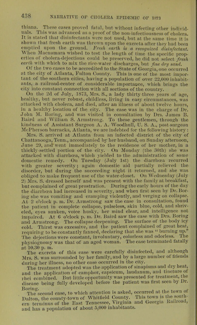 tbiana. These cases proved fatal, but without infectinj? other individ- uals. This was advanced as a proof ot the iioii-infectioiisness of cholera. It is stated that disinfectants were not used, but at the sanie time it is shown that fresh earth was thrown upon the excreta after thev had been emptied upon the ground. Freah earth is a recognized disinfectant. Wlien Macnamara wished to test the length of time the specific prop- erties of cholera-dejections could be preserved, he did not select fresh earth Avith which to mix the rice-water discharges, but fine dry sand. Ot the two cases to be accredited to the State of Georgia, one occurred at the city of Atlanta, Fulton County. This is one of the most impor- tant of the southern cities, having a population of over 22,000 iidiabit- ants, a railroad-center of considerable importance, Avhich brings the city into constant connection with all sections of the country. On the 2d of July, 1873, Mrs. S., a lady thirty three years of age, healthy, but never robust, childless, living in easy circumstances, was attacked Avith cholera, and died, after an illness of about twelve hours, in a healthy location of the city. The case was in the charge of Dr. John M. Boring, and was visited in consultation by Drs. James B. Baird and William S. Armstrong. To these gentlemen, through the kindness of Assistant Surgeon A. A. Woodhull, TJ. S. A., post-surgeon McPherson barracks, Atlanta, we are indebted for the following history : Mrs. S. arrived at Atlanta from an infected district of tlie city of Chattanooga, Tenn., accompanied by her husband, on Sunday afternoon, June 29, and went immediately to the residence of her mother, in a thickly-settled portion of the city. On Monday (the 30th) she was attacked with diarrhoea, which yielded to the administration of some domestic remedy. On Tuesday (July 1st) the diarrhoea recurred with greater severity; again domestic aid partially relieved the disorder, but during the succeeding night it returned, and she was obliged to make frequent use of the water-closet. On Wednesday (July 2) Mrs. S. dressed herself and was present with the family at breakfast, but cou)plained of great prostration. During the early hours of the day the diarrhoea had increased in severity, and when first seen by Dr. Bor- ing she was vomiting and craminng violently, and A^erging on collapse. At 2 o’clock p. m. Dr. Armstrong saw the case in consultation, found the patient in complete collapse, lAulseless, skin blue, cold, and shriv- eled, eyes sunken, voice husky, her mind clear, and intelligence not impaired. At 6 o’clock p. m. Dr. Baird saw the case with Drs. Boring and Armstrong. The collapse deepening. The surface of the body icy cold. Thirst was excessive, and the patient complained of great heat, requiring to be constantly fanned, declaring that she was “ burning up.” The dejections were constant, involuntary, colorless and odorless. The physiognomy was that of an aged woman. The case terminated fatally at 10.30 p. ni. , j i The excreta of this case were carefully disinfected, and although Mrs. S. was surrounded by her family, and by a large number ot friends during her illness, no other case occurred in the city. The treatment adopted Avas the application of sinapisms and dry heat, and the appli(jation of cami)hor, cajAsicum, laudanum, and tincture of i hei combined. But little opportunity was presented for treatment, the disease being fully developed before the patient Avas first seen by Dr. The^second case, to which attention is asked, occurred at the town of Dalton, the county-town of Whitfield County. This town is the south- ern terminus of the East Tennessee, Virginia and Georgia ivailioaa, and has a iiopulatiou of about 5,000 inhabitants.