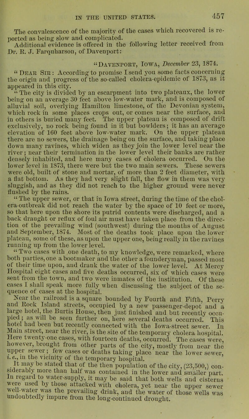 The convalescence of the majority of the cases which recovered is re- j)orted as being slow and complicated. Additional evidence is offered in the following letter received from Dr. li. J. Farquharson, of Davenport: “Davenport, Iowa, December 23, 1874. “ Dear Sir: According to promise I send yon some facts concerning the origin and progress of the so-called cholera-epidemic of 1873, as it appeared in this city. “ The city is divided hy an escarpment into two plateaux, the lower being on an average 30 feet above low-water mark, and is composed of alluvial soil, overlying Hamilton limestone, of the Devonian system, which rock in some places crops out, or comes near the surface, and in others is buried many feet. The upper plateau is composed of drift exclusively, no rock being found in it but bowlders; it has an average elevation of IGO feet above low-water mark. On the upper plateau there are no sewers, the drainage being on the surface, and taking place down many ravines, which widen as they join the lower level near the river; near their termination in the lower level their banks are rather densely inhabited, and here many cases of cholera occurred. On the lower level in 1873, there were but the two main sewers. These sewers were old, built of stone and mortar, of more than 2 feet diameter, with a flat bottom. As they had very slight fall, the flow in them was very sluggish, and as they did not reach to the higher ground were never flushed by the rains. “ The upper sewer, or that in Iowa street, during the time of the chol- era-outbreak did not reach the water by the space of 10 feet or more, so that here upon the shore its putrid contents were discharged, and a back draught or reflux of foul air must have taken place from the direc- tion of the prevailing wind (southwest) during the months of August and September, 1874. Most of the deaths took place upon the lower plateau, some of these, as upon the upper one, being really in the ravine.s running up from the lower level. “ Two cases with one death, to my knowledge, were remarked, where both parties, one a bootmaker and the other afounderyman, passed most of their time upon, and drank the water of the lower level. At Mercy Hospital eight cases and five deaths occurred, six of which cases were sent from the town, and two were inmates of the institution. Of these cases I shall speak more fully when discussing the subject of the se- quence of cases at the hospital. Near the railroad is a square bounded by Fourth and Fifth, Perry and Kock Island streets, occupied by a new passenger-depot and a large hotel, the Burtis House, then just finished and but recently occu- pied ; as will be seen further on, here several deaths occurred. This hotel had been but recently connected with the lowa-street sewer. In Main street, near the river, is the site of the temporary cholera hospital. Here tuenty-one cases, with fourteen deaths, occurred. The cases were, howevei, brought from other parts of the city, mostly from near the upper sewer; few cases or deaths taking place near the lower sewer, i. e., in the vicinity of the temporary hospital. It may be stated that of the then population of the city, (23,500,) con- siderably more than half was contained in the lower and smaller part. In regard to water-supply, it may be said that both wells and cisterns were used by those attacked with cholera, yet near the upper sewer well-water was the prevailing drink, and the water of those wells was undoubtedly impure from the long-continued drought.