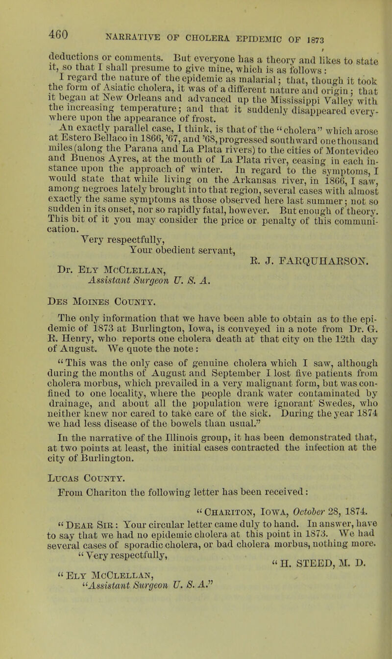 4G0 t dediictions or comments. But everyone Las a theory and likes to state It, so that I shall presume to give mine, which is as follows: I regard the nature of the epidemic as malarial; that, though it took the foiiu of Asicitic cliolcrii, it was of adiftorent nature and origin : that it began at New Orleans and advanced up the Mississippi Valley with the increasing temperature; and that it suddenly disappeared every- where upon tire appearance of frost. An exactly parallel case, I think, is that of the cholera’’ which arose at Estero Bellaco in I860, ’07, and ’08,progressed southward onethousaud miles (along the Parana and La Plata rivers) to the cities of Montevideo and Buenos Ayres, at the mouth of La Plata river, ceasing in each in- stance upon the approach of winter. In regard to the symptoms, I would state that while living on the Arkansas river, in 1800, I saw, among negroes lately brought into that region, several cases with almost exactly the same symptoms as those observed here last summer; not so sudden in its onset, nor so rapidly fatal, however. But enough of theory. This bit of it you may consider the price or penalty of this communi- cation. Very respectfully. Your obedient servant, E. J. FAEQUHAESON. Dr. Ely McClellan, Assistant Surgeon U. S. A. Des Moines County. The only information that we have been able to obtain as to the epi- demic of 1873 at Burlington, Iowa, is conveyed in a note from Dr. G. E. Henry, who reports one cholera death at that city on the 12th day of August. We quote the note: “ This was the only case of genuine cholera which I saw, although during the months of August and September I lost five patients from cholera morbus, which prevailed in a very malignant form, but was con- fined to one locality, where the people drank water contaminated by drainage, and about all the ijopulatiou were ignorant’ Swedes, who neither knew nor cared to take care of the sick. During the year 1874 we had less disease of the bowels than usual.” In the narrative of the Illinois group, it has been demonstrated that, at two points at least, the initial cases contracted the infection at the city of Burlington. Lucas County. From Chariton the following letter has been received: Chariton, Iowa, October 28, 1871. “ Dear Sir : Your circular letter came duly to hand. In answer, have to say that we had no epidemic cholera at this point in 1873. We had several cases of sporadic cholera, or bad cholera morbus, nothing more. “ Very respectfully, “ H. STEED, M. D. “Ely McClellan, ^‘Assistant Surgeon U. S. A.”