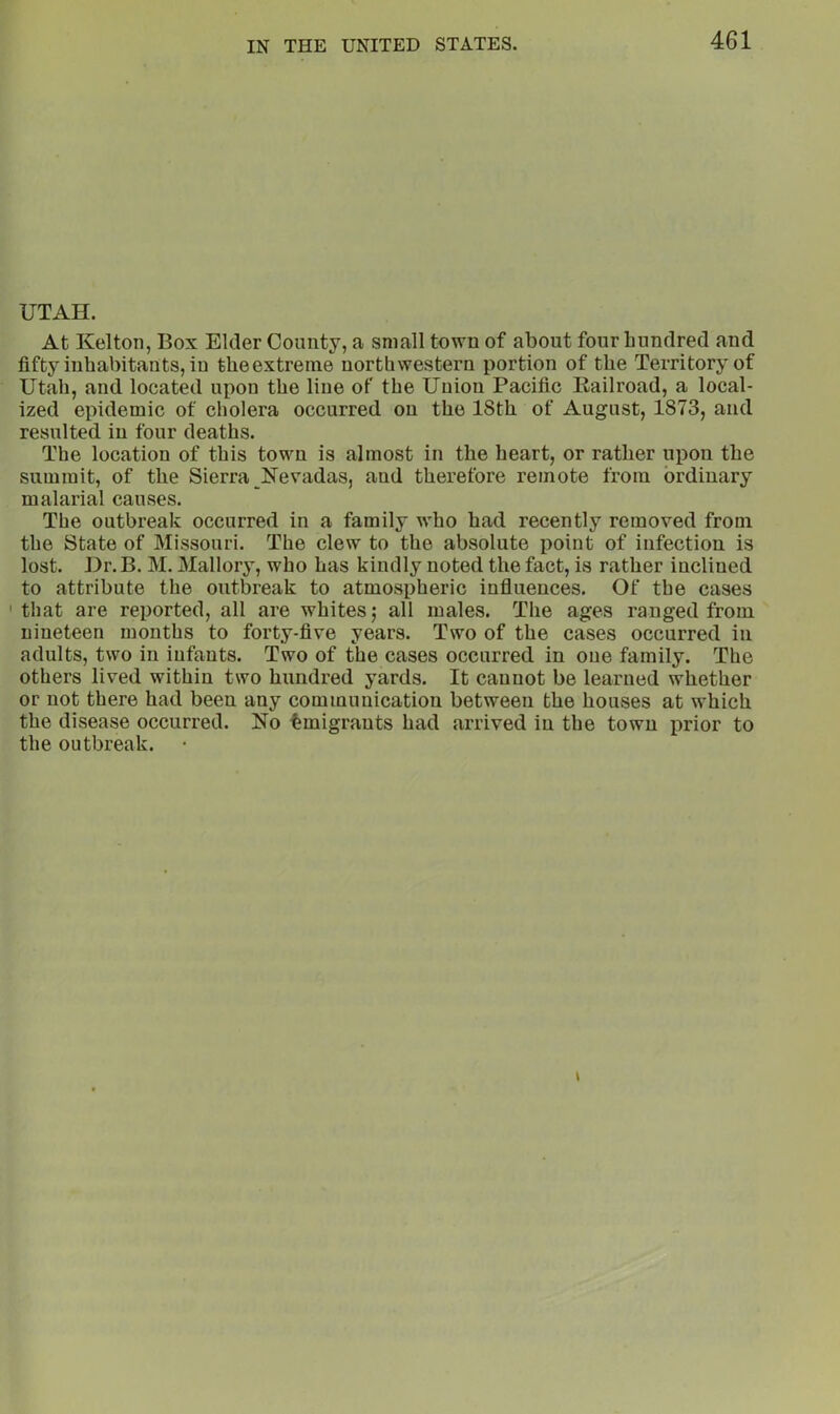 UTAH. At Kelton, Box Elder Comity, a small town of about four hundred and fifty inhabitants, in theextreine northwestern portion of the Territory of Utah, and located upon the line of the Union Pacific Bailroad, a local- ized epidemic of cholera occurred on the 18th of August, 1873, and resulted in four deaths. The location of this town is almost in the heart, or rather upon the summit, of the Sierra ISTevadas, and therefore remote from ordinary malarial causes. The outbreak occurred in a family who had recently removed from the State of Missouri. The clew to the absolute point of infection is lost. Hr.B. M. Mallory, who has kindly noted the fact, is rather inclined to attribute the outbreak to atmospheric influences. Of the cases 'that are reported, all are whites j all males. The ages ranged from nineteen months to forty-five years. Two of the cases occurred in adults, two in infants. Two of the cases occurred in one family. The others lived within two hundred yards. It cannot be learned whether or not there had been any communication between the houses at which the disease occurred. No Emigrants had arrived in the town prior to the outbreak. •