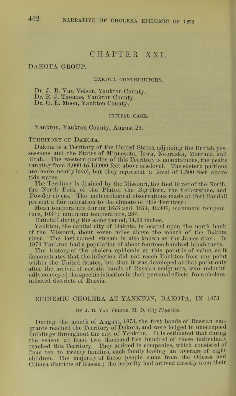 CHAPTER XXI. DAKOTA GROUP. DAKOTA CONTRIBUTORS. Dr. J. B. Van Velsor, Yankton County. Dr. R. J. Thomas, Yankton County. Dr. G. E. Moon, Yankton County. INITIAL CASE. Yankton, Yankton County, August 25. Territory of Dakota. Dakota is a Territory of the United States, adjoining the British pos- sessions and the States of Minnesota, Iowa, Nebraska, Montana, and Utah. The western portion of this Territory is mountainous, the peaks ranging from 8,000 to 13,000 feet above sea-level. The eastern portions are more nearly level, but they represent a level of 1,500 feet above tide-water. The Territory is drained by the Missouri, the Red River of the North, the North Fork of the Platte, the Big Horn, the Yellowstone, and Powder rivers. The meteorological observations made at Fort Randall present a fair indication to the climate of this Territory : Mean temperature during 1873 and 1874, 49.90°5 maximum tempera- ture, 103° ; minimum temperature, 28°. Rain fall during the same period, 14.69 inches. Yankton, the capital city of Dakota, is located upon the north bank of the Missouri, about seven miles above the month of the Dakota river. The last-named stream is also known as the James river. In 1870 Yankton had a population of about fourteen hundred inhabitants. The history of the cholera epidemic at this point is of value, as it demonstrates that the infection did not reach Vankton from any point within the United States, but that it was developed at that point only after the arrival of certain bands of Russian emigrants, who undoubt- edly conveyed the specitic infection in their personal effects from cholera- infected districts of Russia. EPIDEMIC CHOLERA AT YANKTON, DAKOTA, IN 1873. By J. B. Van Velsor, M. D., City Physician. During the mouth of August, 1873, the first bauds of RuSvSian emi- grants reached the Territory of Dakota, and were lodged in unoccupied buildings throughout the city of Yankton. It is estimated that during the season at least two thousand five hundred of these individuals reached this Territory. They arrived in companies, which consisted of from ten to twenty families, each himily having an average of eight children. The majority of these people came from the Odessa and Crimea districts of Russia; the majority had arrived directly from their