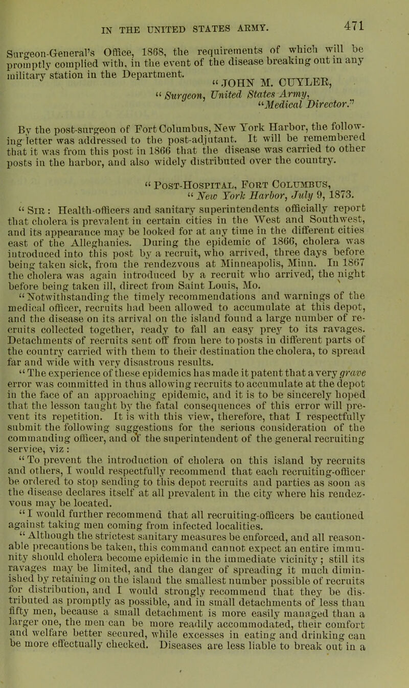 Sargeoti-Geiieral’s Office, 1868, the requirements of whicii will be promptly complied with, in the event of the disease breaking out in any military station in the Department. OUYDEE, “ Surqeon, United States Army, '■^Medical Director^ By the post-surgeon of Fort Columbus, New York Harbor, the follow- ing letter was addressed to the post-adjutant. It will be remembered that it was from this post in 1866 that the disease was carried to other posts in the harbor, and also widely distributed over the country. “ Post-Hospital, Fort Columbus, “ New TorTc Harbor, July 9, 1873. “ Sir : Health-officers and sanitary superintendents officially report that cholera is prevalent in certain cities in the West and Southwest, and its appearance may be looked for at any time in the different cities east of the Alleghanies. During the epidemic of 1866, cholera was introduced into this post by a recruit, who arrived, three days before being taken sick, from the rendezvous at Minneapolis, Minn. In 1867 the cholera was again introduced by a recruit who arrived, the night before being taken ill, direct from Saint Louis, Mo. ' “Notwithstanding the timely recommendations and warnings of the medical officer, recruits had been allowed to accumulate at this depot, and the disease on its arrival on the island found a large number of re- cruits collected together, ready to fall an easy prey to its ravages. Detachments'of recruits sent off from here to posts in different parts of the country carried with them to their destination the cholera, to spread far and wide with very disastrous results. “ The experience of these epidemics has made it patent that a very/yrave error was committed in thus allowing recruits to accumulate at the depot in the face of an approaching epidemic, and it is to be sincerely hoped that the lesson taught by the fatal consequences of this error will pre- vent its repetition. It is with this view, therefore, that I respectfully submit the following suggestions for the serious consideration of the commanding officer, and of the superintendent of the general recruiting service, viz: “ To prevent the introduction of cholera on this island by recruits and others, I would respectfully recommend that each recruiting-officer be ordered to stop sending to this depot recruits and parties as soon as the disease declares itself at all prevalent in the city where his rendez- vous may be located. “ I would further recommend that all recruiting-officers be cautioned against taking men coming from infected localities. “ Although the strictest sanitary measures be enforced, and all reason- able precautions be taken, this command cannot expect an entire immu- nity should cholera become epidemic in the immediate vicinity; still its ravages maj^ be limited, and the danger of spreading it much dimin- ished by retaining on the island the smallest number possible of recruits tor distribution, and I would strongly recommend that they be dis- tributed as promptly as possible, and in small detachments of less than fifty men, because a small detachment is more easily managed than a larger one, the men can be more readily accommodated, their comfort and welfare better secured, while excesses in eating and drinking can be more eliectually checked. Diseases are less liable to break out in a