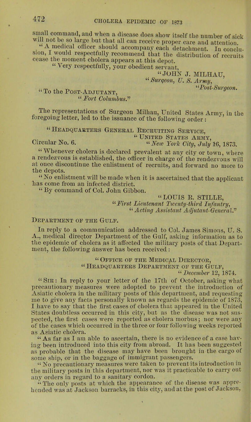 small command, and when a disease does show itself the number of sick will not be so large but that all can receive proper care and attention. ‘A medical officer should accompany each detachment. In conclu- sion, I would respectfully recommend that the distribution of recruits cease the moment cholera appears at this depot. “ Very respectfully, your obedient servant, “JOHN J. MILHAU, “ Surgeon, U. S. Army, “ To the Post-Adjutant, Surgeon. Fort Colunibus.’’^ The representations of Surgeon Milhau, United States Army, in the foregoing letter, led to the issuance of the following order : “Headquarters General Eecruiting Service, “United States army. Circular No. 6. “ New YorJc City, July 16, 1873. “Whenever cholera is declared prevalent at any city or town, where a rendezvous is established, the officer in charge of the rendezvous will at once discontinue the enlistment of recruits, and forward no more to the depots. “ No enlistment will be made when it is ascertained that the applicant has come from an infected district. “ By command of Col. John Gibbon. “LOUIS E. STILLE, First Lieutenant Twenty-third Infantry, “ Acting Assistant Adjutant-General.'^'’ Department of the Gulf. In reply to a communication addressed to Col. James Simons, U. S. A., medical diregtor Department of the Gulf, asking information as to the epidemic of cholera as it affected the military posts of that Depart- ment, the following Answer has been received : “ Office of the Medical Director, “ Headquarters Department of the Gulf, ^’•December 12, 1874. “ Sir : In reply to your letter of the 17th of October, asking what precautionary measures were adopted to prevent the introduction of Asiatic cholera in the military iiosts of this department, and requesting me to give any facts personally known as regards the epidemic of 1873, I have to saj that the first cases of cholera that appeared in the United States doubtless occurred in this city, but as the disease was not sus- pected, the first cases were reported as cholera morbus; nor were any of the cases which occurred in the three or four following weeks reported as Asiatic cholera. “ As far as I am able to ascertain, there is no evidence of a case hav- ing been introduced into this city from abroad. It has been suggested as probable that the disease may have been brought in the cargo of some sliip, or in the baggage of immigrant passengers. “ No precautionary measures were taken to prevent its introduction in the military posts in this department, nor was it practicable to carry out any orders in regard to a sanitary cordon. ‘‘The only posts at which the appearance of the disease was appre- hended was at Jackson barracks, in this city, and at the post of Jackson,