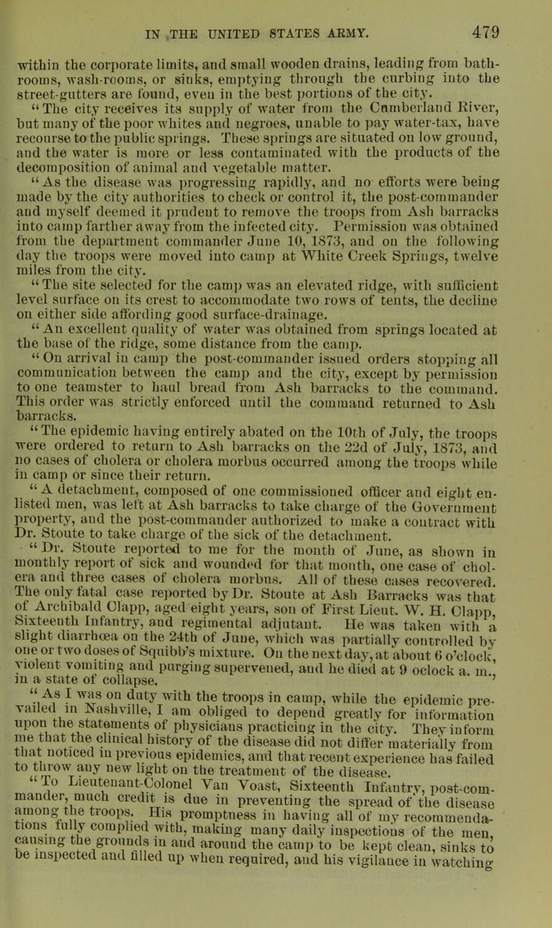 within the corporate limits, and small wooden drains, leading from bath- rooms, wash-rooms, or sinks, emptying through the curbing into the street-gutters are found, even in the best portions of the city. “The city receives its supply of water from the Cumberland River, but many of the poor whites and negroes, unable to pay water-tax, have recourse to the public springs. These springs are situated on low ground, and the water is more or less contaminated with the products of the decomposition of animal and vegetable matter. “ As the disease was progressing rapidly, and no efforts were being made by the city authorities to check or control it, the post-commander and myself deemed it prudent to remove the troops from Ash barracks into camp farther away from the infected city. Permission was obtained from the department commander June 10, 1873, and on the following day the troops were moved into camp at White Creek Springs, twelve miles from the city. “The site selected for the camp was an elevated ridge, with sufficient level surface on its crest to accommodate two rows of tents, the decline on either side affording good surface-drainage. “ An excellent quality of water was obtained from springs located at the base of the ridge, some distance from the camp. “On arrival in camp the post-commander issued orders stopping all communication between the camp and the city, except by permission to one teamster to haul bread from Ash barracks to the command. This order was strictly enforced until the command returned to Ash barracks. “The epidemic having entirely abated on the 10th of July, the troops were ordered to return to Ash barracks on the 22d of July, 1873, and no cases of cholera or cholera morbus occurred among the troops while in camp or since their return. “A detachment, composed of one commissioned officer and eight en- listed men, was left at Ash barracks to take charge of the Government property, and the post-commander authorized to make a contract with Dr. Stoute to take charge of the sick of the detachment. “ Dr. Stoute reportetl to me for the month of June, as shown in monthly report of sick and wounded for that month, one case of chol- era and three cases of cholera morbus. All of these cases recovered. The only fatal case reported by Dr. Stoute at Ash Barracks was that of Archibald Clapp, aged eight years, son of First Lieut. W. H. Clapp, Sixteenth Infantry, and regimental adjutant. He was taken with a slight diarrhoea on the 24th of June, which was partially controlled by one or two doses of Squibb’s mixture. On the next day, at about 6 o’clock violent vomiting and purging supervened, and he died at 9 oclock a. m ’ m a state ot collapse. ’ As I was on duty with the troops in camp, while the epidemic pre- vailed in J^ashville, I am obliged to depend greatly for information upon the statements of physicians practicing in the city. They inform me that the clinical history of the disease did not differ materially from that noticed in previous epidemics, and that recent experience has failed light on the treatment of the disease. To Lieutenant-Colonel Van Voast, Sixteenth Infantrv, post-com- mander, much credit IS due in preventing the spread of‘the disease among the troops. His promptness in having all of my recommenda- tions fully complied with, making many daily inspections of the men, causing the grounds in and around the camp to be kept clean, sinks to be inspected and hlled up when required, aud his vigilance in watchin«- O