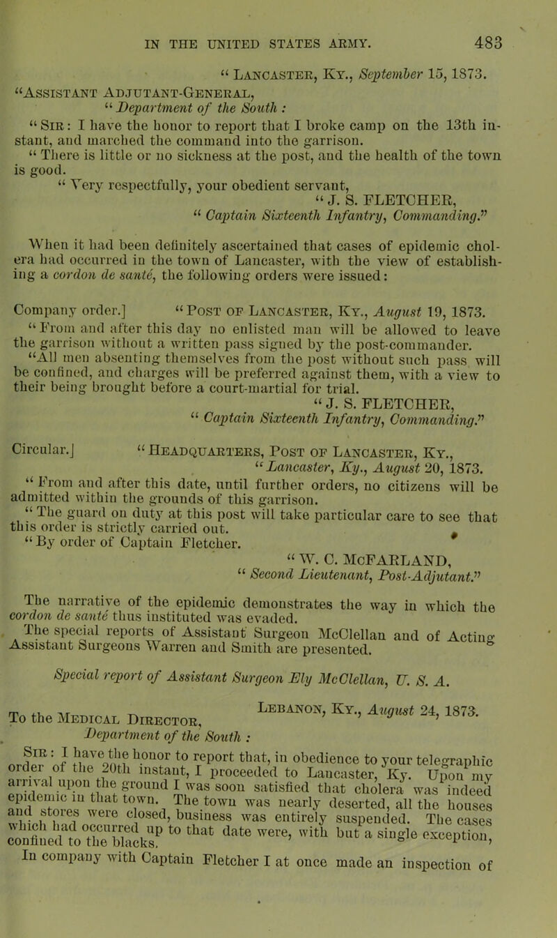 “ Lancaster, Ky., Septemher 15,1873. “Assistant Adjutant-General, “ Department of the South : “ Sir : I have the honor to report that I broke camp on the 13th in- stant, and marched the command into the garrison. “ Tliere is little or no sickness at the post, and the health of the town is good. “ Very respectfully, your obedient servant, “ J. S. FLETCHER, “ Captain Sixteenth Infantry^ Commanding^ When it had been definitely ascertained that cases of epidemic chol- era had occurred in the town of Lancaster, with the view of establish- ing a cordon de samite, the following orders were issued: Company order.] “Post of Lancaster, Ky., August 10,1873. “ From and after this day no enlisted man will be allowed to leave the garrison without a written pass signed by the post-commander. “All men absenting themselves from the post without such pass will be confined, and charges will be preferred against them, with a view to their being brought before a court-martial for trial. “ J. S. FLETCHER, “ Captain Sixteenth Infantry, CommandingP Circular.] “ Headquarters, Post of Lancaster, Ky., ^‘Lancaster, Ky., August 20, 1873. “ lYom and after this date, until further orders, no citizens will be admitted within the grounds of this garrison. “ The guard on duty at this post will take particular care to see that this order is strictly carried out. “ By order of Captain Fletcher. “ w. c. McFarland, “ Second Lieutenant, Post-AdjutanV^ The narrative of the epidemic demonstrates the way in which the cordon de sante thus instituted was evaded. The special reports of Assistant Surgeon McClellan and of Acting Assistant Surgeons Warren and Smith are presented. Special report of Assistant Surgeon My McClellan, U. S. A. m ,,r ^ Lebanon, Ky., August 24, 1873. To the Medical Director, , cua. Department of the South : Sir : I have the honor to report that, in obedience to your telegraphic order of the 20th instant, I proceeded to Lancaster, Ky. Upo^iy upon the ground I was soon satisfied that cholera was indeed epidemic in that town. The town was nearly deserted, all the houses and stores were closed, business was entirely suspended. The cases In company with Captain Fletcher I at once made an inspection of