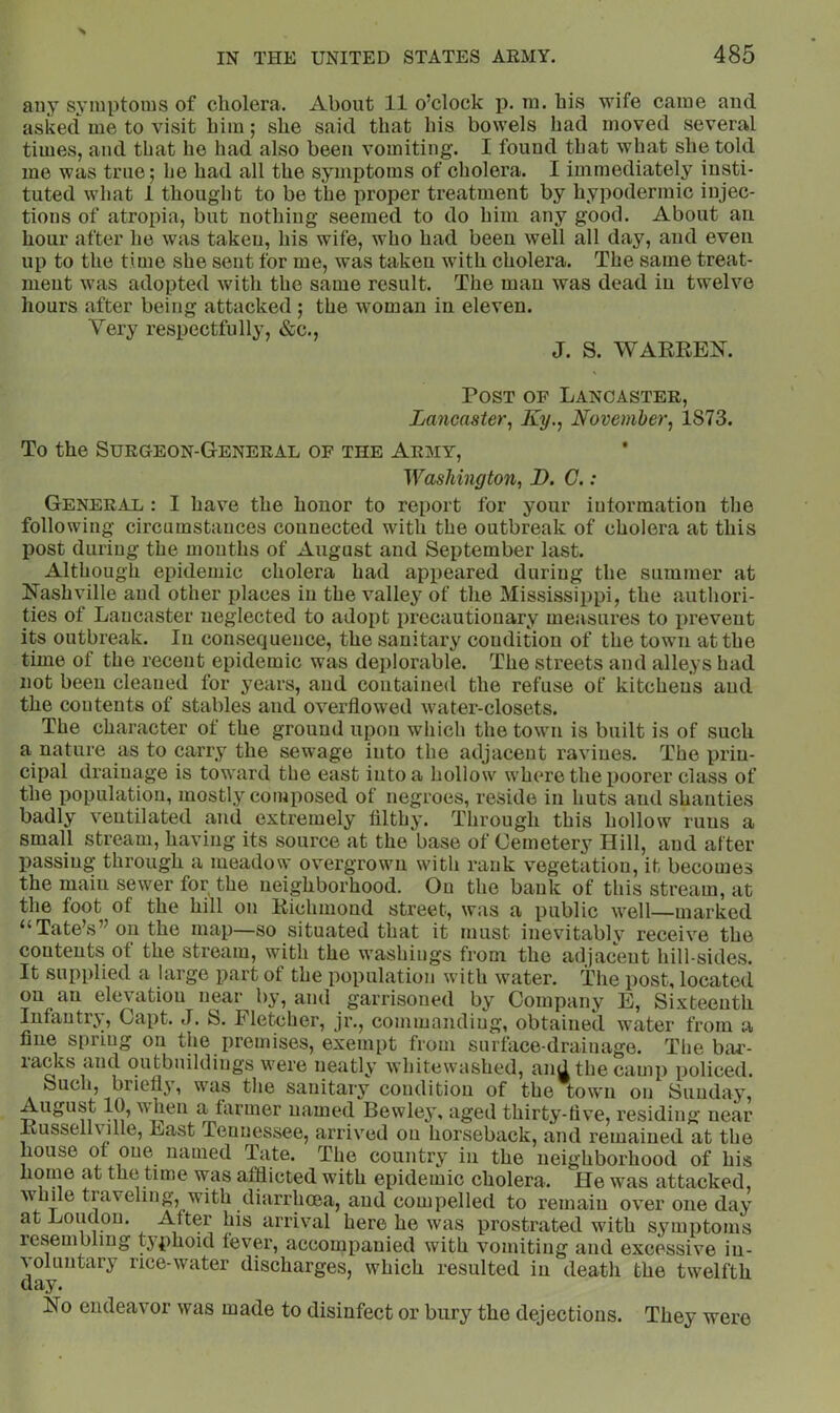 any symptoms of cholera. About 11 o’clock p. ra. his wife came and asked me to visit him; she said that his bowels had moved several times, and that he had also been vomiting. I found that what she told me was true; he had all the symptoms of cholera. I immediately insti- tuted what 1 thought to be the proper treatment by hypodermic injec- tions of atropia, but nothing seemed to do him any good. About an hour after lie was taken, his wife, who had been well all day, and even up to the time she sent for me, was taken with cholera. The same treat- ment was adopted with the same result. The man was dead in twelve hours after being attacked ; the woman in eleven. Very respectfully, &c., J. S. WARREK. Post op Lancaster, Lancaster^ Ky., November, 1873. To the Surgeon-General of the Army, Washington, D. C. : General : I have the honor to report for your iutormation the following circumstances connected with the outbreak of cholera at this post during the mouths of August and September last. Although epidemic cholera had appeared during the summer at R’ashville and other places in the valley of the Mississippi, the authori- ties of Lancaster neglected to adopt precautionary measures to i>reveut its outbreak. In consequence, the sanitary condition of the town at the time of the recent epidemic was deplorable. The streets and alleys had not been cleaned for years, and contained the refuse of kitchens and the contents of stables and overflowed water-closets. The character of the ground upon which the town is built is of such a nature as to carry the sewage into the adjacent ravines. The prin- cipal drainage is toward the east into a hollow where the poorer class of the population, mostly composed of negroes, reside in huts and shanties badly ventilated and extremely filthy. Through this hollow runs a small stream, having its source at the base of Cemetery Hill, and after passing through a meadow overgrown with rank vegetation, it becomes the main sewer for the neighborhood. On the bank of this stream, at the foot of the hill on Richmond street, was a public well—marked “Tate’s” on the map—so situated that it must inevitably receive the contents of the stream, with the w^ashiugs from the adjacent hill-sides. It supplied a large part of the population with water. The post, located on an elevation near by, and garrisoned by Company E, Sixteenth Infantry, Capt. J. S. Fletcher, jr., commanding, obtained water from a fine spring on the premises, exempt from surface-drainage. The bai'- lacks and outbuildings were neatly whitewashed, and the camp policed. buclij briefly, wus tlie sanitary condition of the town on Sunday, August 10, when a farmer named Bewley, aged thirty-five, residing near Russellville, East Tennessee, arrived on horseback, and remained at the house or one named Tate. The country in the neighborhood of his home at the time was afflicted with epidemic cholera. He was attacked, while traveling, with diarrheea, and compelled to remain over one day at Loudon. After his arrival here he was prostrated with symptoms resembling typhoid fever, accompanied with vomiting and excessive in- voluntary rice-water discharges, which resulted in death the twelfth day. Ro endeavor was made to disinfect or bury the dejections. They were