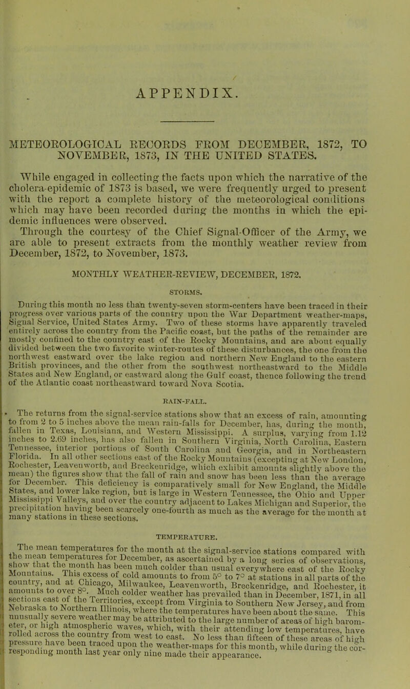 / APPENDIX. METBOEOLOGICAL EECOEDS EEOM DECEMBEE, 1872, TO NOVEMBER, 1873, IN THE UNITED STATES. While engaged in collecting the facts upon which the narrative of the cholera-epidemic of 1873 is based, we were frequently urged to present with the report a complete history of the meteorological conditions which may have been recorded during the months in which the epi- demic influences were observed. Through the courtesy of the Chief Signal-Officer of the Army, we are able to present extracts from the monthly weather review from December, 1872, to November, 1873. MONTHLY WEATHER-REVIEW, DECEMBER, 1872. STORMS. Daring this month no less than twenty-seven storm-centers have been traced in their progress over various parts of the country upon the War Department weather-maps, Signal Service, United States Army. Two of these storms have apparently traveled entirely across the country from the Pacific coast, but the paths of the remainder are mostly confined to the country east of the Rocky Mountains, and are about equally divided between the two favorite winter-routes of these disturbances, the one from the northwest eastward over the lake region and northern New England to the eastern British provinces, and the other from the southwest northeastward to the Middle States and New England, or eastward along the Gulf coast, thence following the trend of the Atlantic coast northea-stward toward Nova Scotia. RAIN-FALL. * The returns from the signal-service stations show that an excess of rain, amounting to froni 2 to 5 inches above the mean rain-falls for December, has, during the month, fallen in Texas, Louisiana, and W^estoru Mississippi. A surplus, varyiuf from 1.12 mches to 2.69 inches, has also fallen in Southern Virginia, North Carolina, Eastern Tennessee, interior portions of South Carolina and Georgia, and in Northeastern Florida. In all othei sections east of the Rocky Mountains (excepting at New London, Rochester, Leavenworth, and Breckeuridge, which exhibit amounts slightly above the mean) the figures show that the fall of rain and snow has been less than the average tor December. This deficiency is comparatively small for New England, the Middle States, and lower lake region, but is large in Western Tennessee, the Ohio and Upper Mississippi Valleys, aud over the country adjacent to Lakes Michigan and Superior, the piecipitation having been scarcely one-fourth as much as the average for the month at many stations in these sections. u ^ ^ TEMPERATURE. ™onth at the signal-service stations compared with Bhnw that I^eceniber, as ascertained by a long series of observations, been mucli colder than usual everywhere east of the Rocky Annnif-v nnrl amounts to from 50 to 70 at stations in all parts of the eoiintiy, and at Chicago, Milwaukee, Leavenworth, Breckenridge, and Rochester, it weather has prevailed than in December, 1871, in all V Tei ritories, except from Virginia to Southern New Jersey, and from Nebraska to Northern Illinois, w'here the temperatures have been about the same. This nuusually severe weather may be attributed to the large number of areas of high barom- eter, or high atmospheric waves, which, with their attending low temperatures, have rolled across the country from west to east. No less than fifteen of these areas of hicrh p e..sure have been traced upon the weather-maps for this month, while durino- the cor- [ responding month last year only nine made their appearance. °