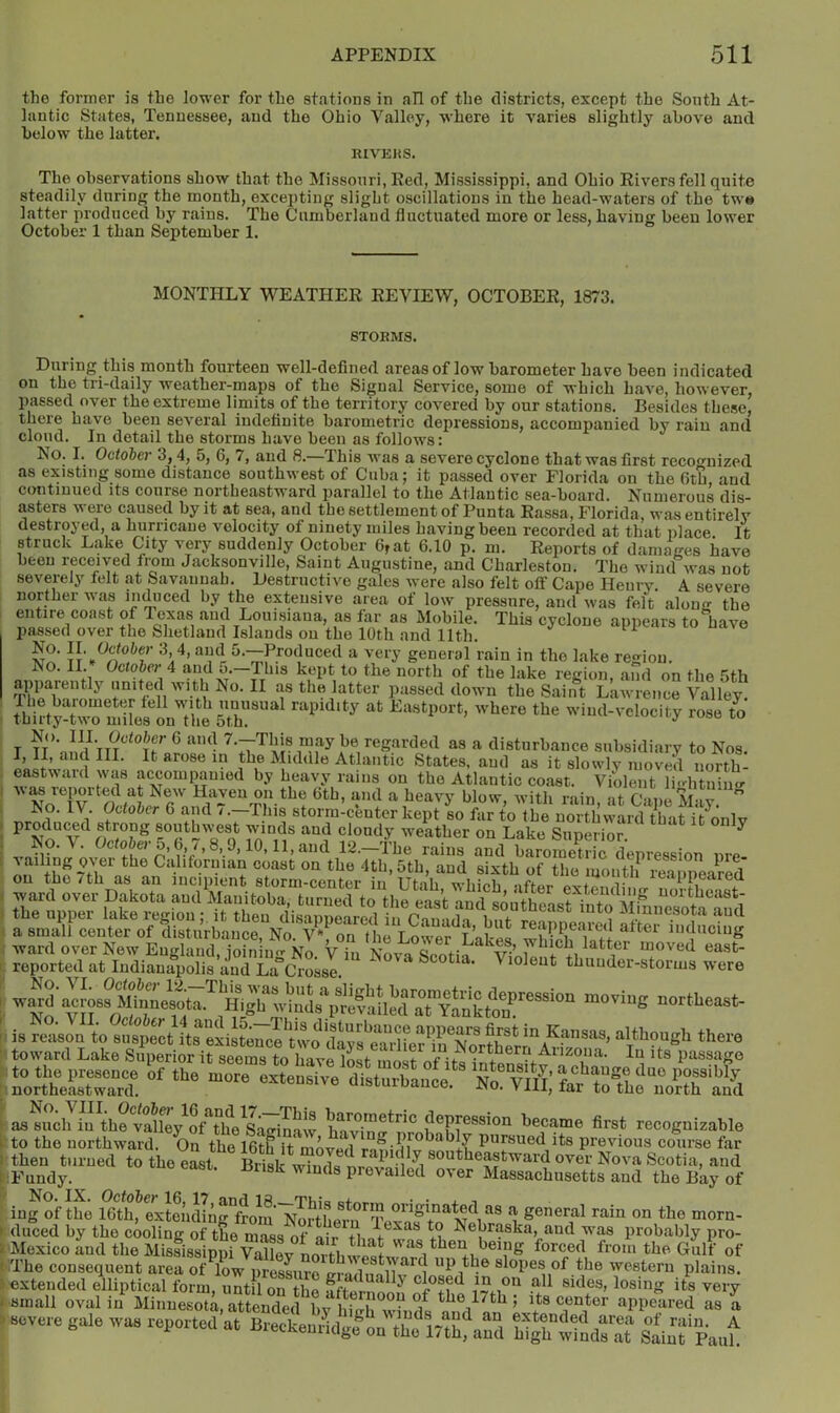 the former is the lower for the stations in all of the districts, except the South At- lantic States, Tennessee, and the Ohio Valley, where it varies slightly above and below the latter. RIVEKS. The observations show that the Missouri, Eed, Mississippi, and Ohio Rivers fell quite steadily during the month, excepting slight oscillations in the head-waters of the tw» latter produced by rains. The Cumberland fluctuated more or less, having been lower October 1 than September 1. MONTHLY WEATHER REVIEW, OCTOBER, 1873. STORMS. on During this month fourteen well-defined areas of low barometer have been indicated —1 the tri-daily weather-maps of the Signal Service, some of which have, however, passed over the extreme limits of the territory covered by our stations. Besides these, there have been several indefinite barometric depressions, accompanied by rain and cloud. In detail the storms have been as follows: No. I. October 3,4, 5, 6, 7, and 8.—This was a severe cyclone that was first recognized as existing some distance southwest of Cuba; it passed over Florida on the Gth and continued its course northeastward parallel to the Atlantic sea-board. Numerous dis- asters were caused by it at sea, and the settlement of Punta Rassa, Florida, was entirely destroyed, a hurricane velocity of ninety miles having been recorded at that place It struck Lake City very suddenly October 6,at 6.10 p. m. Reports of damaires have been received from Jacksonville, Saint Augustine, and Charleston. The wind was not severely felt at Savannah. Destructive gales were also felt off Cape Henry. A severe norther was induced by the extensive area of low pressure, and was felt alouir the entire coast of Texas and Louisiana, as far as Mobile. This cyclone appears to have passed over the Shetland Islands on the 10th and 11th. ‘ ^ 'V’ 5-—Produced a very general rain in the lake region. No. II.October 4 and 5.—This kept to the north of the lake recion and on the The^^iarmL^^^ as the latter passed down the Saint Lawrence Valley. rose to T TT*’ ^ 7.—This may be regarded as a disturbance subsidiary to Nos Atlantic States, and as it slowly moved north- eastwaid was accompanied by heavy rains on the Atlantic coast. Violent li-litnimr w^ reported at New Haven on the 6th, and a heavy blow, with rain at C me M-.l ” Ko. IV Moh,^ 6 and 7.-TI,fs storm:c™ter kept bo fer to toe Winds and cloudy weather on Lake Superior. ^ No. V. October 0,6,/, 8,9,10,11, and 12.—The rains and barometric depression nre vaihng over the Californian coast on the 4th, 5th, and sixth of the month lea n^^^ on the 7th as an incipient storm-center in Utah wlii/>h .ifia.. ^ leappearea ward over Dakota and Manitoba, turned to the east and southeast uortheast- the upper lake ,;egiouit tbeu tUeappearS iu CauLa ^0,“?°. uetou a small center of disturbance. No. V*, on the Lower T nl-eo wi.iii i inducing , NBva.coti^i^„reiiih“Sr.SorB tooviug northeast- toward Lake Superior it seems to have inat m Northern Aiizoiia. In its passage ?oSe= as^ucl7iu^th?vSley^of^^^^ W^n^nmhnFr®®'®^ became first recognizable to the northward. On the 16th it mover! r pursued its previous course far then turned to the eLt S wTZ 1 ^i ^O'^^^l^^astward over Nova Scotia, and :Fundy. prevailed over Massachusetts and the Bay of ing of the 16th, extendingFfrom ‘*i tbe morn- duced by the cooling of the mass of air Nebraska, and w'as probably pro- Mexico and the MistissippiVaUev north the Gulf of '.The consequent area of low pressure eradnnlTv slopes of the western plains, extended elliptical form, until on the fftelno!!^ ^ sides, losing its very small oval in Minnesot^, attendee^ T.*® appeared as 1 Bovure gulB wa. reported at Breekentfdgf „„ the ir,hau°d high“d: at Sam'fpauh