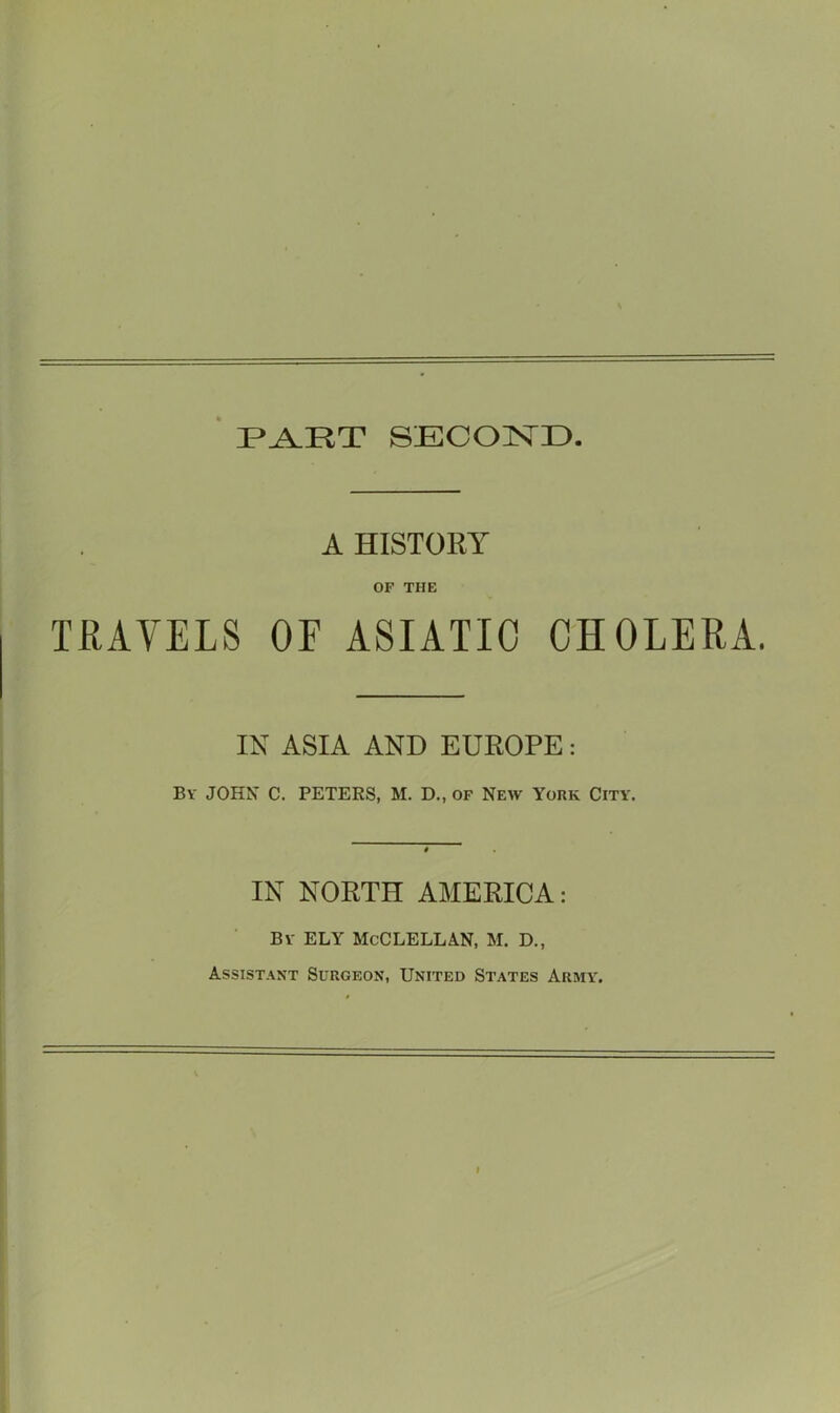 3PA.RT SECOND A HISTORY OF THE TRAVELS OE ASIATIC CHOLERA. IN ASIA AND EUROPE: By JOHN C. PETERS, M. D., of New York City. IN NORTH AMERICA: By ELY McClellan, m. d.. Assistant Surgeon, United States Army.