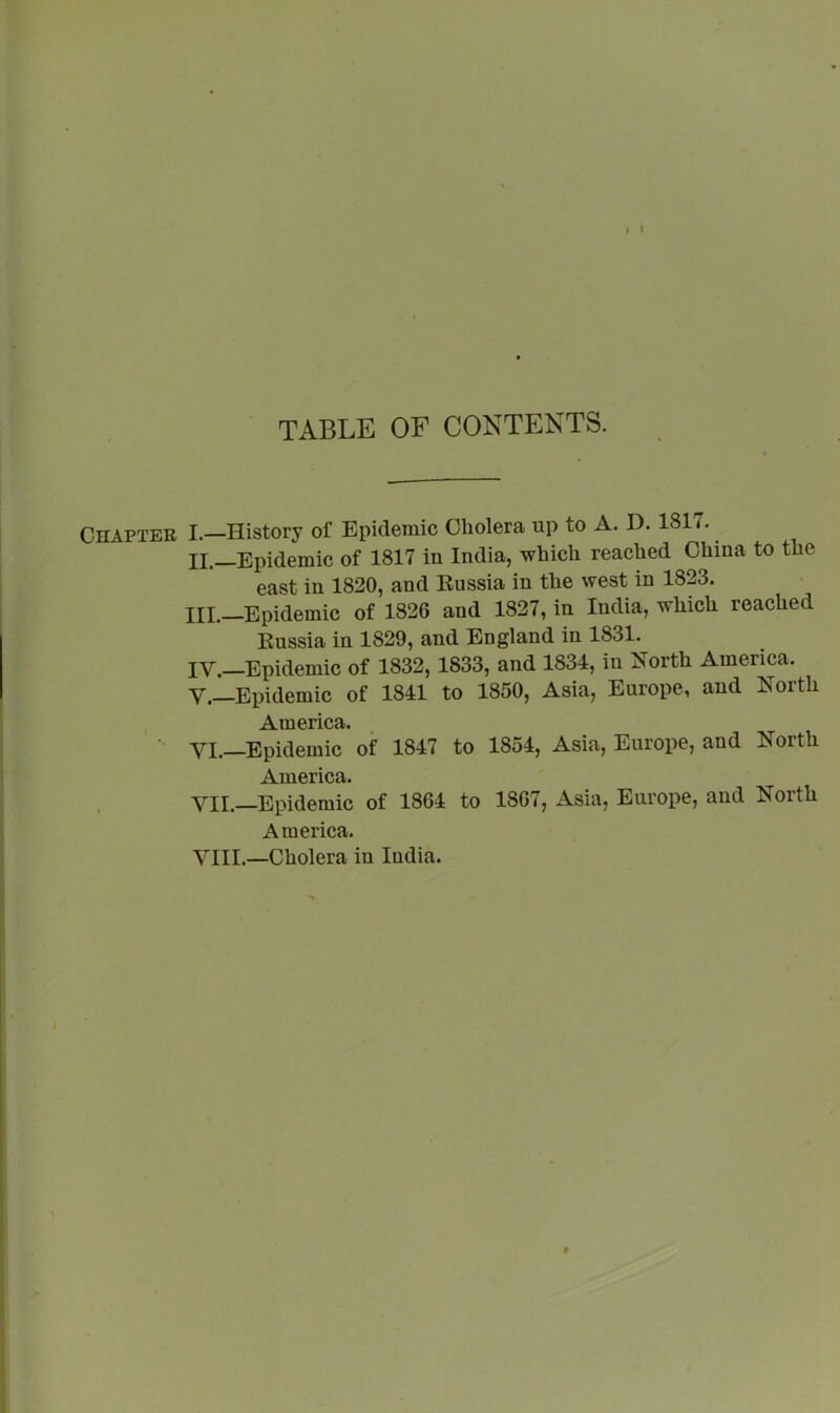 TABLE OF CONTENTS. Chapter I.—History of Epidemic Cholera up to A. D. 1817. II. —Epidemic of 1817 in India, which reached China to the east in 1820, and Eussia in the west in 1823. III. —Epidemic of 1826 and 1827, in India, which reached Eussia in 1829, and England in 1831. IY._Epidemic of 1832, 1833, and 1834, in North America. V.—Epidemic of 1841 to 1850, Asia, Europe, and North America. ■ YI.—Epidemic of 1847 to 1854, Asia, Europe, and North America. YII.—Epidemic of 1864 to 1867, Asia, Europe, and North America. YIII.—Cholera in India.