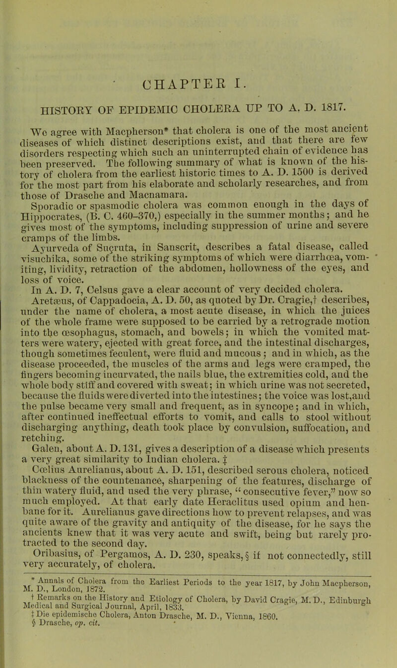 HISTOKY OF EPIDEMIC CHOLERA UP TO A. D. 1817. Wo agree with Macpherson* that cholera is one of the most ancient diseases of which distinct descriptions exist, and that there are few disorders respecting which such an uninterrupted chain of evidence has been preserved. The following summary of what is known of the his- tory of cholera from the earliest historic times to A. D. 1500 is derived for the most part from his elaborate and scholarly researches, and from those of Drasche and Macnamara. Sporadic or spasmodic cholera was common enough in the days of Hippocrates, (B. C. 400-370,) especially in the summer months; and he gives most of the symptoms, including suppression of urine and severe cramps of the limbs. Ayurveda of Su9ruta, in Sanscrit, describes a fatal disease, called visuchika, some of the striking symptoms of which were diarrhoea, vom- ' iting, lividity, retraction of the abdomen, hollowness of the eyes, and loss of voice. In A. D. 7, Celsus gave a clear account of very decided cholera. Aretmus, of Cappadocia, A. D. 50, as quoted by Dr. Cragie,t describes, under the name of cholera, a most acute disease, in which the juices of the whole frame were supposed to be carried by a retrograde motion into the oesophagus, stomach, and bowels; in which the vomited mat- ters were watery, ejected with great force, and the intestinal discharges, though sometimes feculent, were fluid and mucous; and in which, as the disease proceeded, the muscles of the arms and legs were cramped, the fingers becoming incurvated, the nails blue, the extremities cold, and the whole body stiff and covered with sweat; in which urine was not secreted, because the fluids were diverted into the intestines; the voice was lost,and the pulse became very small and frequent, as in syncope; and in which, after continued ineflectual efforts to vomit, and calls to stool without discharging anything, death took place by convulsion, suffocation, and retching. Galen, about A. D. 131, gives a description of a disease which presents a very great similarity to Indian cholera. | Coelius Aurelianus, about A. D. 151, described serous cholera, noticed blackness of the countenance, sharpening of the features, discharge of thin watery fluid, and used the very phrase, “ consecutive fever,” now so much employed. At that early date Heraclitus used opium and hen- bane for it. Aurelianus gave directions how to prevent relapses, and was quite aware of the gravity and antiquity of the disease, for he says the ancients knew that it was very acute and swift, being but rareiy pro- tracted to the second day. Oribasius, of Pergamos, A. D. 230, speaks, § if not connectedly, still very accurately, of cholera. * Annals of Cholera from the Earliest Periods to the year 1817, by John Macpherson, M. D., London, 1872. t Rornarks on the History and Etiology of Cholera, by David Craeie, M.D., Edinburgh Medical and Surgical Journal, April, 1833. fDie epidemischo Cholera, Anton Drasche, M. D., Vienna, 1860. $ Drasche, op. cit.