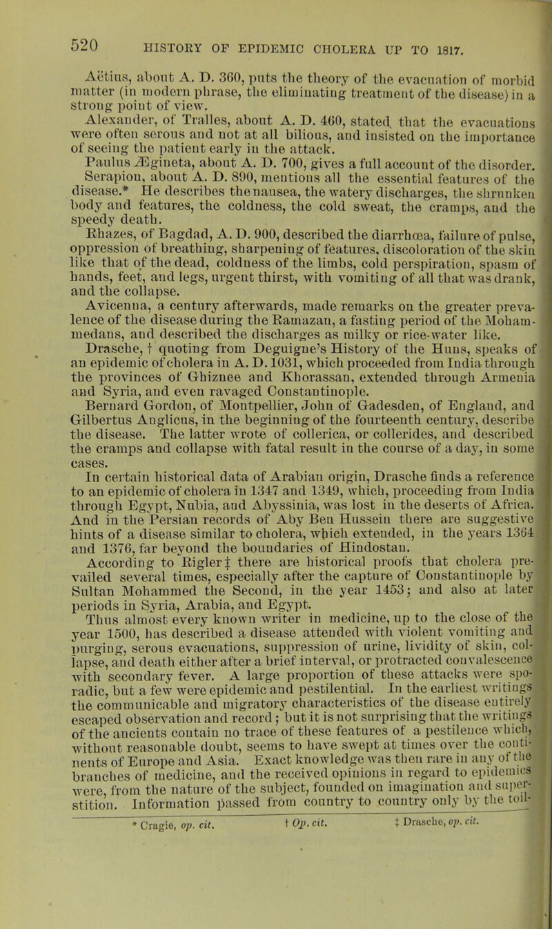 Aetins, about A. D. 3G0, ])iits the theory of the evacuation of morhid matter (in modern phrase, the eliminating treatment of the disease) in a strong point of view. Alexander, of Tralles, about A. D. 4G0, stated that the evacuations wei’o often serous and not at all bilious, and insisted on the importance of seeing the patient early in the attack. Paulus iEgineta, about A. D. 700, gives a full account of the disorder. Serapiou, about A. D. 890, mentions all the essential features of the disease.* He describes the nausea, the watery discharges, the shrunken body and features, the coldness, the cold sweat, the cramps, and the speedy death. Ehazes, of Bagdad, A. D. 900, described the diarrhoea, failure of pulse, oppression of breathing, sharpening of features, discoloration of the skin like that of the dead, coldness of the limbs, cold perspiration, spasm of hands, feet, and legs, urgent thirst, with vomiting of all that was drank, and the collapse. Avicenna, a century afterwards, made remarks on the greater preva- lence of the disease tluring the Ramazan, a fasting period of the Moham- medans, and described the discharges as milky or rice-water like. Drasche, t quoting from Deguigne’s History of the Huns, speaks of an epidemic of cholera in A. D. 1031, which proceeded from India through the provinces of Ghiznee and Khorassan, extended through Armenia and Syria, and even ravaged Constantinople. Bernard Gordon, of Montpellier, John of Gadesden, of England, and Gilbertus Angiicus, in the beginning of the fourteenth century, describe the disease. The latter wrote of collerica, or collerides, and described the cramps and collapse with fatal result in the course of a day, in some cases. In certain historical data of Arabian origin, Drasche finds a reference to an epidemic of cholera in 1347 and 1349, which, proceeding from India through Egypt, Nubia, and Abyssinia, was lost in the deserts of Africa. And in the Persian records of Aby Ben Hussein there are suggestive hints of a disease similar to cholera, which extended, in the years 13G4 and 137G, far beyond the boundaries of Hindostan. According to RiglerJ there are historical proofs that cholera pre- vailed several times, especially after the capture of Constantinople by Sultan Mohammed the Second, in the year 1453; and also at later lieriods in Syria, Arabia, and Egypt. Thus almost every known writer in medicine, up to the close of the year 1500, has described a disease attended with violent vomiting and purging, serous evacuations, suppression of urine, lividit}’^ of skin, col- lapse, and death either after a brief interval, or protracted convalescence with secondary fever. A large proportion of these attacks were spo- radic, but a few were epidemic and pestilential. In the earliest writings the communicable and migratory characteristics of the disease entirely escaped observation and record; but it is not surprising that the writings of the ancients contain no trace of these features of a pestilence whicli, without reasonable doubt, seems to have swept at times over the conti- nents of Europe and Asia. Exact knowledge was then rare in any of the branches of medicine, and the received opinions in regard to epidemics were, from the nature of the subject, founded on imagination and super- stition. Information passed from country to country only by the tou-