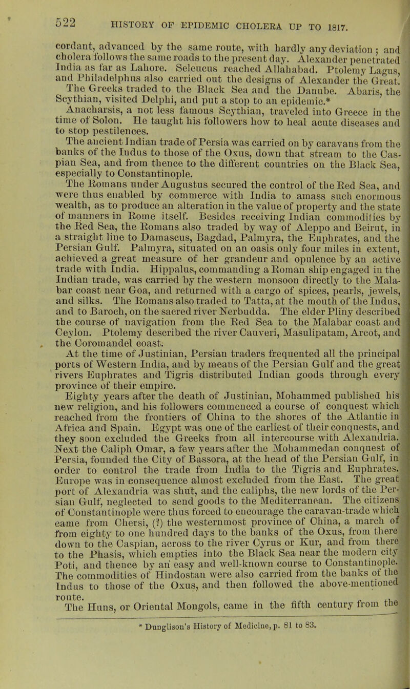 pordant, ridvfiiiced by the saioe route, with hardly auy deviation : and cholera follows the same roads to tlie present day. Alexander penetrated India as far as Lahore. Selencus reached Allahabad. Ptolemy Lagus and Philadelplms also carried out the designs of Alexander the Great^ The Greeks traded to the Black Sea and the Danube. Abaris, the Scythian, visited Delphi, and put a stop to an epidemic.* Anacharsis, a not less famous Scythian, traveled into Greece in the time ot Solon. He taught his followers how to heal acute diseases and to stop pestilences. The ancient Indian trade of Persia was carried on by caravans from the banks of the Indus to those of the Oxus, down that stream to the Cas- pian Sea, and from thence to the different countries on the Black Sea, especially to Constantinople. The Komans under Augustus secured the control of the Bed Sea, and were thus enabled by commerce with India to amass such enormous wealth, as to produce an alteration in the value of property and the state ot manners in Borne itself. Besides receiving Indian commodities by the Bed Sea, the Bomans also traded by way of Aleppo and Beirut, in a straight line to Damascus, Bagdad, Palmyra, the Euphrates, and the Persian Gulf. Palmyra, situated on an oasis only four miles in extent, achieved a great measure of her grandeur and opulence by an active trade with India. Hippalus, commanding aBoman ship engaged in the Indian trade, was carried by the western monsoon directly to the Mala- bar coast near Goa, and returned with a cargo of spices, pearls, jewels, and silks. The Bomans also traded to Tatta, at the mouth of the Indus, and to Baroch, on the sacred river Berbudda. The elder Pliny described the course of navigation from the Bed Sea to the Malabar coast and Ceylon. Ptolemy described the river Cauveri, Masulipatam, Arcot, and the Coromandel coast. At the time of Justinian, Persian traders frequented all the principal ports of Western India, and by means of the Persian Gulf and the great rivers Euphrates and lligris distributed Indian goods through every province of their empire. Eighty years after the death of Justinian, Mohammed published his new religion, and his followers commenced a course of conquest which reached from the frontiers of China to the shores of the Atlantic iii Africa and Spain. Egypt was one of the earliest of their conquests, and they soon excluded the Greeks from all intercourse with Alexandria. Next the Caliph Omar, a few years after the Mohammedan conquest of Persia, founded the City of Bassora, at the head of the Persian Gulf, in order to control the trade from India to the Tigris and Euphrates. Europe was in consequence almost excluded from the Bast. The great port of Alexandria was shut, and the caliphs, the new lords of the Per- sian Gulf, neglected to send goods to the Mediterranean. The citizens of Coustantiuople were thus forced to encourage the caravan-trade which came from Chersi, (?) the westernmost province of China, a march of from eighty to one hundred days to the banks of the Oxus, from there down to the Caspian, across to the river Cyrus or Kur, and from thw'e to the Phasis, which empties into the Black Sea near the modern city Poti, and thence by ah easy and well-known course to Constantinople. The commodities of Hindostan were also carried from the banks of the Indus to those of the Oxus, and then followed the above-meutioued route. ,, The Huns, or Oriental Mongols, came in the fifth century from tne * DuDglison’s History of Medicine, p. 81 to 83.