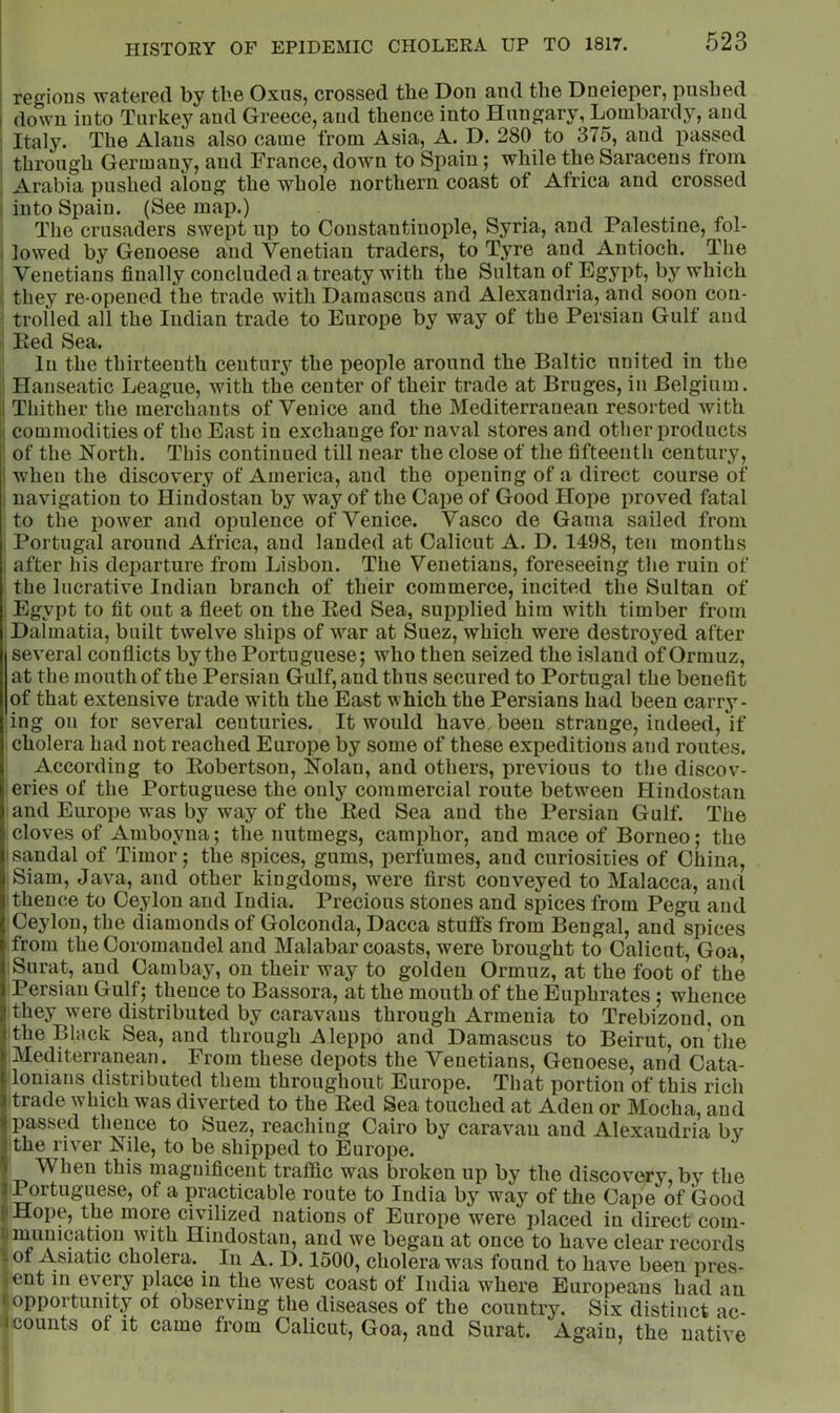 : regions watered by tlie Oxus, crossed the Don and the Dneieper, pushed i down into Turkey and Greece, and thence into Hungary, Lombardy, and Italy. The Alans also came from Asia, A. D. 280 to 375, and passed through Germany, and France, down to Spain; while the Saracens from Arabia pushed along the whole northern coast of Africa and crossed : into Spain. (See map.) The crusaders swept up to Constantinople, Syria, and Palestine, fol- I lowed by Genoese and Venetian traders, to Tyre and Antioch. The Venetians finally concluded a treaty with the Sultan of Egypt, by which they re-opened the trade with Damascus and Alexandria, and soon con- trolled all the Indian trade to Europe by way of the Persian Gulf and Eed Sea. In the thirteenth century the people around the Baltic united in the : Hanseatic League, with the center of their trade at Bruges, in Belgium. I Thither the merchants of Venice and the Mediterranean resorted with 1 commodities of the East in exchange for naval stores and other products ' of the North. This continued till near the close of the fifteenth century, I when the discovery of America, and the opening of a direct course of I navigation to Hindostan by way of the Cape of Good Hope proved fatal to the power and opulence of Venice. Vasco de Gama sailed from i Portugal around Africa, and landed at Calicut A. D. 1498, ten months i after his departure from Lisbon. The Venetians, foreseeing the ruin of the lucrative Indian branch of their commerce, incited the Sultan of Egypt to fit out a fleet on the Eed Sea, supplied him with timber from Dalmatia, built twelve ships of war at Suez, which were destroyed after several conflicts by the Portuguese; who then seized the island of Ormuz, at the mouth of the Persian Gulf, and thus secured to Portugal the benefit of that extensive trade with the East which the Persians had been carry- ing on for several centuries. It would have been strange, indeed, if cholera had not reached Europe by some of these expeditions and routes. According to Eobertson, Nolan, and others, previous to the discov- eries of the Portuguese the only commercial route between Hindostan and Europe was by way of the Eed Sea and the Persian Gulf. The cloves of Amboyna; the nutmegs, camphor, and mace of Borneo; the I sandal of Timor; the spices, gums, perfumes, and curiosities of China, Siam, Java, and other kingdoms, were first conveyed to Malacca, and I thence to Ceylon and India. Precious stones and spices from Pegu and Ceylon, the diamonds of Golconda, Dacca stuffs from Bengal, and spices from the Coromandel and Malabar coasts, were brought to Calicut, Goa, Surat, and Cambay, on their way to golden Ormuz, at the foot of the Persian Gulf; thence to Bassora, at the mouth of the Euphrates; whence they were distributed by caravans through Armenia to Trebizond, on the Black Sea, and through Aleppo and Damascus to Beirut, on the Mediterranean. From these depots the Venetians, Genoese, and Cata- lonians distributed them throughout Europe. That portion of this rich trade which was diverted to the Eed Sea touched at Aden or Mocha, and passed thence to Suez, reaching Cairo by caravan and Alexandria by the river Nile, to be shipped to Europe. When this magnificent traffic was broken up by the discovery, by the t Portuguese, of a practicable route to India by way of the Cape of Good f Hop0j tli6 more civilized nations of Europe were placed in direct com- tniunicatiou with Hindostan, and we began at once to have clear records iof Asiatic cholera. In A. D. 1500, cholera was found to have been pres- |cnt in ev'ery place in the west coast of India where Europeans had an I opportunity of observing the diseases of the country. Six distinct ac- Icounts of it came from Calicut, Goa, and Surat. Again, the native )i I I k