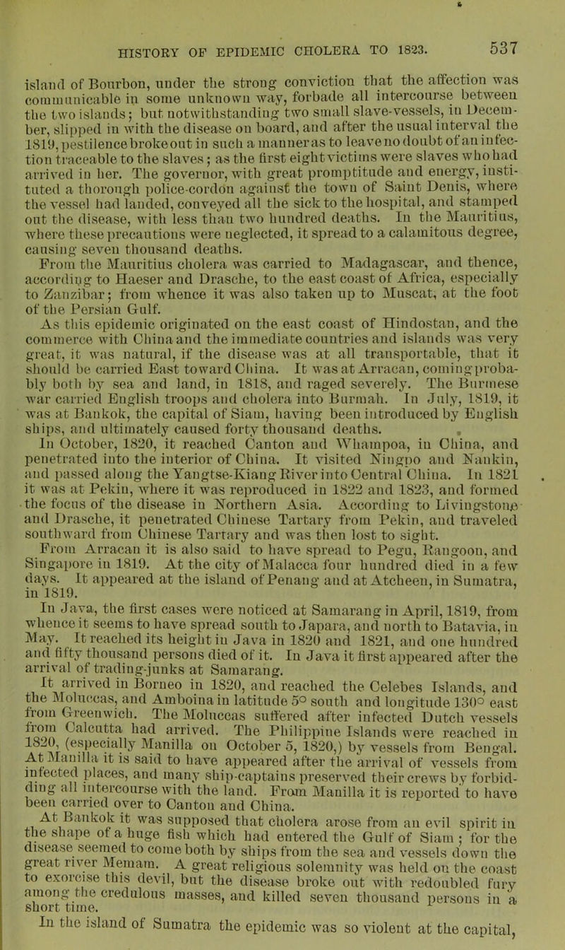 island of Bourbon, under the strong conviction that the affection was cotmuunicable in some unknown way, forbade all intercourse between the two islands; but notwithstanding two small slave-vessels, in Uecem- her, slipped in with the disease on board, and after the usual interval the 1819,pestilencebrokeout in such amaunerasto leave no doubt ot an infec- tion traceable to the slaves; as the first eight victims were slaves who had arrived in her. The governor, with great promptitude a;ud energy, insti- tuted a thorough police-cordOn against the town of Saint Denis, where the vessel had landed, conveyed all the sick to thehos[)ital, and stamped out the disease, with less than two hundred deaths. In the Mauritius, where these i)recautions were neglected, it spread to a calamitous degree, causing seven thousand deaths. From the Mauritius cholera was carried to Madagascar, and thence, accordipg to Haeser and Drasche, to the east coast of Africa, especially to Zanzibar; from whence it was also taken up to Muscat, at the foot of the Persian Gulf. As this epidemic originated on the east coast of ITindostan, and the commerce with China and the immediate countries and islands was very great, it was natural, if the disease was at all transportable, that it should be carried East toward Cliina. It wasat Arracan, coming proba- bly both by sea and land, in 1818, and raged severely. The Burmese war carried English troops and cholera into Burmah. In July, 1819, it Avas at Bankok, the capital of Siam, having been introduced by English ships, and ultimately caused forty thousand deaths. , In October, 1820, it reached Canton and Whampoa, in Cliina, and penetrated into the interior of China. It visited Ningpo and Nankin, and passed along the Yangtse-Kiang River into Central China. In 1821 it was at Pekin, Avhere it was reproduced in 1822 and 1823, and formed the focus of the disease in Northern Asia. According to Livingstone and Drasche, it penetrated Chinese Tartary from Pekin, and trav^eled southward from Chinese Tarrary and was then lost to sight. From Arracan it is also said to have spread to Pegu, Rangoon, and Singajiore in 1819. At the city of Malacca four hundred died in a few days. It appeared at the island of Penang and at Atcheen, in Sumatra, in 1819. In Java, the first cases were noticed at Samarang in April, 1819, from whence it seems to have spread south to Japara, and north to Batavia, in May. It reached its height in Java in 1820 and 1821, and one hundred and fifty thousand persons died of it. In Java it first appeared after the arrival of trading-junks at Samarang. It arrived in Borneo in 1820, and reached the Celebes Islands, and the Moluccas, and Amboinain latitude 5° south and longitude 130*^ east from Greenwich. The Moluccas suffered after infected Dutch vessels from Calcutta had arriA'^ed. The Philippine Islands were reached in Manilla on October 5, 1820,) by vessels from Bengal. At Manilla it is said to have appeared after the arrival of vessels from infected places, and many ship-captains preser\ed their creAvs by forbid- ding all intercourse Avith the land. Pram Manilla it is reported to haA’o been carried over to Canton and China. At Bankok it was supposed that cholera arose from an eA'^il spirit in the shape of a huge fish which had entered the Gulf of Siam; for the disease seemed to come both by ships from the sea and vessels down the great riv^er Memam. A great religious solemnity was held on the coast to exorcise this devil, but the disease broke out Avith redoubled fury among the credulous masses, and killed seA^en thousand persons in a short time. In the island of Sumatra the epidemic was so violent at the capital,